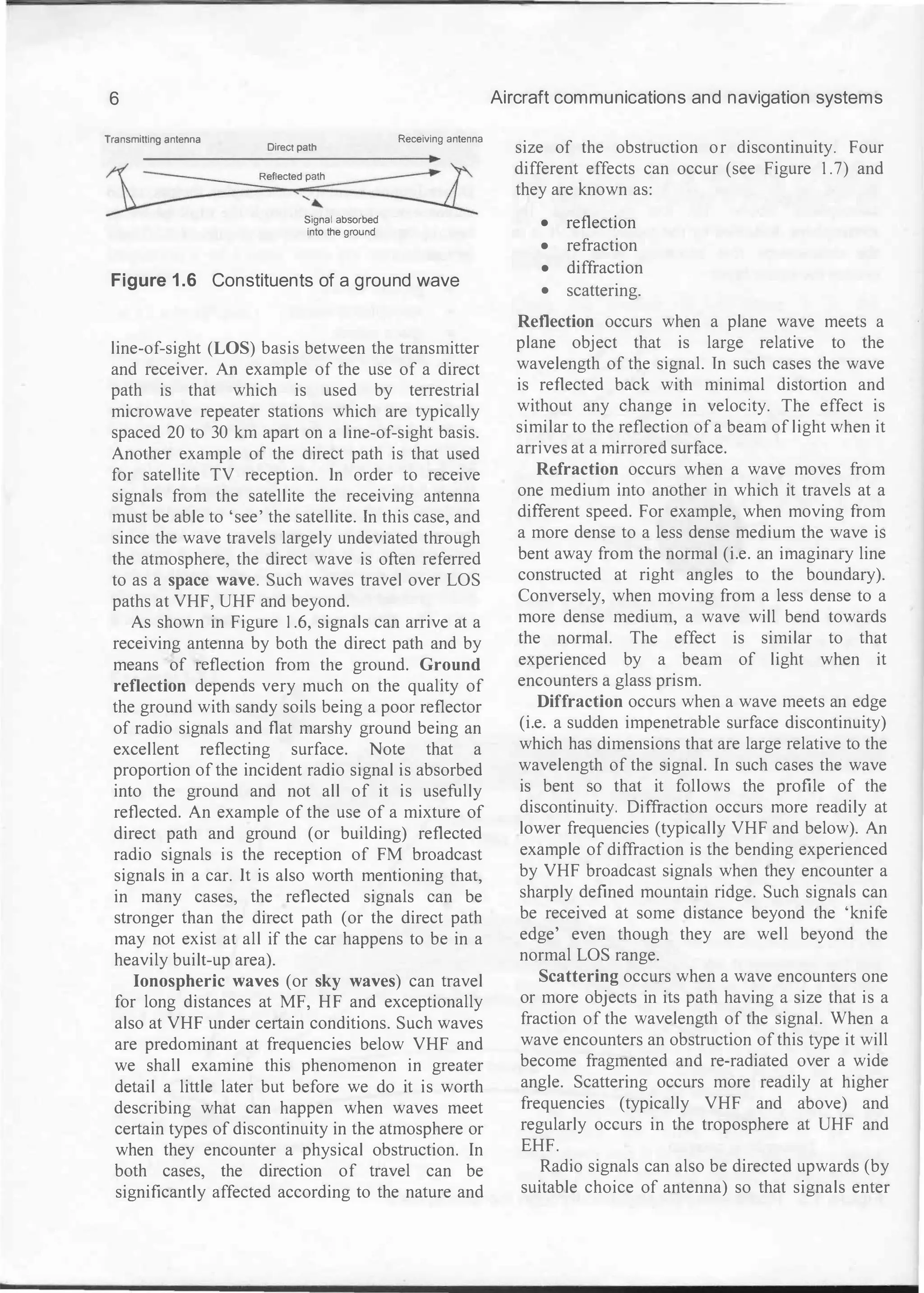 6
Transmitting antenna
Direct path
Reflected path
......
Signal absorbed
into the ground
Receiving antenna
Figure 1 .6 Constituents of a ground wave
line-of-sight (LOS) basis between the transmitter
and receiver. An example of the use of a direct
path is that which is used by terrestrial
microwave repeater stations which are typically
spaced 20 to 30 km apart on a line-of-sight basis.
Another example of the direct path is that used
for satellite TV reception. In order to receive
signals from the satellite the receiving antenna
must be able to 'see' the satellite. In this case, and
since the wave travels largely undeviated through
the atmosphere, the direct wave is often referred
to as a space wave. Such waves travel over LOS
paths at VHF, UHF and beyond.
As shown in Figure 1.6, signals can arrive at a
receiving antenna by both the direct path and by
means of reflection from the ground. Ground
reflection depends very much on the quality of
the ground with sandy soils being a poor reflector
of radio signals and flat marshy ground being an
excellent reflecting surface. Note that a
proportion of the incident radio signal is absorbed
into the ground and not all of it is usefully
reflected. An example of the use of a mixture of
direct path and ground (or building) reflected
radio signals is the reception of FM broadcast
signals in a car. It is also worth mentioning that,
in many cases, the reflected signals can be
stronger than the direct path (or the direct path
may not exist at all if the car happens to be in a
heavily built-up area).
Ionospheric waves (or sky waves) can travel
for long distances at MF, HF and exceptionally
also at VHF under certain conditions. Such waves
are predominant at frequencies below VHF and
we shall examine this phenomenon in greater
detail a little later but before we do it is worth
describing what can happen when waves meet
certain types of discontinuity in the atmosphere or
when they encounter a physical obstruction. In
both cases, the direction of travel can be
significantly affected according to the nature and
Aircraft communications and navigation systems
size of the obstruction or discontinuity. Four
different effects can occur (see Figure I.7) and
they are known as:
• reflection
• refraction
• diffraction
• scattering.
Reflection occurs when a plane wave meets a
plane object that is large relative to the
wavelength of the signal. In such cases the wave
is reflected back with minimal distortion and
without any change in velocity. The effect is
similar to the reflection of a beam of light when it
arrives at a mirrored surface.
Refraction occurs when a wave moves from
one medium into another in which it travels at a
different speed. For example, when moving from
a more dense to a less dense medium the wave is
bent away from the normal (i.e. an imaginary line
constructed at right angles to the boundary).
Conversely, when moving from a less dense to a
more dense medium, a wave will bend towards
the normal. The effect is similar to that
experienced by a beam of light when it
encounters a glass prism.
Diffraction occurs when a wave meets an edge
(i.e. a sudden impenetrable surface discontinuity)
which has dimensions that are large relative to the
wavelength of the signal. In such cases the wave
is bent so that it follows the profile of the
discontinuity. Diffraction occurs more readily at
lower frequencies (typically VHF and below). An
example of diffraction is the bending experienced
by VHF broadcast signals when they encounter a
sharply defined mountain ridge. Such signals can
be received at some distance beyond the 'knife
edge' even though they are well beyond the
normal LOS range.
Scattering occurs when a wave encounters one
or more objects in its path having a size that is a
fraction of the wavelength of the signal. When a
wave encounters an obstruction of this type it will
become fragmented and re-radiated over a wide
angle. Scattering occurs more readily at higher
frequencies (typically VHF and above) and
regularly occurs in the troposphere at UHF and
EHF.
Radio signals can also be directed upwards (by
suitable choice of antenna) so that signals enter
 