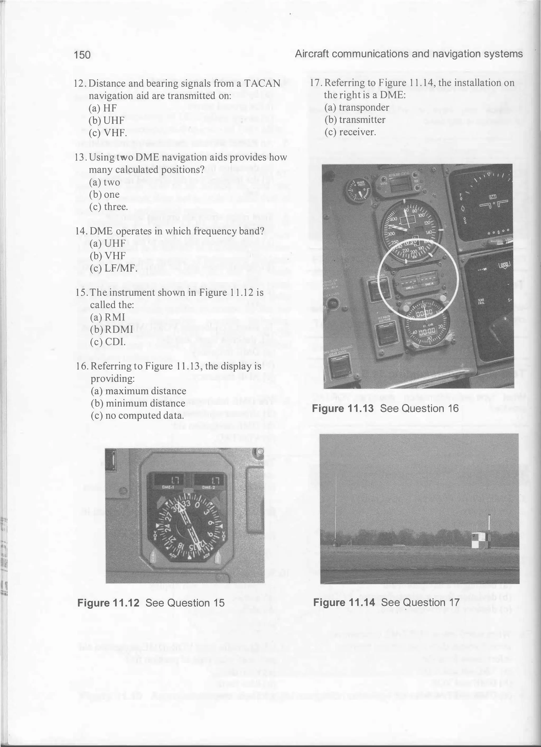 1 50
12. Distance and bearing signals from a TACAN
navigation aid are transmitted on:
(a) HF
(b) UHF
(c) VHF.
1 3 . Using two DME navigation aids provides how
many calculated positions?
(a) two
(b) one
(c) three.
14. DME operates in which frequency band?
(a) UHF
(b) VHF
(c) LF/MF.
1 5. The instrument shown in Figure 1 1 . 1 2 is
called the:
(a) RMI
(b) RDMI
(c) CDI.
1 6. Referring to Figure 1 1 . 1 3, the display is
providing:
(a) maximum distance
(b) minimum distance
(c) no computed data.
Figure 1 1 .12 See Question 1 5
Aircraft communications and navigation systems
17. Referring to Figure 1 1 . 14, the installation on
the right is a DME:
(a) transponder
(b) transmitter
(c) receiver.
Figure 1 1 .13 See Question 16
Figure 1 1 .14 See Question 17
 