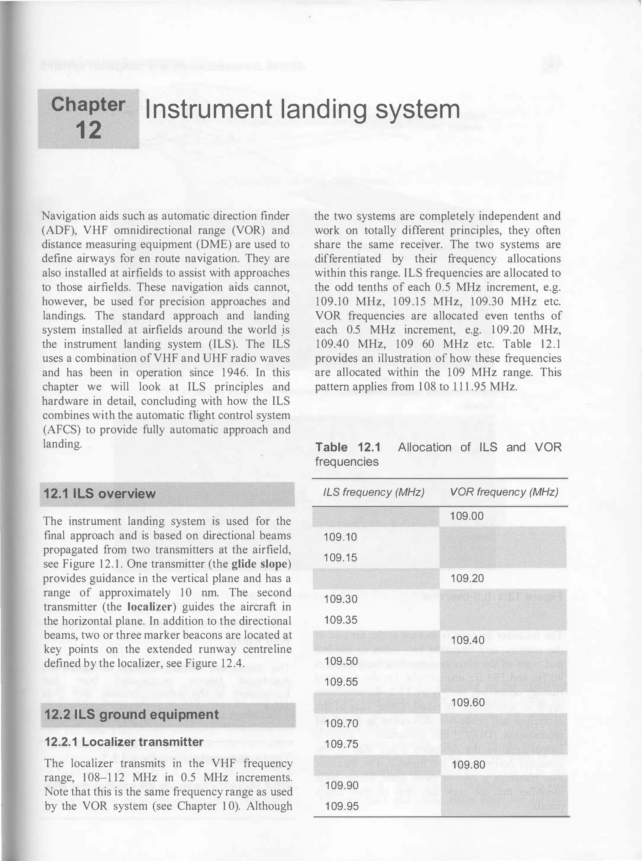 Chapter
1 2
I nstru ment land ing system
Navigation aids such as automatic direction finder
(ADF), VHF omnidirectional range (VOR) and
distance measuring equipment (DME) are used to
define airways for en route navigation. They are
also installed at airfields to assist with approaches
to those airfields. These navigation aids cannot,
however, be used for precision approaches and
landings. The standard approach and landing
system installed at airfields around the world _is
the instrument landing system (ILS). The ILS
uses a combination ofVHF and UHF radio waves
and has been in operation since 1 946. In this
chapter we will look at ILS principles and
hardware in detail, concluding with how the ILS
combines with the automatic flight control system
(AFCS) to provide fully automatic approach and
landing.
12.1 ILS overview
The instrument landing system is used for the
final approach and is based on directional beams
propagated from two transmitters at the airfield,
see Figure 1 2. 1 . One transmitter (the glide slope)
provides guidance in the vertical plane and has a
range of approximately 10 nm. The second
transmitter (the localizer) guides the aircraft in
the horizontal plane. In addition to the directional
beams, two or three marker beacons are located at
key points on the extended runway centreline
defined by the localizer, see Figure 12.4.
12.2 1LS ground equipment
12.2.1 Localizer transmitter
The localizer transmits in the VHF frequency
range, 1 08-1 12 MHz in 0.5 MHz increments.
Note that this is the same frequency range as used
by the VOR system (see Chapter 1 0). Although
the two systems are completely independent and
work on totally different principles, they often
share the same receiver. The two systems are
differentiated by their frequency allocations
within this range. ILS frequencies are allocated to
the odd tenths of each 0.5 MHz increment, e.g.
109.10 MHz, 1 09.15 MHz, 109.30 MHz etc.
VOR frequencies are allocated even tenths of
each 0.5 MHz increment, e.g. 1 09.20 MHz,
109.40 MHz, 109 60 MHz etc. Table 1 2 . 1
provides an illustration of how these frequencies
are allocated within the 109 MHz range. This
pattern applies from 1 08 to 1 1 1 .95 MHz.
Table 12.1 Allocation of ILS and VOR
frequencies
ILS frequency (MHz)
1 09.10
1 09.1 5
1 09.30
1 09.35
1 09.50
1 09.55
1 09.70
1 09.75
1 09.90
1 09.95
VOR frequency (MHz)
1 09.00
1 09.20
1 09.40
1 09.60
1 09.80
 