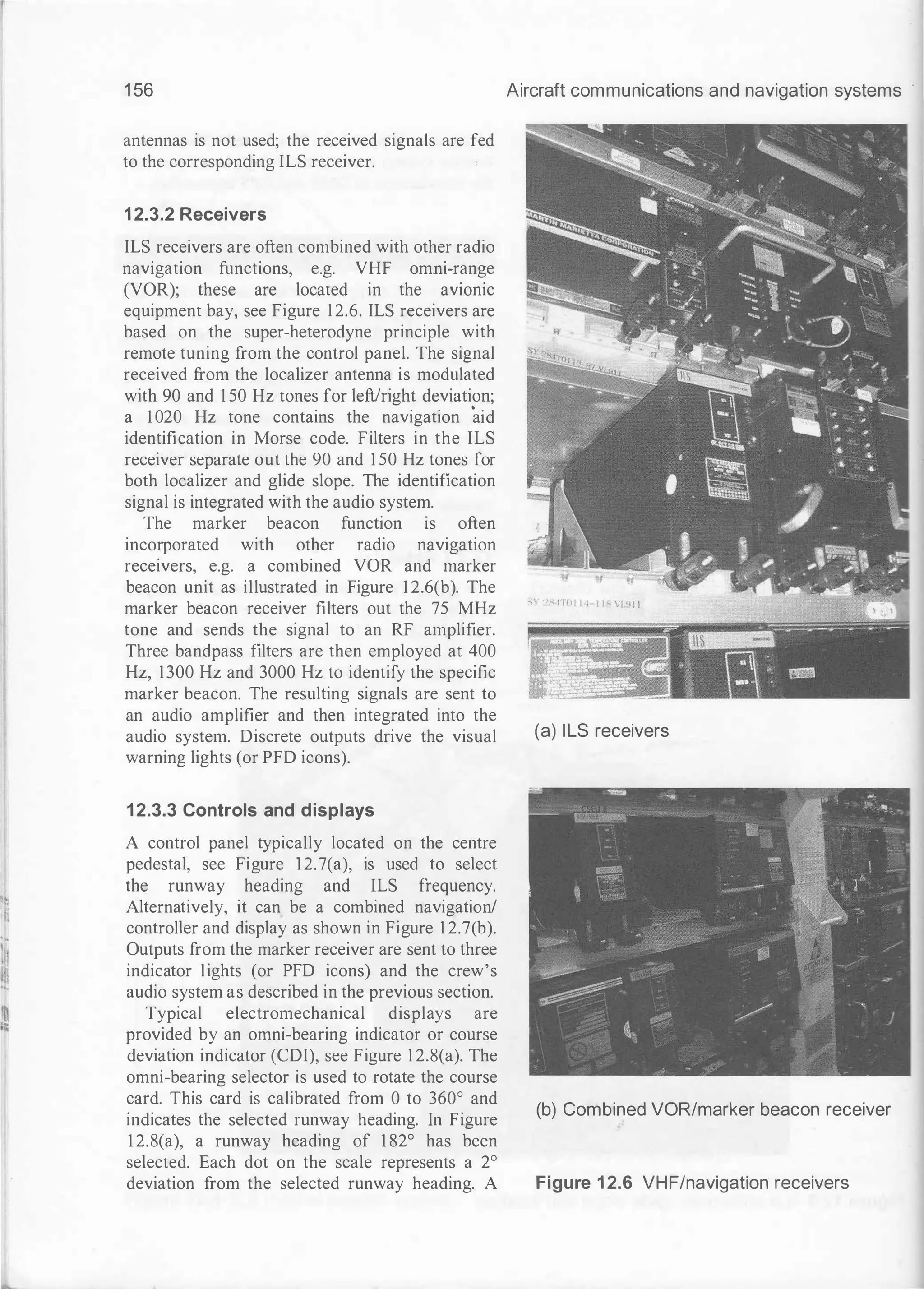 :��
I.'
i�I.
II
1 56
antennas is not used; the received signals are fed
to the corresponding ILS receiver.
1 2.3.2 Receivers
ILS receivers are often combined with other radio
navigation functions, e.g. VHF omni-range
(VOR); these are located in the avionic
equipment bay, see Figure 12.6. ILS receivers are
based on the super-heterodyne principle with
remote tuning from the control panel. The signal
received from the localizer antenna is modulated
with 90 and 1 50 Hz tones for left/right deviation;
a 1 020 Hz tone contains the navigation aid
identification in Morse code. Filters in the ILS
receiver separate out the 90 and 1 50 Hz tones for
both localizer and glide slope. The identification
signal is integrated with the audio system.
The marker beacon function ts often
incorporated with other radio navigation
receivers, e.g. a combined VOR and marker
beacon unit as illustrated in Figure 1 2.6(b). The
marker beacon receiver filters out the 75 MHz
tone and sends the signal to an RF amplifier.
Three bandpass filters are then employed at 400
Hz, 1300 Hz and 3000 Hz to identify the specific
marker beacon. The resulting signals are sent to
an audio amplifier and then integrated into the
audio system. Discrete outputs drive the visual
warning lights (or PFD icons).
12.3.3 Controls and displays
A control panel typically located on the centre
pedestal, see Figure l 2.7(a), is used to select
the runway heading and ILS frequency.
Alternatively, it can be a combined navigation!
controller and display as shown in Figure 1 2.7(b).
Outputs from the marker receiver are sent to three
indicator lights (or PFD icons) and the crew's
audio system as described in the previous section.
Typical electromechanical displays are
provided by an omni-bearing indicator or course
deviation indicator (CDI), see Figure 1 2.8(a). The
omni-bearing selector is used to rotate the course
card. This card is calibrated from 0 to 360° and
indicates the selected runway heading. In Figure
1 2.8(a), a runway heading of 1 82° has been
selected. Each dot on the scale represents a 2°
deviation from the selected runway heading. A
Aircraft communications and navigation systems
(a) ILS receivers
(b) Combined VOR/marker beacon receiver
Figure 1 2.6 VHF/navigation receivers
 
