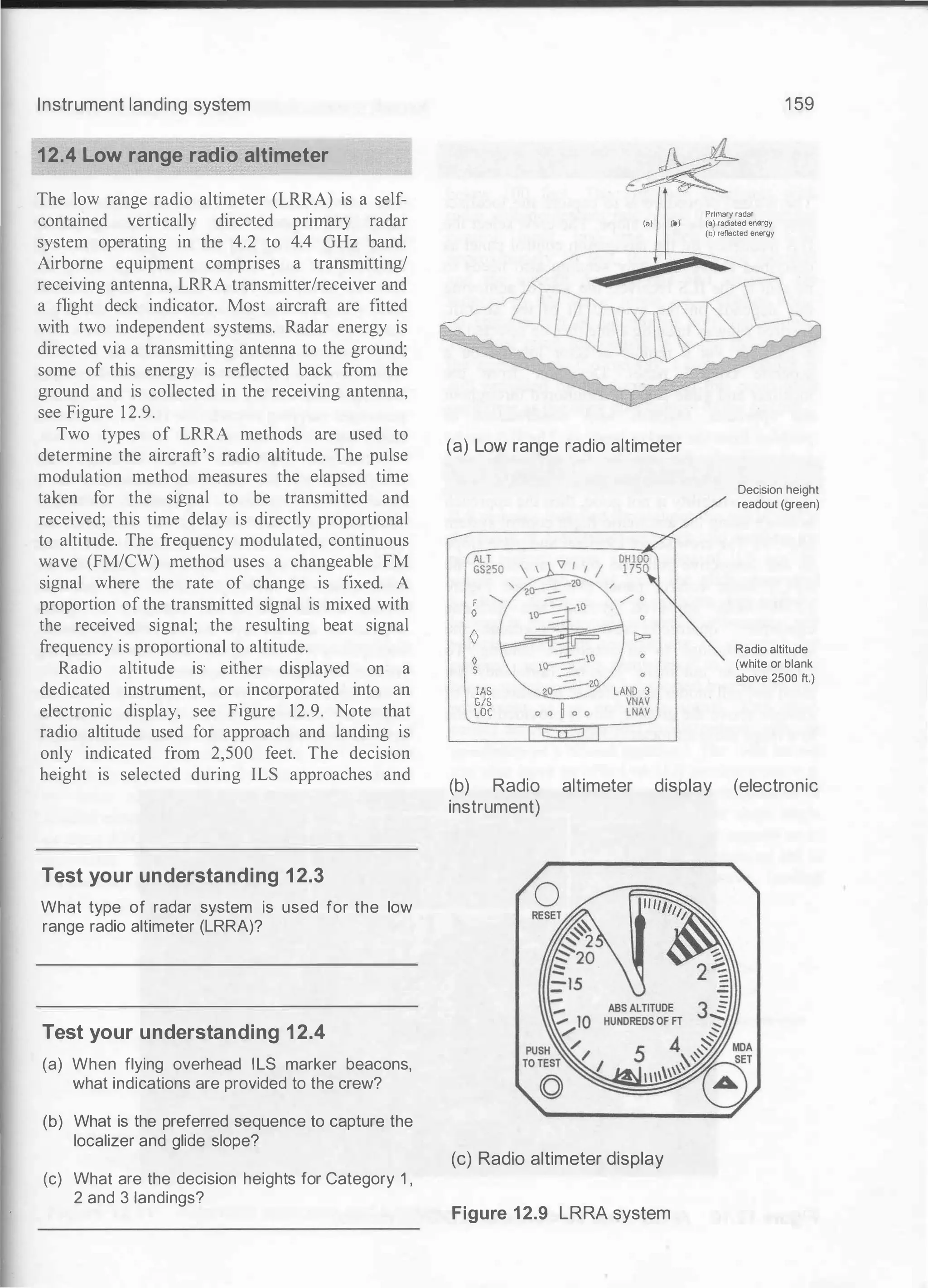 Instrument landing system
12.4 Low range radio altimeter
The low range radio altimeter (LRRA) is a self­
contained vertically directed primary radar
system operating in the 4.2 to 4.4 GHz band.
Airborne equipment comprises a transmitting/
receiving antenna, LRRA transmitter/receiver and
a flight deck indicator. Most aircraft are fitted
with two independent systems. Radar energy is
directed via a transmitting antenna to the ground;
some of this energy is reflected back from the
ground and is collected in the receiving antenna,
see Figure 12.9.
Two types of LRRA methods are used to
determine the aircraft's radio altitude. The pulse
modulation method measures the elapsed time
taken for the signal to be transmitted and
received; this time delay is directly proportional
to altitude. The frequency modulated, continuous
wave (FM/CW) method uses a changeable FM
signal where the rate of change is fixed. A
proportion of the transmitted signal is mixed with
the received signal; the resulting beat signal
frequency is proportional to altitude.
Radio altitude is· either displayed on a
dedicated instrument, or incorporated into an
electronic display, see Figure 12.9. Note that
radio altitude used for approach and landing is
only indicated from 2,500 feet. The decision
height is selected during ILS approaches and
Test your understanding 12.3
What type of radar system is used for the low
range radio altimeter (LRRA)?
Test your understanding 12.4
(a) When flying overhead ILS marker beacons,
what indications are provided to the crew?
(b) What is the preferred sequence to capture the
localizer and glide slope?
(c) What are the decision heights for Category 1 ,
2 and 3 landings?
1 59
Primary radar
(a) (b) (a) radiated energy
(b) refle<:ted energy
(a) Low range radio altimeter
F
0
()
0
s
lAS
GIS
LOC
Decision height
readout (green)
Radio altitude
(white or blank
above 2500 ft.)
(b) Radio altimeter display (electronic
instrument)
(c) Radio altimeter display
Figure 12.9 LRRA system
 