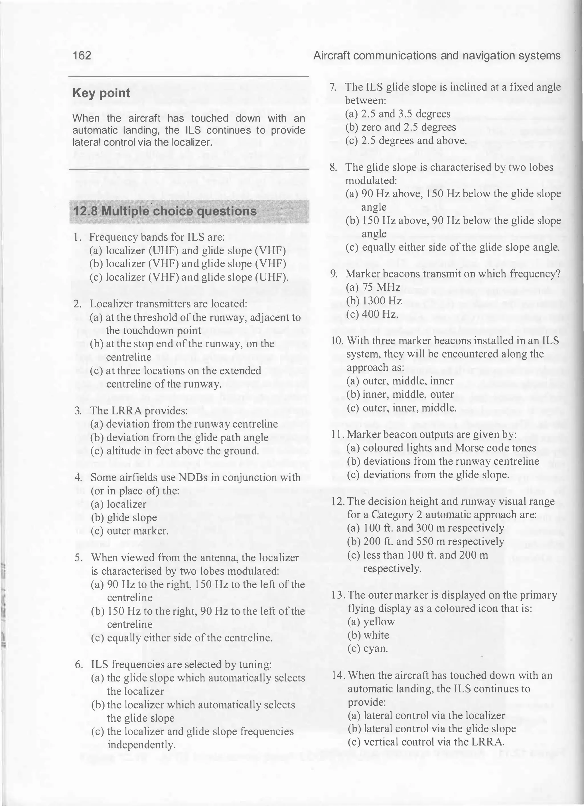 •
i
�
1 62
Key point
When the aircraft has touched down with an
automatic landing, the ILS continues to provide
lateral control via the localizer.
12.8 Multiple.choice questions
1 . Frequency bands for ILS are:
(a) localizer (UHF) and glide slope (VHF)
(b) localizer (VHF) and glide slope (VHF)
(c) localizer (VHF) and glide slope (UHF).
2. Localizer transmitters are located:
(a) at the threshold ofthe runway, adjacent to
the touchdown point
(b) at the stop end ofthe runway, on the
centreline
(c) at three locations on the extended
centreline ofthe runway.
3. The LRRA provides:
(a) deviation from the runway centreline
(b) deviation from the glide path angle
(c) altitude in feet above the ground.
4. Some airfields use NDBs in conjunction with
(or in place of) the:
(a) localizer
(b) glide slope
(c) outer marker.
5. When viewed from the antenna, the localizer
is characterised by two lobes modulated:
(a) 90 Hz to the right, 1 50 Hz to the left of the
centreline
(b) 150 Hz to the right, 90 Hz to the left ofthe
centreline
(c) equally either side ofthe centreline.
6. ILS frequencies are selected by tuning:
(a) the glide slope which automatically selects
the localizer
(b) the localizer which automatically selects
the glide slope
(c) the localizer and glide slope frequencies
independently.
Aircraft communications and navigation systems
7. The ILS glide slope is inclined at a fixed angle
between:
(a) 2.5 and 3.5 degrees
(b) zero and 2.5 degrees
(c) 2.5 degrees and above.
8. The glide slope is characterised by two lobes
modulated:
(a) 90 Hz above, 1 50 Hz below the glide slope
angle
(b) 1 50 Hz above, 90 Hz below the glide slope
angle
(c) equally either side ofthe glide slope angle.
9. Marker beacons transmit on which frequency?
(a) 75 MHz
(b) 1 300 Hz
(c) 400 Hz.
10. With three marker beacons installed in an ILS
system, they will be encountered along the
approach as:
(a) outer, middle, inner
(b) inner, middle, outer
(c) outer, inner, middle.
1 1 . Marker beacon outputs are given by:
(a) coloured lights and Morse code tones
(b) deviations from the runway centreline
(c) deviations from the glide slope.
1 2. The decision height and runway visual range
for a Category 2 automatic approach are:
(a) 1 00 ft. and 300 m respectively
(b) 200 ft. and 550 m respectively
(c) less than I 00 ft. and 200 m
respectively.
1 3 . The outer marker is displayed on the primary
flying display as a coloured icon that is:
(a) yellow
(b) white
(c) cyan.
14. When the aircraft has touched down with an
automatic landing, the ILS continues to
provide:
(a) lateral control via the localizer
(b) lateral control via the glide slope
(c) vertical control via the LRRA.
 