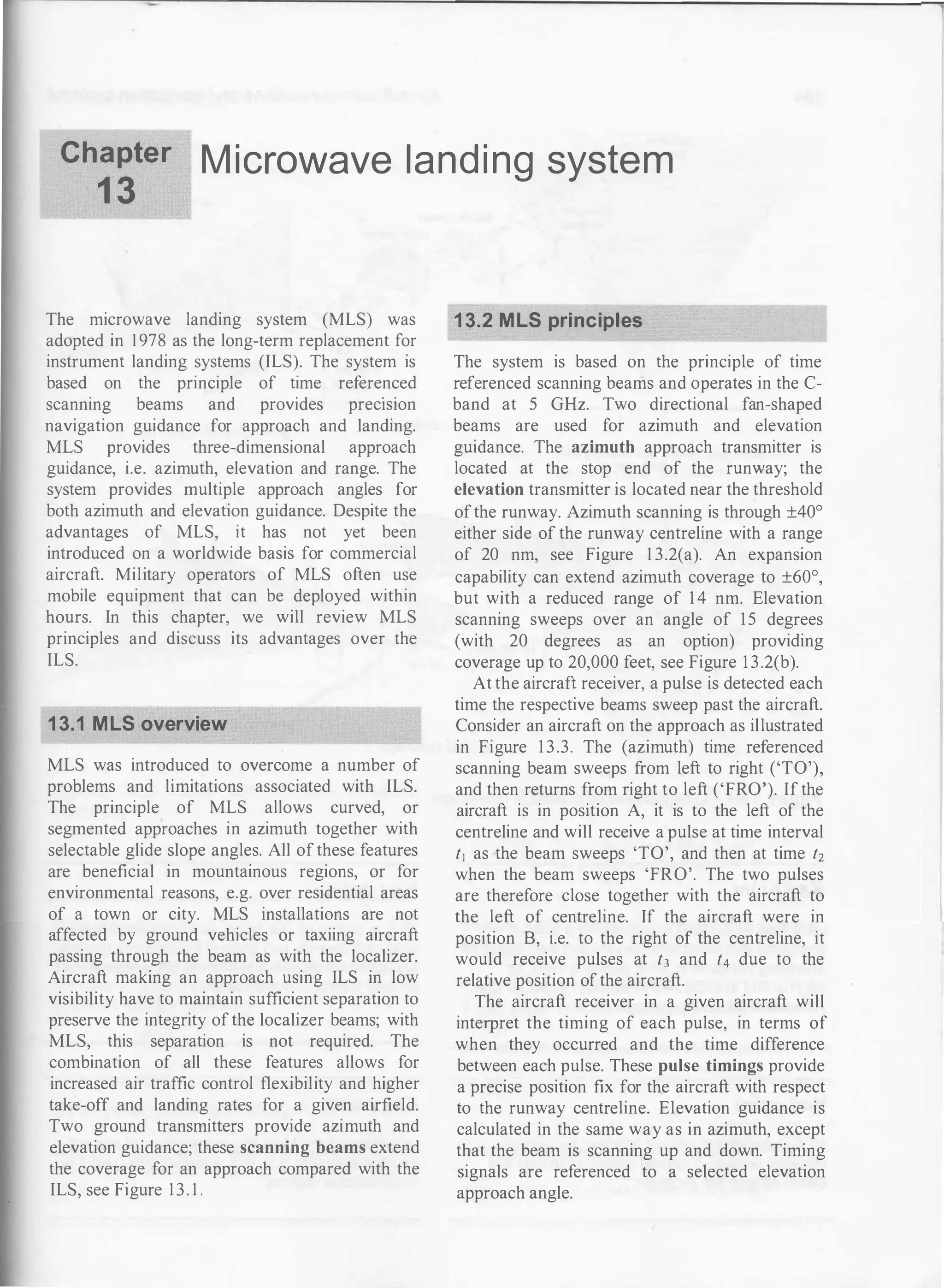 Chapter
1 3
M icrowave landi ng system
The microwave landing system (MLS) was
adopted in 1978 as the long-term replacement for
instrument landing systems (ILS). The system is
based on the principle of time referenced
scanning beams and provides preciSion
navigation guidance for approach and landing.
MLS provides three-dimensional approach
guidance, i.e. azimuth, elevation and range. The
system provides multiple approach angles for
both azimuth and elevation guidance. Despite the
advantages of MLS, it has not yet been
introduced on a worldwide basis for commercial
aircraft. Military operators of MLS often use
mobile equipment that can be deployed within
hours. In this chapter, we will review MLS
principles and discuss its advantages over the
ILS.
13.1 MLS overview
MLS was introduced to overcome a number of
problems and limitations associated with ILS.
The principle of MLS allows curved, or
segmented approaches in azimuth together with
selectable glide slope angles. All of these features
are beneficial in mountainous regions, or for
environmental reasons, e.g. over residential areas
of a town or city. MLS installations are not
affected by ground vehicles or taxiing aircraft
passing through the beam as with the localizer.
Aircraft making an approach using ILS in low
visibility have to maintain sufficient separation to
preserve the integrity of the localizer beams; with
MLS, this separation is not required. The
combination of all these features allows for
increased air traffic control flexibility and higher
take-off and landing rates for a given airfield.
Two ground transmitters provide azimuth and
elevation guidance; these scanning beams extend
the coverage for an approach compared with the
ILS, see Figure 13. 1 .
13.2 MLS principles
The system is based on the principle of time
referenced scanning beams and operates in the C­
band at 5 GHz. Two directional fan-shaped
beams are used for azimuth and elevation
guidance. The azimuth approach transmitter is
located at the stop end of the runway; the
elevation transmitter is located near the threshold
ofthe runway. Azimuth scanning is through ±40°
either side of the runway centreline with a range
of 20 nm, see Figure 1 3.2(a). An expansion
capability can extend azimuth coverage to ±60°,
but with a reduced range of 1 4 nm. Elevation
scanning sweeps over an angle of 15 degrees
(with 20 degrees as an option) providing
coverage up to 20,000 feet, see Figure 1 3.2(b).
At the aircraft receiver, a pulse is detected each
time the respective beams sweep past the aircraft.
Consider an aircraft on the approach as illustrated
in Figure 1 3.3. The (azimuth) time referenced
scanning beam sweeps from left to right ('TO'),
and then returns from right to left ('FRO'). If the
aircraft is in position A, it is to the left of the
centreline and will receive a pulse at time interval
t1 as the beam sweeps 'TO', and then at time t2
when the beam sweeps 'FRO'. The two pulses
are therefore close together with the aircraft to
the left of centreline. If the aircraft were in
position B, i.e. to the right of the centreline, it
would receive pulses at t3 and t4 due to the
relative position of the aircraft.
The aircraft receiver in a given aircraft will
interpret the timing of each pulse, in terms of
when they occurred and the time difference
between each pulse. These pulse timings provide
a precise position fix for the aircraft with respect
to the runway centreline. Elevation guidance is
calculated in the same way as in azimuth, except
that the beam is scanning up and down. Timing
signals are referenced to a selected elevation
approach angle.
 