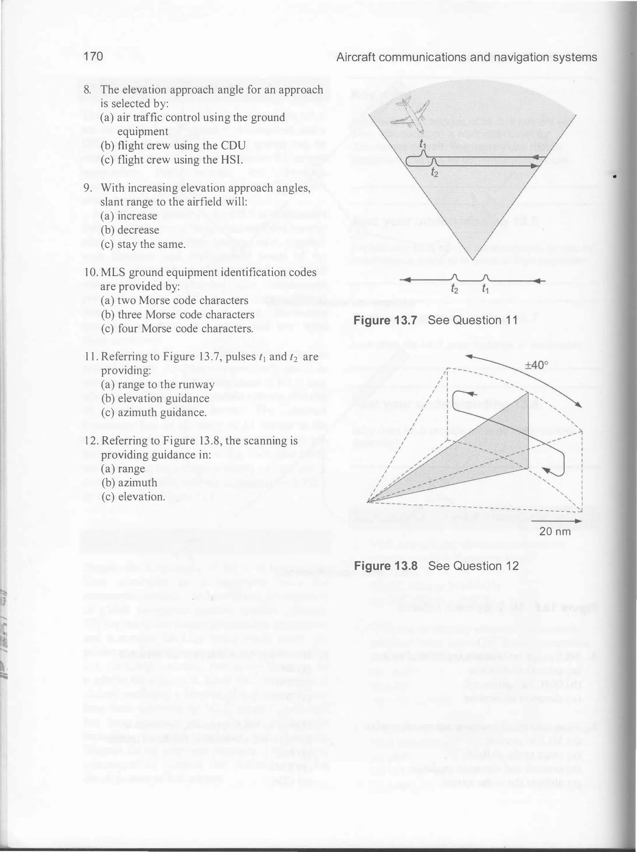 1 70
8. The elevation approach angle for an approach
is selected by:
(a) air traffic control using the ground
equipment
(b) flight crew using the CDU
(c) flight crew using the HSI.
9. With increasing elevation approach angles,
slant range to the airfield will:
(a) increase
(b) decrease
(c) stay the same.
10. MLS ground equipment identification codes
are provided by:
(a) two Morse code characters
(b) three Morse code characters
(c) four Morse code characters.
1 1 . Referring to Figure 13.7, pulses t1 and t2
providing:
(a) range to the runway
(b) elevation guidance
(c) azimuth guidance.
1 2. Referring to Figure 13.8, the scanning is
providing guidance in:
(a) range
(b) azimuth
(c) elevation.
are
Aircraft communications and navigation systems
Figure 1 3.7 See Question 1 1
I
I
I
I
I
I
I
I
I
I
I
' I
- - - - - - - - - - - ' I
- - - - - - - - - - - - - - - - - - - - �
Figure 1 3.8 See Question 1 2
20 nm
•
 