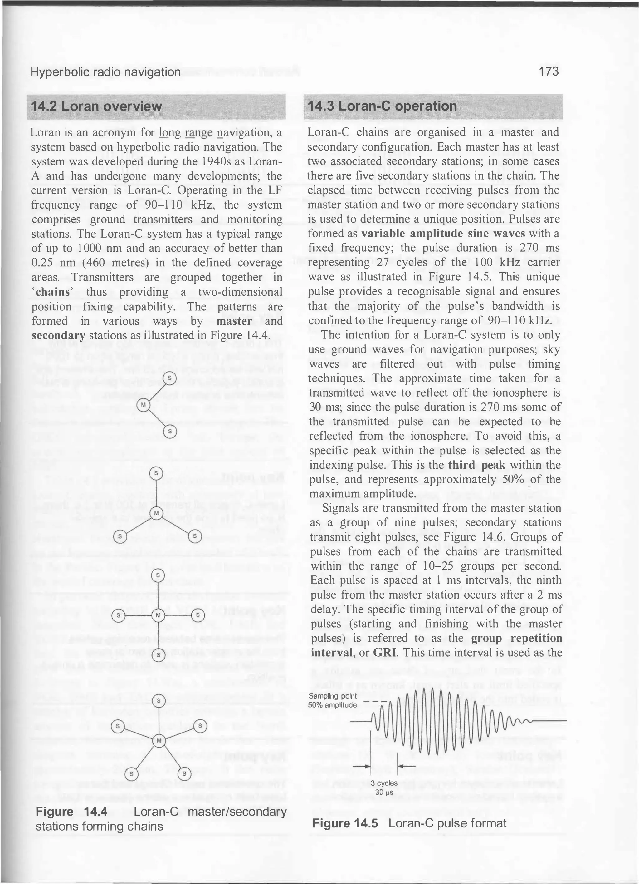 Hyperbolic radio navigation
14.2 Loran overview
Loran is an acronym for long range navigation, a
system based on hyperbolic radio navigation. The
system was developed during the 1940s as Loran­
A and has undergone many developments; the
current version is Loran-C. Operating in the LF
frequency range of 90-1 10 kHz, the system
comprises ground transmitters and monitoring
stations. The Loran-C system has a typical range
of up to I 000 nm and an accuracy of better than
0.25 nm (460 metres) in the defined coverage
areas. Transmitters are grouped together in
'chains' thus providing a two-dimensional
position fixing capability. The patterns are
formed in various ways by master and
secondary stations as illustrated in Figure 1 4.4.
Figure 14.4 Loran-e master/secondary
stations forming chains
1 73
14.3 Loran-e operation
Loran-C chains are organised in a master and
secondary configuration. Each master has at least
two associated secondary stations; in some cases
there are five secondary stations in the chain. The
elapsed time between receiving pulses from the
master station and two or more secondary stations
is used to determine a unique position. Pulses are
formed as variable amplitude sine waves with a
fixed frequency; the pulse duration is 270 ms
representing 27 cycles of the 1 00 kHz carrier
wave as illustrated in Figure 14.5. This unique
pulse provides a recognisable signal and ensures
that the majority of the pulse's bandwidth is
confined to the frequency range of 90-1 10 kHz.
The intention for a Loran-C system is to only
use ground waves for navigation purposes; sky
waves are filtered out with pulse timing
techniques. The approximate time taken for a
transmitted wave to reflect off the ionosphere is
30 ms; since the pulse duration is 270 ms some of
the transmitted pulse can be expected to be
reflected from the ionosphere. To avoid this, a
specific peak within the pulse is selected as the
indexing pulse. This is the third peak within the
pulse, and represents approximately 50% of the
maximum amplitude.
Signals are transmitted from the master station
as a group of nine pulses; secondary stations
transmit eight pulses, see Figure 14.6. Groups of
pulses from each of the chains are transmitted
within the range of 1 0-25 groups per second.
Each pulse is spaced at 1 ms intervals, the ninth
pulse from the master station occurs after a 2 ms
delay. The specific timing interval ofthe group of
pulses (starting and finishing with the master
pulses) is referred to as the group repetition
interval, or GRI. This time interval is used as the
Samplingpoint
50% amplitude
3 cycles
30 !IS
Figure 14.5 Loran-e pulse format
 