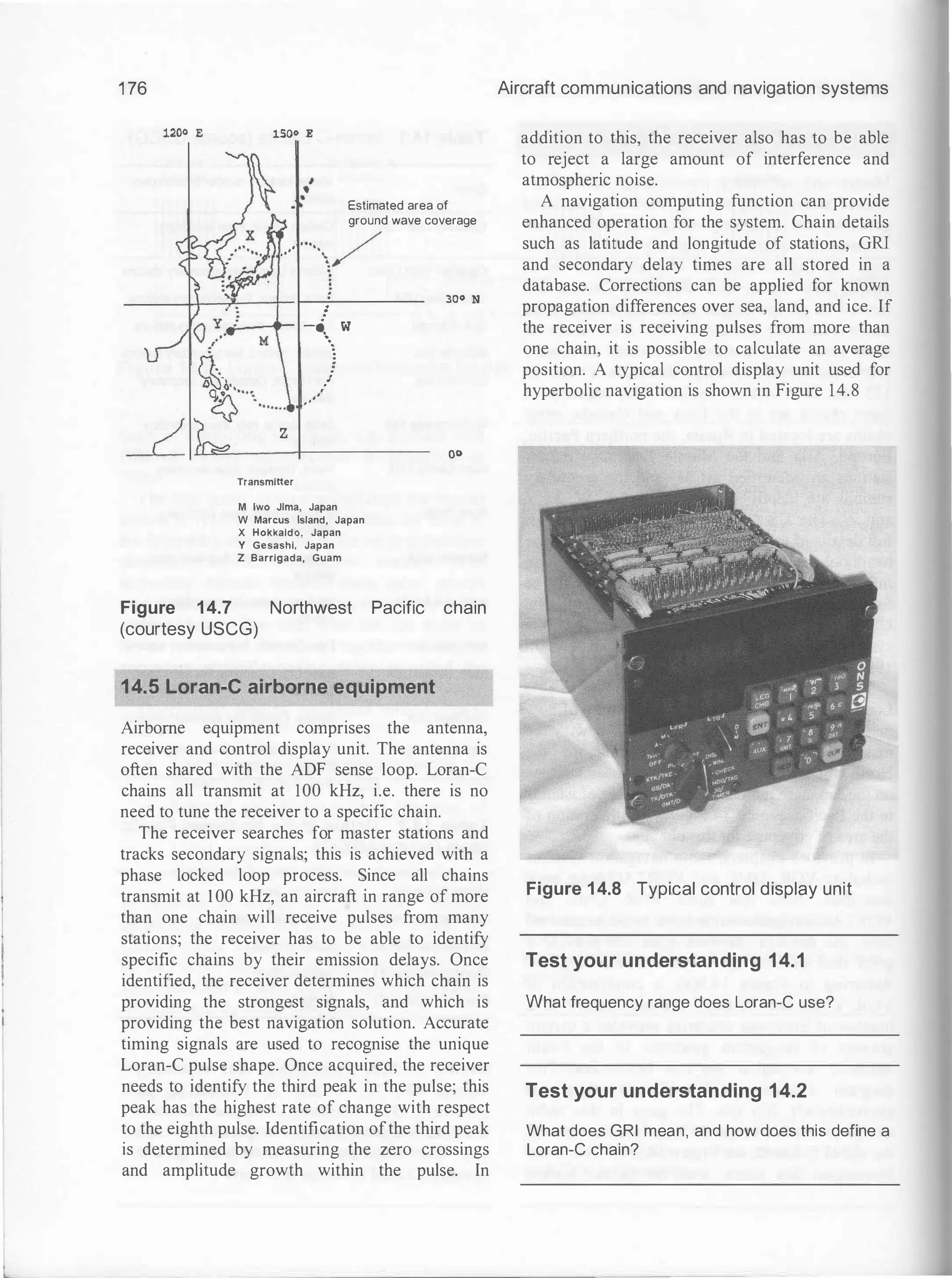 1 76
1200 E lSOo E
Estimated area of
ground wave coverage
... /
..�- '·�/
z
Transmitter
!
-····� w
/
•'
..·
M lwo Jlma, Japan
W Marcus Island, Japan
X Hokkaldo, Japan
Y Gesashi, Japan
Z Barrlgada, Guam
300 N
oo
Figure 14.7 Northwest Pacific chain
(courtesy USCG)
14.5 Loran-e airborne equipment
Airborne equipment comprises the antenna,
receiver and control display unit. The antenna is
often shared with the ADF sense loop. Loran-C
chains all transmit at 100 kHz, i.e. there is no
need to tune the receiver to a specific chain.
The receiver searches for master stations and
tracks secondary signals; this is achieved with a
phase locked loop process. Since all chains
transmit at 1 00 kHz, an aircraft in range of more
than one chain will receive pulses from many
stations; the receiver has to be able to identify
specific chains by their emission delays. Once
identified, the receiver determines which chain is
providing the strongest signals, and which is
providing the best navigation solution. Accurate
timing signals are used to recognise the unique
Loran-C pulse shape. Once acquired, the receiver
needs to identify the third peak in the pulse; this
peak has the highest rate of change with respect
to the eighth pulse. Identification ofthe third peak
is determined by measuring the zero crossings
and amplitude growth within the pulse. In
Aircraft communications and navigation systems
addition to this, the receiver also has to be able
to reject a large amount of interference and
atmospheric noise.
A navigation computing function can provide
enhanced operation for the system. Chain details
such as latitude and longitude of stations, GRI
and secondary delay times are all stored in a
database. Corrections can be applied for known
propagation differences over sea, land, and ice. If
the receiver is receiving pulses from more than
one chain, it is possible to calculate an average
position. A typical control display unit used for
hyperbolic navigation is shown in Figure 14.8
Figure 14.8 Typical control display unit
Test your understanding 14.1
What frequency range does Loran-e use?
Test your understanding 14.2
What does GRI mean, and how does this define a
Loran-e chain?
 