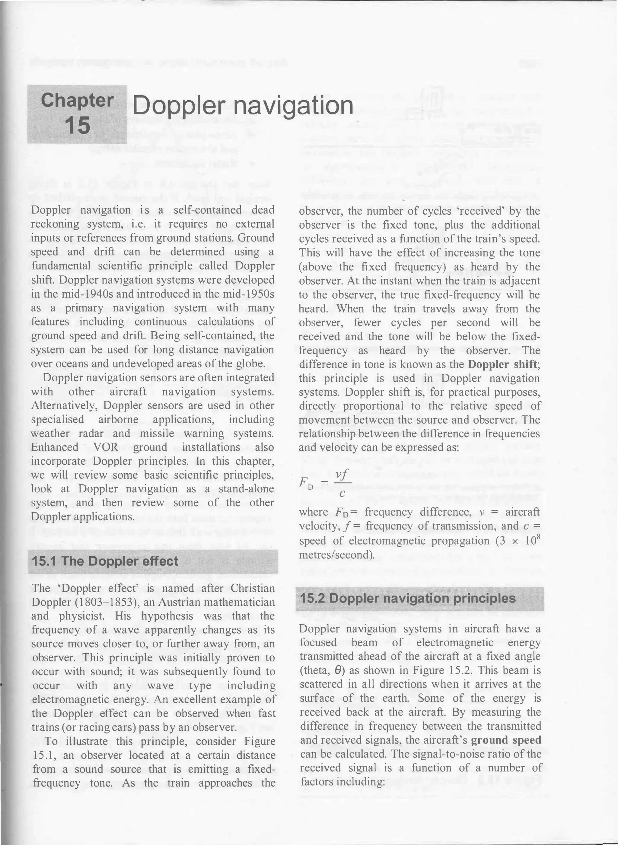 Chapter
1 5
Doppler navigation
Doppler navigation i s a self-contained dead
reckoning system, i.e. it requires no external
inputs or references from ground stations. Ground
speed and drift can be determined using a
fundamental scientific principle called Doppler
shift. Doppler navigation systems were developed
in the mid-1 940s and introduced in the mid- 1950s
as a primary navigation system with many
features including continuous calculations of
ground speed and drift. Being self-contained, the
system can be used for long distance navigation
over oceans and undeveloped areas ofthe globe.
Doppler navigation sensors are often integrated
with other aircraft navigation systems.
Alternatively, Doppler sensors are used in other
specialised airborne applications, including
weather radar and missile warning systems.
Enhanced VOR ground installations also
incorporate Doppler principles. In this chapter,
we will review some basic scientific principles,
look at Doppler navigation as a stand-alone
system, and then review some of the other
Doppler applications.
15.1 The Doppler effect
The 'Doppler effect' is named after Christian
Doppler (1 803-1 853), an Austrian mathematician
and physicist. His hypothesis was that the
frequency of a wave apparently changes as its
source moves closer to, or further away from, an
observer. This principle was initially proven to
occur with sound; it was subsequently found to
occur with any wave type including
electromagnetic energy. An excellent example of
the Doppler effect can be observed when fast
trains (or racing cars) pass by an observer.
To illustrate this principle, consider Figure
1 5 . 1 , an observer located at a certain distance
from a sound source that is emitting a fixed­
frequency tone. As the train approaches the
observer, the number of cycles 'received' by the
observer is the fixed tone, plus the additional
cycles received as a function of the train's speed.
This will have the effect of increasing the tone
(above the fixed frequency) as heard by the
observer. At the instant when the train is adjacent
to the observer, the true fixed-frequency will be
heard. When the train travels away from the
observer, fewer cycles per second will be
received and the tone will be below the fixed­
frequency as heard by the observer. The
difference in tone is known as the Doppler shift;
this principle is used in Doppler navigation
systems. Doppler shift is, for practical purposes,
directly proportional to the relative speed of
movement between the source and observer. The
relationship between the difference in frequencies
and velocity can be expressed as:
F
- vf
D -
c
where F0 = frequency difference, v = aircraft
velocity, f = frequency of transmission, and c =
speed of electromagnetic propagation (3 x 108
metres/second).
15.2 Doppler navigation principles
Doppler navigation systems in aircraft have a
focused beam of electromagnetic energy
transmitted ahead of the aircraft at a fixed angle
(theta, e) as shown in Figure 1 5.2. This beam is
scattered in all directions when it arrives at the
surface of the earth. Some of the energy is
received back at the aircraft. By measuring the
difference in frequency between the transmitted
and received signals, the aircraft's ground speed
can be calculated. The signal-to-noise ratio of the
received signal is a function of a number of
factors including:
--- --------------
 