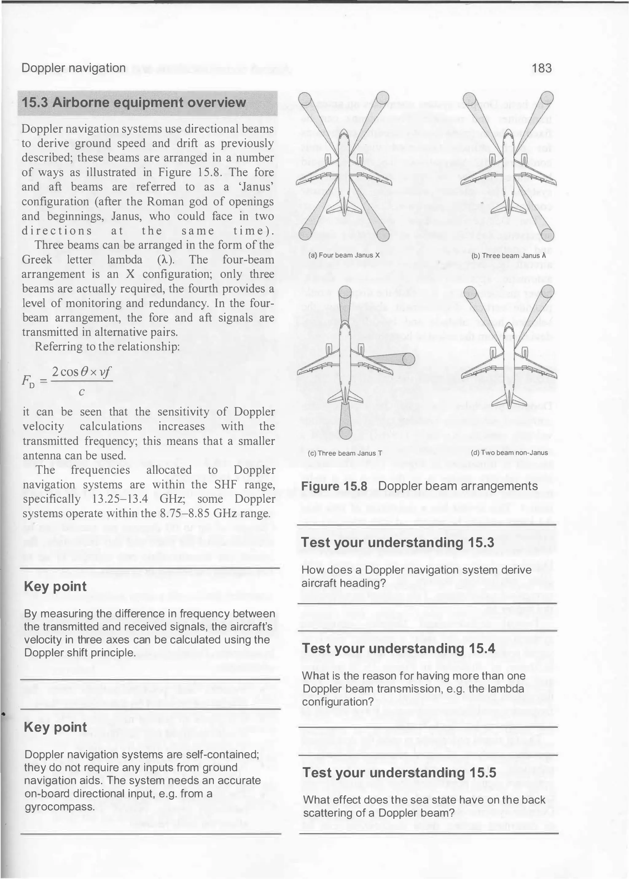 Doppler navigation
15.3 Airborne equipment overview
Doppler navigation systems use directional beams
to derive ground speed and drift as previously
described; these beams are arranged in a number
of ways as illustrated in Figure 1 5.8. The fore
and aft beams are referred to as a 'Janus'
configuration (after the Roman god of openings
and beginnings, Janus, who could face in two
d i r e c t i o n s a t t h e s a m e t i m e ) .
Three beams can be arranged in the form ofthe
Greek letter lambda (A.). The four-beam
arrangement is an X configuration; only three
beams are actually required, the fourth provides a
level of monitoring and redundancy. In the four­
beam arrangement, the fore and aft signals are
transmitted in alternative pairs.
Referring to the relationship:
F. _ 2 COS 8 X V
j
D -
C
it can be seen that the sensitivity of Doppler
velocity calculations increases with the
transmitted frequency; this means that a smaller
antenna can be used.
The frequencies allocated to Doppler
navigation systems are within the SHF range,
specifically 13.25-13.4 GHz; some Doppler
systems operate within the 8.75-8.85 GHz range.
Key point
By measuring the difference in frequency between
the transmitted and received signals, the aircraft's
velocity in three axes can be calculated using the
Doppler shift principle.
Key point
Doppler navigation systems are self-contained;
they do not require any inputs from ground
navigation aids. The system needs an accurate
on-board directional input, e.g. from a
gyrocompass.
1 83
(a) Four beam Janus X (b) Three beam Janus A
(c) Three beam Janus T (d) Two beam non-Janus
Figure 1 5.8 Doppler beam arrangements
Test your understanding 15.3
How does a Doppler navigation system derive
aircraft heading?
Test your understanding 15.4
What is the reason for having more than one
Doppler beam transmission, e.g. the lambda
configuration?
Test your understanding 15.5
What effect does the sea state have on the back
scattering of a Doppler beam?
 