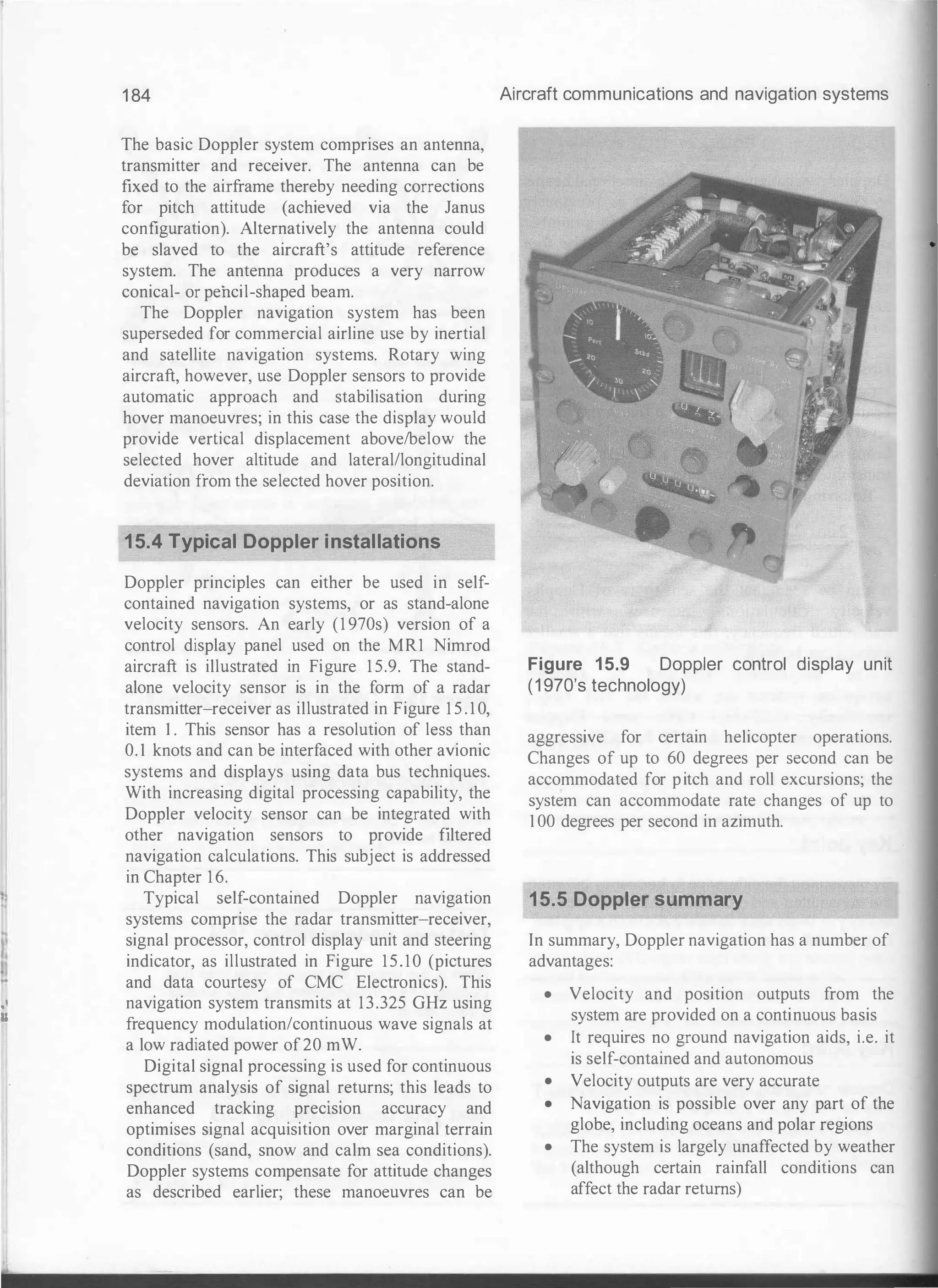 'l
I.
I
..
,,
II
1 84
The basic Doppler system comprises an antenna,
transmitter and receiver. The antenna can be
fixed to the airframe thereby needing corrections
for pitch attitude (achieved via the Janus
configuration). Alternatively the antenna could
be slaved to the aircraft's attitude reference
system. The antenna produces a very narrow
conical- or pencil-shaped beam.
The Doppler navigation system has been
superseded for commercial airline use by inertial
and satellite navigation systems. Rotary wing
aircraft, however, use Doppler sensors to provide
automatic approach and stabilisation during
hover manoeuvres; in this case the display would
provide vertical displacement above/below the
selected hover altitude and lateral/longitudinal
deviation from the selected hover position.
15.4 Typical Doppler installations
Doppler principles can either be used in self­
contained navigation systems, or as stand-alone
velocity sensors. An early (1 970s) version of a
control display panel used on the MR1 Nimrod
aircraft is illustrated in Figure 1 5.9. The stand­
alone velocity sensor is in the form of a radar
transmitter-receiver as illustrated in Figure 1 5 . 1 0,
item I . This sensor has a resolution of less than
0. 1 knots and can be interfaced with other avionic
systems and displays using data bus techniques.
With increasing digital processing capability, the
Doppler velocity sensor can be integrated with
other navigation sensors to provide filtered
navigation calculations. This subject is addressed
in Chapter 1 6.
Typical self-contained Doppler navigation
systems comprise the radar transmitter-receiver,
signal processor, control display unit and steering
indicator, as illustrated in Figure 15.10 (pictures
and data courtesy of CMC Electronics). This
navigation system transmits at 13.325 GHz using
frequency modulation/continuous wave signals at
a low radiated power of20 mW.
Digital signal processing is used for continuous
spectrum analysis of signal returns; this leads to
enhanced tracking prectston accuracy and
optimises signal acquisition over marginal terrain
conditions (sand, snow and calm sea conditions).
Doppler systems compensate for attitude changes
as described earlier; these manoeuvres can be
Aircraft communications and navigation systems
Figure 15.9 Doppler control display unit
(1 970's technology)
aggressive for certain helicopter operations.
Changes of up to 60 degrees per second can be
accommodated for pitch and roll excursions; the
system can accommodate rate changes of up to
1 00 degrees per second in azimuth.
15.5 Doppler summary
In summary, Doppler navigation has a number of
advantages:
• Velocity and position outputs from the
system are provided on a continuous basis
• It requires no ground navigation aids, i.e. it
is self-contained and autonomous
• Velocity outputs are very accurate
• Navigation is possible over any part of the
globe, including oceans and polar regions
• The system is largely unaffected by weather
(although certain rainfall conditions can
affect the radar returns)
 