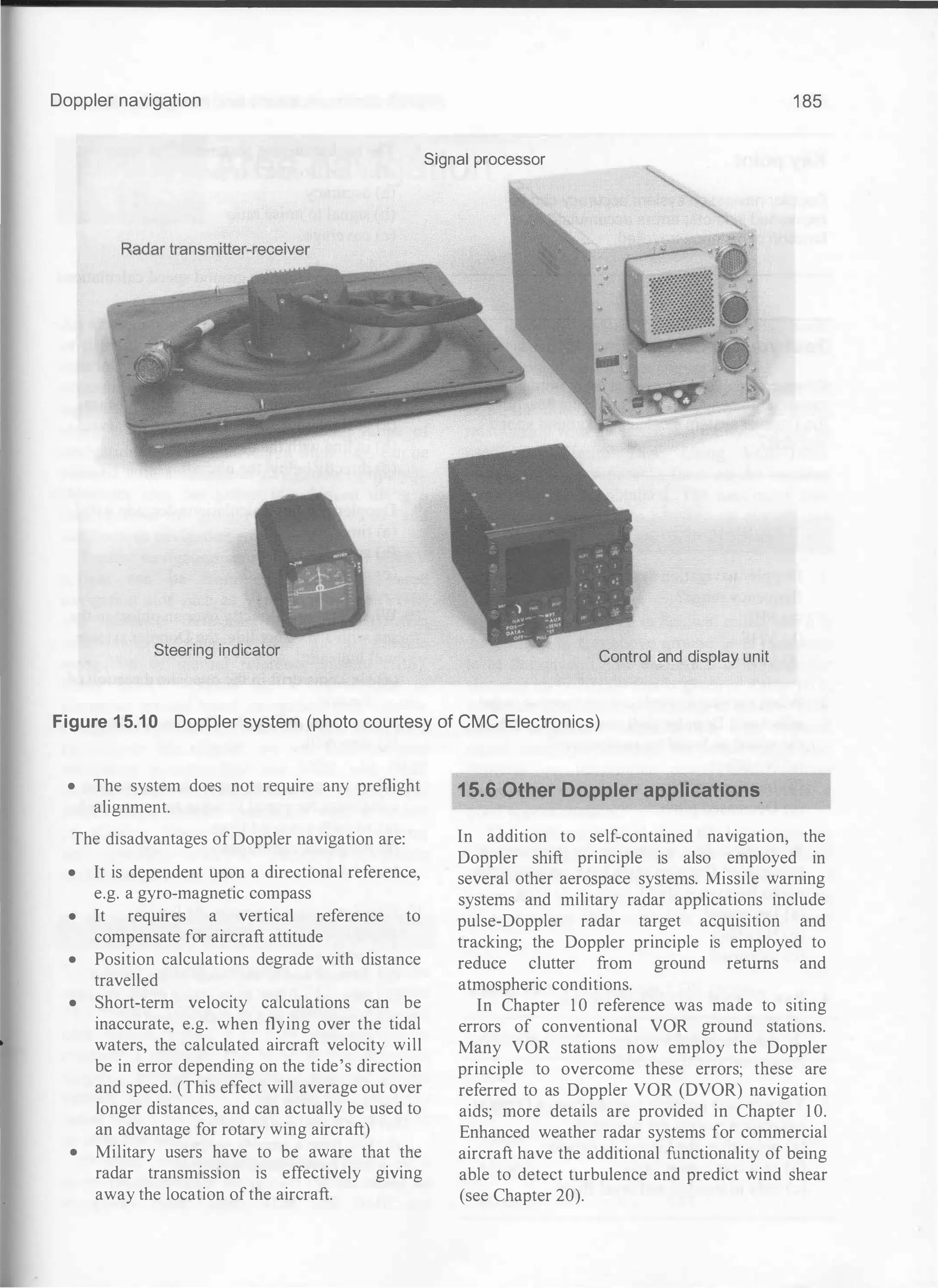 Doppler navigation 1 85
Signal processor
Steering indicator Control and display unit
Figure 15.10 Doppler system (photo courtesy of CMC Electronics)
• The system does not require any preflight
alignment.
The disadvantages ofDoppler navigation are:
• It is dependent upon a directional reference,
e.g. a gyro-magnetic compass
• It requires a vertical reference to
compensate for aircraft attitude
• Position calculations degrade with distance
travelled
• Short-term velocity calculations can be
inaccurate, e.g. when flying over the tidal
waters, the calculated aircraft velocity will
be in error depending on the tide's direction
and speed. (This effect will average out over
longer distances, and can actually be used to
an advantage for rotary wing aircraft)
• Military users have to be aware that the
radar transmission is effectively giving
away the location ofthe aircraft.
15.6 Other Doppler applications.
In addition to self-contained navigation, the
Doppler shift principle is also employed in
several other aerospace systems. Missile warning
systems and military radar applications include
pulse-Doppler radar target acquisition and
tracking; the Doppler principle is employed to
reduce clutter from ground returns and
atmospheric conditions.
In Chapter 1 0 reference was made to siting
errors of conventional VOR ground stations.
Many VOR stations now employ the Doppler
principle to overcome these errors; these are
referred to as Doppler VOR (DVOR) navigation
aids; more details are provided in Chapter 1 0.
Enhanced weather radar systems for commercial
aircraft have the additional functionality of being
able to detect turbulence and predict wind shear
(see Chapter 20).
 
