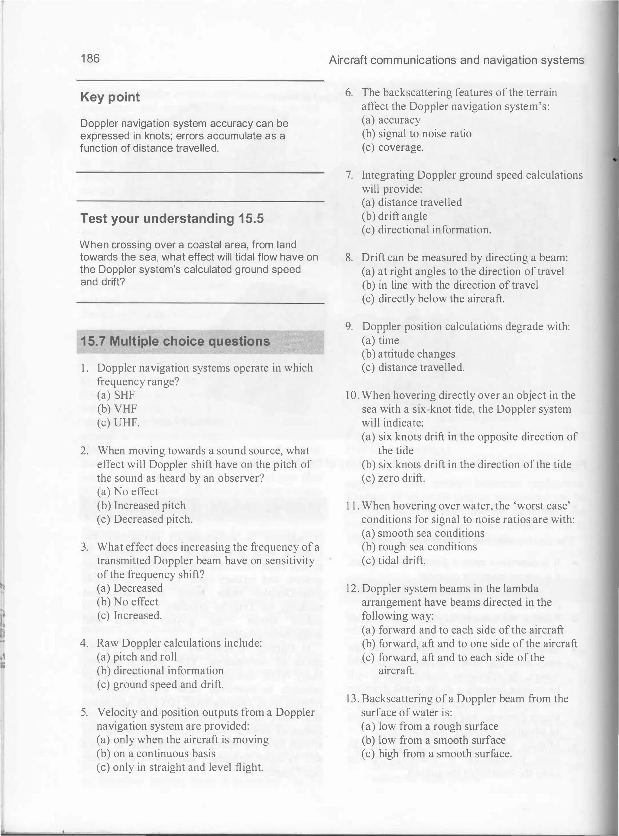 1 86
Key point
Doppler navigation system accuracy can be
expressed in knots; errors accumulate as a
function of distance travelled.
Test your understanding 15.5
When crossing over a coastal area, from land
towards the sea, what effect will tidal flow have on
the Doppler system's calculated ground speed
and drift?
15.7 Multiple choice questions
1 . Doppler navigation systems operate in which
frequency range?
(a) SHF
(b) VHF
(c) UHF.
2. When moving towards a sound source, what
effect will Doppler shift have on the pitch of
the sound as heard by an observer?
(a) No effect
(b) Increased pitch
(c) Decreased pitch.
3. What effect does increasing the frequency ofa
transmitted Doppler beam have on sensitivity
ofthe frequency shift?
(a) Decreased
(b) No effect
(c) Increased.
4. Raw Doppler calculations include:
(a) pitch and roll
(b) directional information
(c) ground speed and drift.
5. Velocity and position outputs from a Doppler
navigation system are provided:
(a) only when the aircraft is moving
(b) on a continuous basis
(c) only in straight and level flight.
Aircraft communications and navigation systems
6. The backscattering features ofthe terrain
affect the Doppler navigation system's:
(a) accuracy
(b) signal to noise ratio
(c) coverage.
7. Integrating Doppler ground speed calculations
will provide:
(a) distance travelled
(b) drift angle
(c) directional information.
8. Drift can be measured by directing a beam:
(a) at right angles to the direction oftravel
(b) in line with the direction oftravel
(c) directly below the aircraft.
9. Doppler position calculations degrade with:
(a) time
(b) attitude changes
(c) distance travelled.
10. When hovering directly over an object in the
sea with a six-knot tide, the Doppler system
will indicate:
(a) six knots drift in the opposite direction of
the tide
(b) six knots drift in the direction ofthe tide
(c) zero drift.
1 1 . When hovering over water, the 'worst case'
conditions for signal to noise ratios are with:
(a) smooth sea conditions
(b) rough sea conditions
(c) tidal drift.
12. Doppler system beams in the lambda
arrangement have beams directed in the
following way:
(a) forward and to each side ofthe aircraft
(b) forward, aft and to one side ofthe aircraft
(c) forward, aft and to each side ofthe
aircraft.
13. Backscattering ofa Doppler beam from the
surface ofwater is:
(a) low from a rough surface
(b) low from a smooth surface
(c) high from a smooth surface.
 