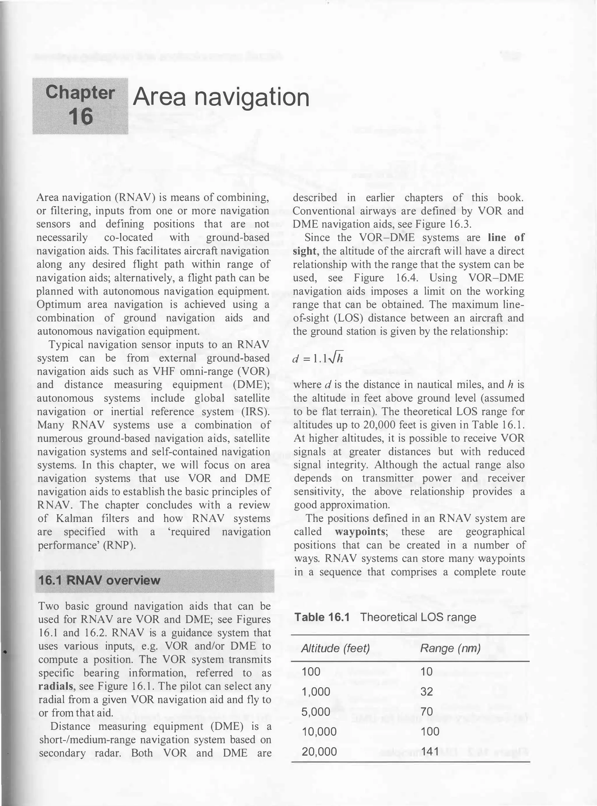 Chapter Area navigation
1 6
Area navigation (RNAV) is means of combining,
or filtering, inputs from one or more navigation
sensors and defining positions that are not
necessarily co-located with ground-based
navigation aids. This facilitates aircraft navigation
along any desired flight path within range of
navigation aids; alternatively, a flight path can be
planned with autonomous navigation equipment.
Optimum area navigation is achieved using a
combination of ground navigation aids and
autonomous navigation equipment.
Typical navigation sensor inputs to an RNAV
system can be from external ground-based
navigation aids such as VHF omni-range (VOR)
and distance measuring equipment (DME);
autonomous systems include global satellite
navigation or inertial reference system (IRS).
Many RNAV systems use a combination of
numerous ground-based navigation aids, satellite
navigation systems and self-contained navigation
systems. In this chapter, we will focus on area
navigation systems that use VOR and DME
navigation aids to establish the basic principles of
RNAV. The chapter concludes with a review
of Kalman filters and how RNAV systems
are specified with a 'required navigation
performance' (RNP).
16.1 RNAV overview
Two basic ground navigation aids that can be
used for RNAV are VOR and DME; see Figures
16.1 and 1 6.2. RNAV is a guidance system that
uses various inputs, e.g. VOR and/or DME to
compute a position. The VOR system transmits
specific bearing information, referred to as
radials, see Figure 1 6. 1 . The pilot can select any
radial from a given VOR navigation aid and fly to
or from that aid.
Distance measuring equipment (DME) is a
short-/medium-range navigation system based on
secondary radar. Both VOR and DME are
described in earlier chapters of this book.
Conventional airways are defined by VOR and
DME navigation aids, see Figure 16.3.
Since the VOR-DME systems are line of
sight, the altitude ofthe aircraft will have a direct
relationship with the range that the system can be
used, see Figure 16.4. Using VOR-DME
navigation aids imposes a limit on the working
range that can be obtained. The maximum line­
of-sight (LOS) distance between an aircraft and
the ground station is given by the relationship:
d = 1.1-/h
where d is the distance in nautical miles, and h is
the altitude in feet above ground level (assumed
to be flat terrain). The theoretical LOS range for
altitudes up to 20,000 feet is given in Table 1 6. 1 .
At higher altitudes, it is possible to receive VOR
signals at greater distances but with reduced
signal integrity. Although the actual range also
depends on transmitter power and receiver
sensitivity, the above relationship provides a
good approximation.
The positions defined in an RNAV system are
called waypoints; these are geographical
positions that can be created in a number of
ways. RNAV systems can store many waypoints
in a sequence that comprises a complete route
Table 1 6.1 Theoretical LOS range
Altitude (feet)
1 00
1 ,000
5,000
1 0,000
20,000
Range (nm)
1 0
32
70
1 00
141
 