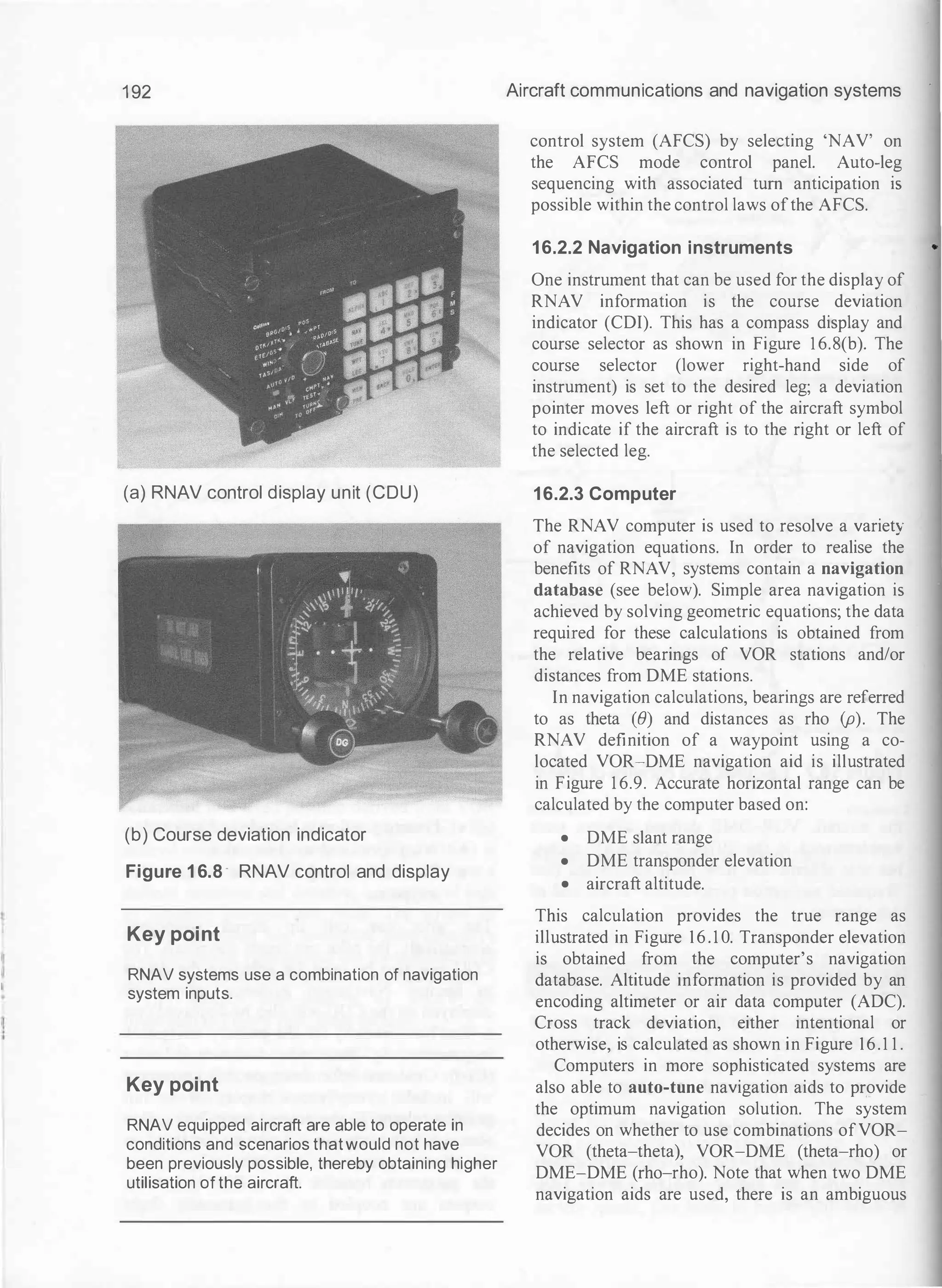 1 92
(a) RNAV control display unit (CDU)
(b) Course deviation indicator
Figure 1 6.8 - RNAV control and display
Key point
RNAV systems use a combination of navigation
system inputs.
Key point
RNAV equipped aircraft are able to operate in
conditions and scenarios thatwould not have
been previously possible, thereby obtaining higher
utilisation of the aircraft.
Aircraft communications and navigation systems
control system (AFCS) by selecting 'NAV' on
the AFCS mode control panel. Auto-leg
sequencing with associated tum anticipation IS
possible within the control laws ofthe AFCS.
16.2.2 Navigation instruments
One instrument that can be used for the display of
RNAV information is the course deviation
indicator (CDI). This has a compass display and
course selector as shown in Figure 1 6.8(b). The
course selector (lower right-hand side of
instrument) is set to the desired leg; a deviation
pointer moves left or right of the aircraft symbol
to indicate if the aircraft is to the right or left of
the selected leg.
16.2.3 Computer
The RNAV computer is used to resolve a variety
of navigation equations. In order to realise the
benefits of RNAV, systems contain a navigation
database (see below). Simple area navigation is
achieved by solving geometric equations; the data
required for these calculations is obtained from
the relative bearings of VOR stations and/or
distances from DME stations.
In navigation calculations, bearings are referred
to as theta (B) and distances as rho (p). The
RNAV definition of a waypoint using a co­
located VOR-DME navigation aid is illustrated
in Figure 1 6.9. Accurate horizontal range can be
calculated by the computer based on:
• DME slant range
• DME transponder elevation
• aircraft altitude.
This calculation provides the true range as
illustrated in Figure 16.1 0. Transponder elevation
is obtained from the computer's navigation
database. Altitude information is provided by an
encoding altimeter or air data computer (ADC).
Cross track deviation, either intentional or
otherwise, is calculated as shown in Figure 16.1 1 .
Computers in more sophisticated systems are
also able to auto-tune navigation aids to provide
the optimum navigation solution. The system
decides on whether to use combinations ofVOR­
VOR (theta-theta), VOR-DME (theta-rho) or
DME-DME (rho-rho). Note that when two DME
navigation aids are used, there is an ambiguous
 