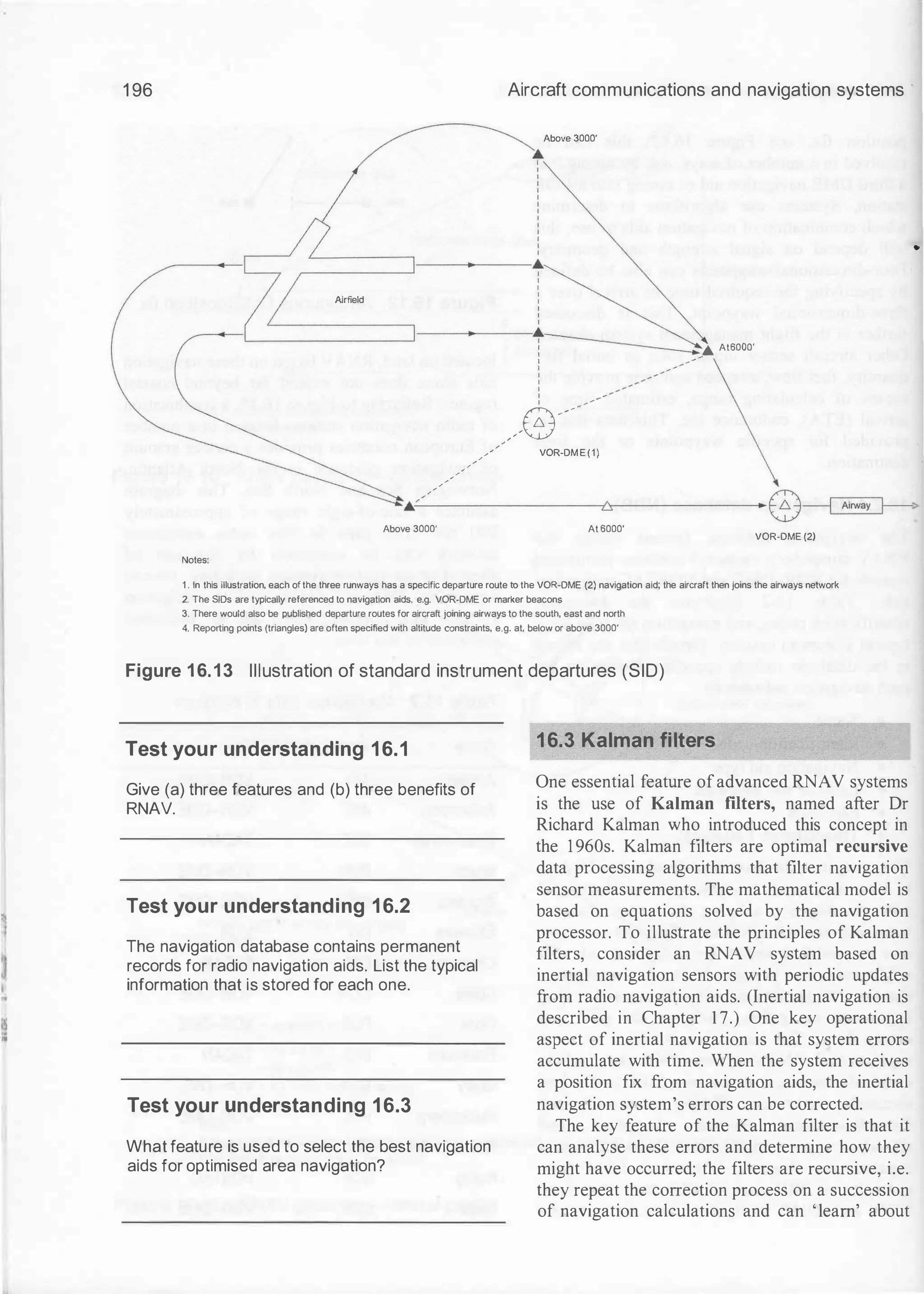 1 96 Aircraft communications and navigation systems ·
Above 3000'
•
I
I
:=====]----.�
A
irfield
I
I
I
I
:
------IL�=======I----l---+�... At6000'
: ----
-
-
-
- - - - /
1
I
I
I
: __ .,. - -
-
_/8-"
VOR-DME(1)
•
.,,..;"'
...
�
--
-
-
-
-
-
-
-
-
-
�
,-
-
-
-
-
-
-
--+ 8�>
Above 3000' At 6000'
VOR-DME (2)
Notes:
1 . In this illustration, each of the three runways has a specific departure route to the VOR-DME (2) navigation aid; the aircraft then joins the airways network
2. The SIDs are typically referenced to navigation aids. e.g. VOR-DME or marker beacons
3. There would also be published departure routes for aircraft joining airways to the south, east and north
4. Reporting points (triangles) are often specified with altitude constraints, e.g. at. below or above 3000'
Figure 1 6.13 Illustration of standard instrument departures (SID)
Test your understanding 16.1
Give (a) three features and (b) three benefits of
RNAV.
Test your understanding 16.2
The navigation database contains permanent
records for radio navigation aids. List the typical
information that is stored for each one.
Test your understanding 16.3
What feature is used to select the best navigation
aids for optimised area navigation?
16.3 Kalman filters
One essential feature ofadvanced RNAV systems
is the use of Kalman filters, named after Dr
Richard Kalman who introduced this concept in
the 1 960s. Kalman filters are optimal recursive
data processing algorithms that filter navigation
sensor measurements. The mathematical model is
based on equations solved by the navigation
processor. To illustrate the principles of Kalman
filters, consider an RNAV system based on
inertial navigation sensors with periodic updates
from radio navigation aids. (Inertial navigation is
described in Chapter 1 7.) One key operational
aspect of inertial navigation is that system errors
accumulate with time. When the system receives
a position fix from navigation aids, the inertial
navigation system's errors can be corrected.
The key feature of the Kalman filter is that it
can analyse these errors and determine how they
might have occurred; the filters are recursive, i.e.
they repeat the correction process on a succession
of navigation calculations and can 'learn' about
 