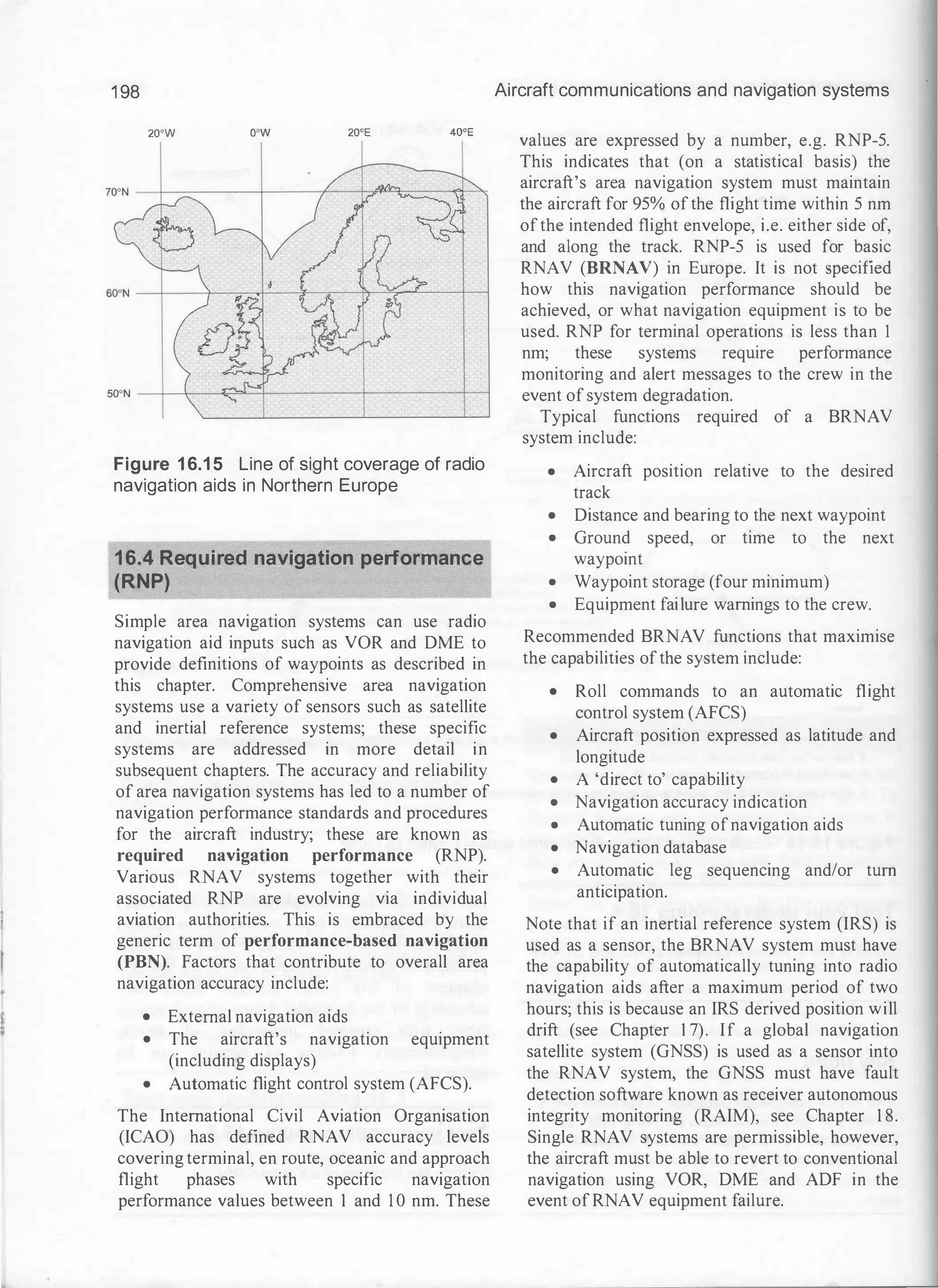 1 98
20°W 20°E 40°E
Figure 1 6.1 5 Line of sight coverage of radio
navigation aids in Northern Europe
16.4 Required navigation performance
(RNP)
Simple area navigation systems can use radio
navigation aid inputs such as VOR and DME to
provide definitions of waypoints as described in
this chapter. Comprehensive area navigation
systems use a variety of sensors such as satellite
and inertial reference systems; these specific
systems are addressed in more detail in
subsequent chapters. The accuracy and reliability
of area navigation systems has led to a number of
navigation performance standards and procedures
for the aircraft industry; these are known as
required navigation performance (RNP).
Various RNAV systems together with their
associated RNP are evolving via individual
aviation authorities. This is embraced by the
generic term of performance-based navigation
(PBN). Factors that contribute to overall area
navigation accuracy include:
• External navigation aids
• The aircraft's navigation equipment
(including displays)
• Automatic flight control system (AFCS).
The International Civil Aviation Organisation
(ICAO) has defined RNAV accuracy levels
covering terminal, en route, oceanic and approach
flight phases with specific navigation
performance values between 1 and 1 0 nm. These
Aircraft communications and navigation systems
values are expressed by a number, e.g. RNP-5.
This indicates that (on a statistical basis) the
aircraft's area navigation system must maintain
the aircraft for 95% ofthe flight time within 5 nm
ofthe intended flight envelope, i.e. either side of,
and along the track. RNP-5 is used for basic
RNAV (BRNAV) in Europe. It is not specified
how this navigation performance should be
achieved, or what navigation equipment is to be
used. RNP for terminal operations is less than 1
nm; these systems require performance
monitoring and alert messages to the crew in the
event of system degradation.
Typical functions required of a BRNAV
system include:
• Aircraft position relative to the desired
track
• Distance and bearing to the next waypoint
• Ground speed, or time to the next
waypoint
• Waypoint storage (four minimum)
• Equipment failure warnings to the crew.
Recommended BRNAV functions that maximise
the capabilities ofthe system include:
• Roll commands to an automatic flight
control system (AFCS)
• Aircraft position expressed as latitude and
longitude
• A 'direct to' capability
• Navigation accuracy indication
• Automatic tuning ofnavigation aids
• Navigation database
• Automatic leg sequencing and/or tum
anticipation.
Note that if an inertial reference system (IRS) is
used as a sensor, the BRNAV system must have
the capability of automatically tuning into radio
navigation aids after a maximum period of two
hours; this is because an IRS derived position will
drift (see Chapter 1 7). If a global navigation
satellite system (GNSS) is used as a sensor into
the RNAV system, the GNSS must have fault
detection software known as receiver autonomous
integrity monitoring (RAIM), see Chapter 1 8.
Single RNAV systems are permissible, however,
the aircraft must be able to revert to conventional
navigation using VOR, DME and ADF in the
event of RNAV equipment failure.
 