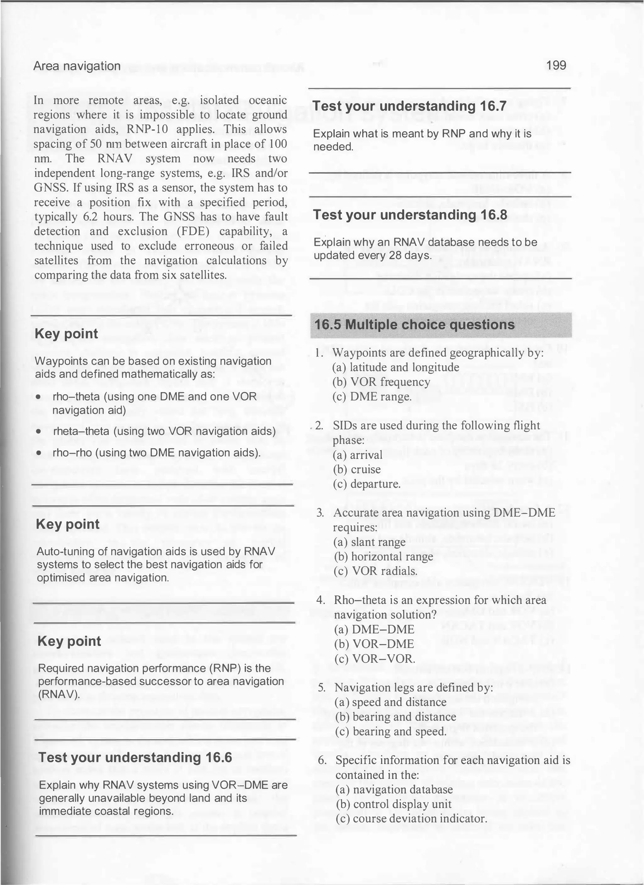 Area navigation
In more remote areas, e.g. isolated oceanic
regions where it is impossible to locate ground
navigation aids, RNP-1 0 applies. This allows
spacing of 50 run between aircraft in place of 100
nm. The RNAV system now needs two
independent long-range systems, e.g. IRS and/or
GNSS. If using IRS as a sensor, the system has to
receive a position fix with a specified period,
typically 6.2 hours. The GNSS has to have fault
detection and exclusion (FDE) capability, a
technique used to exclude erroneous or failed
satellites from the navigation calculations by
comparing the data from six satellites.
Key point
Waypoints can be based on existing navigation
aids and defined mathematically as:
• rho-theta (using one DME and one VOR
navigation aid)
• rheta-theta (using two VOR navigation aids)
• rho-rho (using two DME navigation aids).
Key point
Auto-tuning of navigation aids is used by RNAV
systems to select the best navigation aids for
optimised area navigation.
Key point
Required navigation performance (RNP) is the
performance-based successor to area navigation
(RNAV).
Test your understanding 16.6
Explain why RNAV systems using VOR-DME are
generally unavailable beyond land and its
immediate coastal regions.
Test your understanding 16.7
Explain what is meant by RNP and why it is
needed.
Test your understanding 16.8
Explain why an RNAV database needs to be
updated every 28 days.
16.5 Multiple choice questions
1 . Waypoints are defined geographically by:
(a) latitude and longitude
(b) VOR frequency
(c) DME range.
. 2. SIDs are used during the following flight
phase:
(a) arrival
(b) cruise
(c) departure.
1 99
3. Accurate area navigation using DME-DME
requires:
(a) slant range
(b) horizontal range
(c) VOR radials.
4. Rho-theta is an expression for which area
navigation solution?
(a) DME-DME
(b) VOR-DME
(c) VOR-VOR.
5. Navigation legs are defined by:
(a) speed and distance
(b) bearing and distance
(c) bearing and speed.
6. Specific information for each navigation aid is
contained in the:
(a) navigation database
(b) control display unit
(c) course deviation indicator.
 