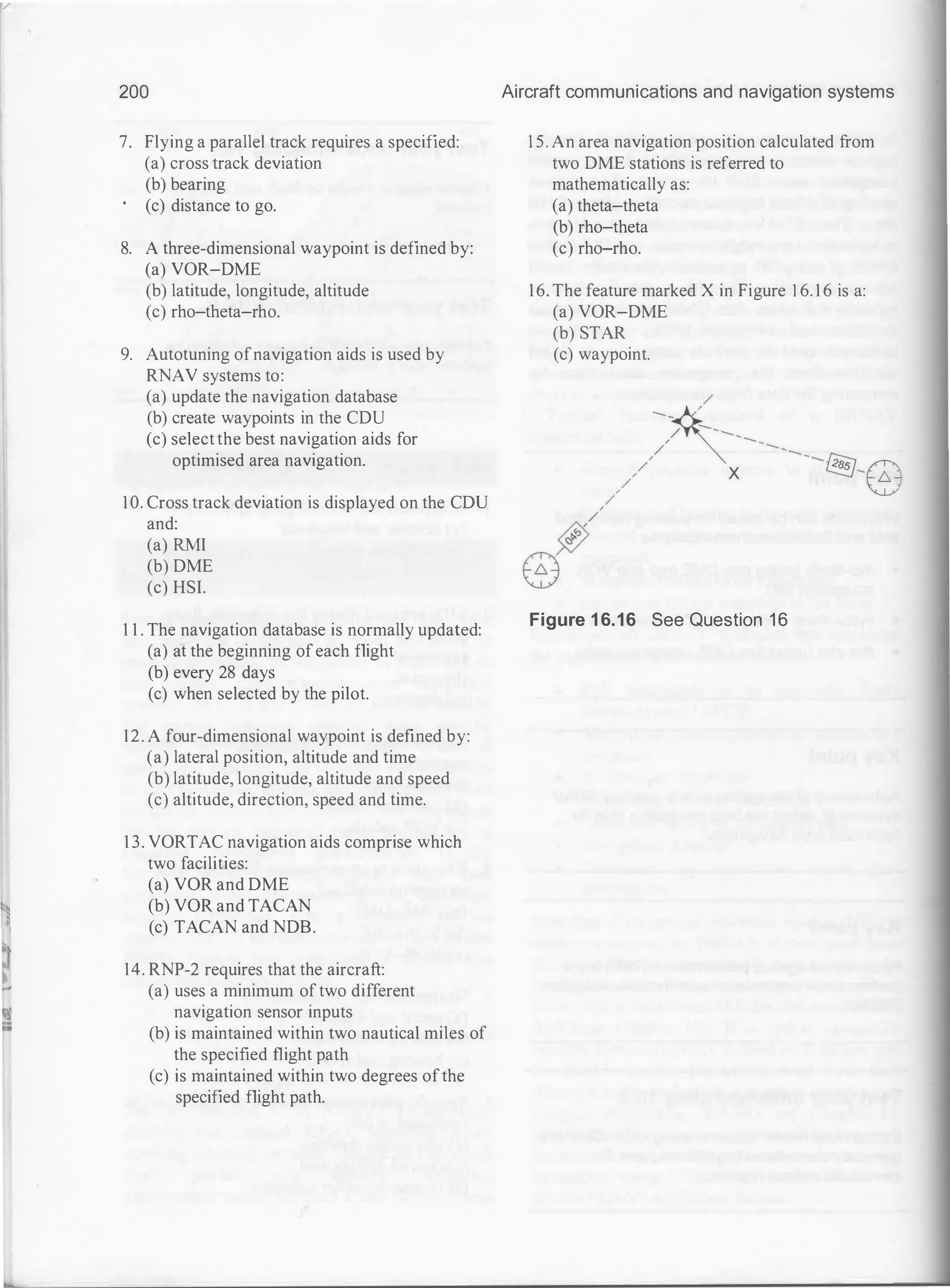 200
7. Flying a parallel track requires a specified:
(a) cross track deviation
(b) bearing
(c) distance to go.
8. A three-dimensional waypoint is defined by:
(a) VOR-DME
(b) latitude, longitude, altitude
(c) rho-theta-rho.
9. Autotuning ofnavigation aids is used by
RNAV systems to:
(a) update the navigation database
(b) create waypoints in the CDU
(c) selectthe best navigation aids for
optimised area navigation.
1 0. Cross track deviation is displayed on the CDU
and:
(a) RMI
(b) DME
(c) HSI.
1 1 . The navigation database is normally updated:
(a) at the beginning ofeach flight
(b) every 28 days
(c) when selected by the pilot.
12. A four-dimensional waypoint is defined by:
(a) lateral position, altitude and time
(b) latitude, longitude, altitude and speed
(c) altitude, direction, speed and time.
1 3. VORTAC navigation aids comprise which
two facilities:
(a) VOR and DME
(b) VOR and TACAN
(c) TACAN and NDB.
14. RNP-2 requires that the aircraft:
(a) uses a minimum oftwo different
navigation sensor inputs
(b) is maintained within two nautical miles of
the specified flight path
(c) is maintained within two degrees ofthe
specified flight path.
Aircraft communications and navigation systems
1 5. An area navigation position calculated from
two DME stations is referred to
mathematically as:
(a) theta-theta
(b) rho-theta
(c) rho-rho.
16. The feature marked X in Figure 1 6. 1 6 is a:
(a) VOR-DME
(b) STAR
(c) waypoint.
Figure 1 6.16 See Question 16
 