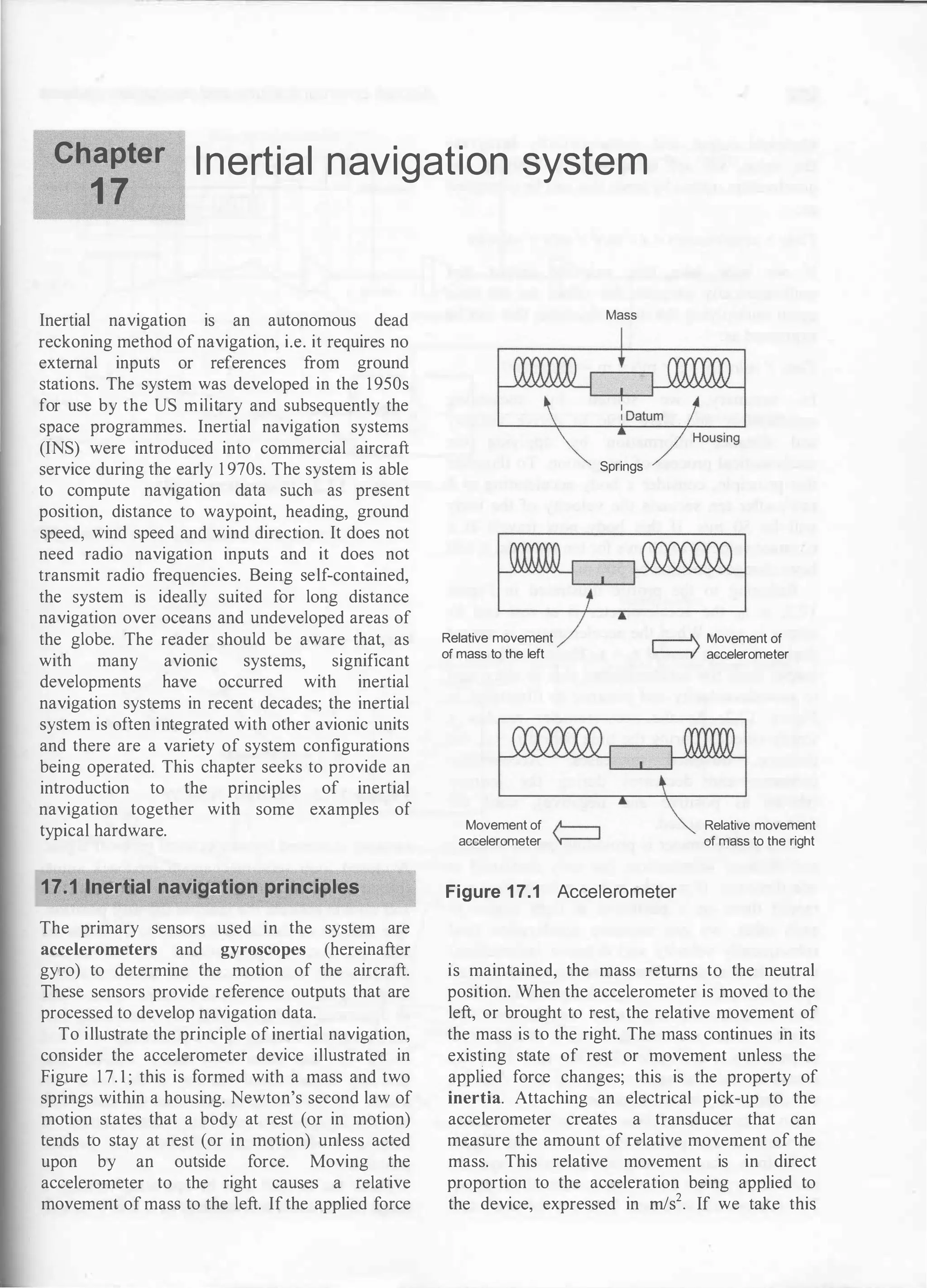 Chapter
1 7
I nertial navigation system
Inertial navigation is an autonomous dead
reckoning method of navigation, i.e. it requires no
external inputs or references from ground
stations. The system was developed in the 1950s
for use by the US military and subsequently the
space programmes. Inertial navigation systems
(INS) were introduced into commercial aircraft
service during the early 1 970s. The system is able
to compute navigation data such as present
position, distance to waypoint, heading, ground
speed, wind speed and wind direction. It does not
need radio navigation inputs and it does not
transmit radio frequencies. Being self-contained,
the system is ideally suited for long distance
navigation over oceans and undeveloped areas of
the globe. The reader should be aware that, as
with many avionic systems, significant
developments have occurred with inertial
navigation systems in recent decades; the inertial
system is often integrated with other avionic units
and there are a variety of system configurations
being operated. This chapter seeks to provide an
introduction to the principles of inertial
navigation together with some examples of
typical hardware.
17.1 1nertial navigation principles
The primary sensors used in the system are
accelerometers and gyroscopes (hereinafter
gyro) to determine the motion of the aircraft.
These sensors provide reference outputs that are
processed to develop navigation data.
To illustrate the principle of inertial navigation,
consider the accelerometer device illustrated in
Figure 1 7. 1 ; this is formed with a mass and two
springs within a housing. Newton's second law of
motion states that a body at rest (or in motion)
tends to stay at rest (or in motion) unless acted
upon by an outside force. Moving the
accelerometer to the right causes a relative
movement of mass to the left. If the applied force
Relative movement
of mass to the left
Movement of
accelerometer
Mass
Springs
r---' Movement of
� accelerometer
Relative movement
of mass to the right
Figure 17.1 Accelerometer
is maintained, the mass returns to the neutral
position. When the accelerometer is moved to the
left, or brought to rest, the relative movement of
the mass is to the right. The mass continues in its
existing state of rest or movement unless the
applied force changes; this is the property of
inertia. Attaching an electrical pick-up to the
accelerometer creates a transducer that can
measure the amount of relative movement of the
mass. This relative movement is in direct
proportion to the acceleration being applied to
the device, expressed in rn/s2• If we take this
 