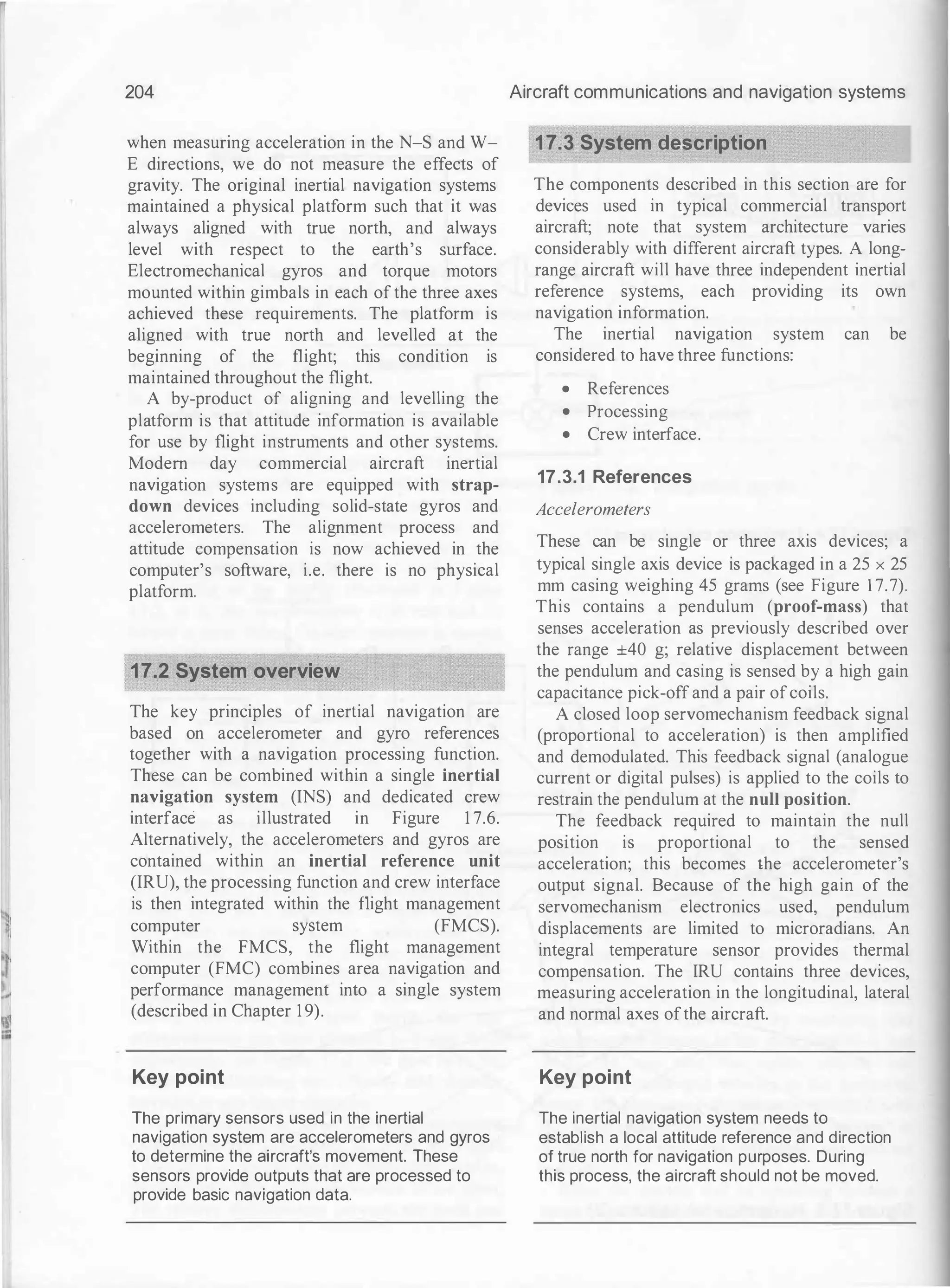 204
when measuring acceleration in the N-S and W­
E directions, we do not measure the effects of
gravity. The original inertial navigation systems
maintained a physical platform such that it was
always aligned with true north, and always
level with respect to the earth's surface.
Electromechanical gyros and torque motors
mounted within gimbals in each of the three axes
achieved these requirements. The platform is
aligned with true north and levelled at the
beginning of the flight; this condition is
maintained throughout the flight.
A by-product of aligning and levelling the
platform is that attitude information is available
for use by flight instruments and other systems.
Modem day commercial aircraft inertial
navigation systems are equipped with strap­
down devices including solid-state gyros and
accelerometers. The alignment process and
attitude compensation is now achieved in the
computer's software, i.e. there is no physical
platform.
17.2 System overview
The key principles of inertial navigation are
based on accelerometer and gyro references
together with a navigation processing function.
These can be combined within a single inertial
navigation system (INS) and dedicated crew
interface as illustrated in Figure 1 7.6.
Alternatively, the accelerometers and gyros are
contained within an inertial reference unit
(IRU), the processing function and crew interface
is then integrated within the flight management
computer system (FMCS).
Within the FMCS, the flight management
computer (FMC) combines area navigation and
performance management into a single system
(described in Chapter 1 9).
Key point
The primary sensors used in the inertial
navigation system are accelerometers and gyros
to determine the aircraft's movement. These
sensors provide outputs that are processed to
provide basic navigation data.
Aircraft communications and navigation systems
17.3 System description
The components described in this section are for
devices used in typical commercial transport
aircraft; note that system architecture varies
considerably with different aircraft types. A long­
range aircraft will have three independent inertial
reference systems, each providing its own
navigation information.
The inertial navigation system can be
considered to have three functions:
• References
• Processing
• Crew interface.
17.3.1 References
Accelerometers
These can be single or three axis devices; a
typical single axis device is packaged in a 25 x 25
mm casing weighing 45 grams (see Figure 1 7.7).
This contains a pendulum (proof-mass) that
senses acceleration as previously described over
the range ±40 g; relative displacement between
the pendulum and casing is sensed by a high gain
capacitance pick-off and a pair ofcoils.
A closed loop servomechanism feedback signal
(proportional to acceleration) is then amplified
and demodulated. This feedback signal (analogue
current or digital pulses) is applied to the coils to
restrain the pendulum at the null position.
The feedback required to maintain the null
posltwn is proportional to the sensed
acceleration; this becomes the accelerometer's
output signal. Because of the high gain of the
servomechanism electronics used, pendulum
displacements are limited to microradians. An
integral temperature sensor provides thermal
compensation. The IRU contains three devices,
measuring acceleration in the longitudinal, lateral
and normal axes ofthe aircraft.
Key point
The inertial navigation system needs to
establish a local attitude reference and direction
of true north for navigation purposes. During
this process, the aircraft should not be moved.
 