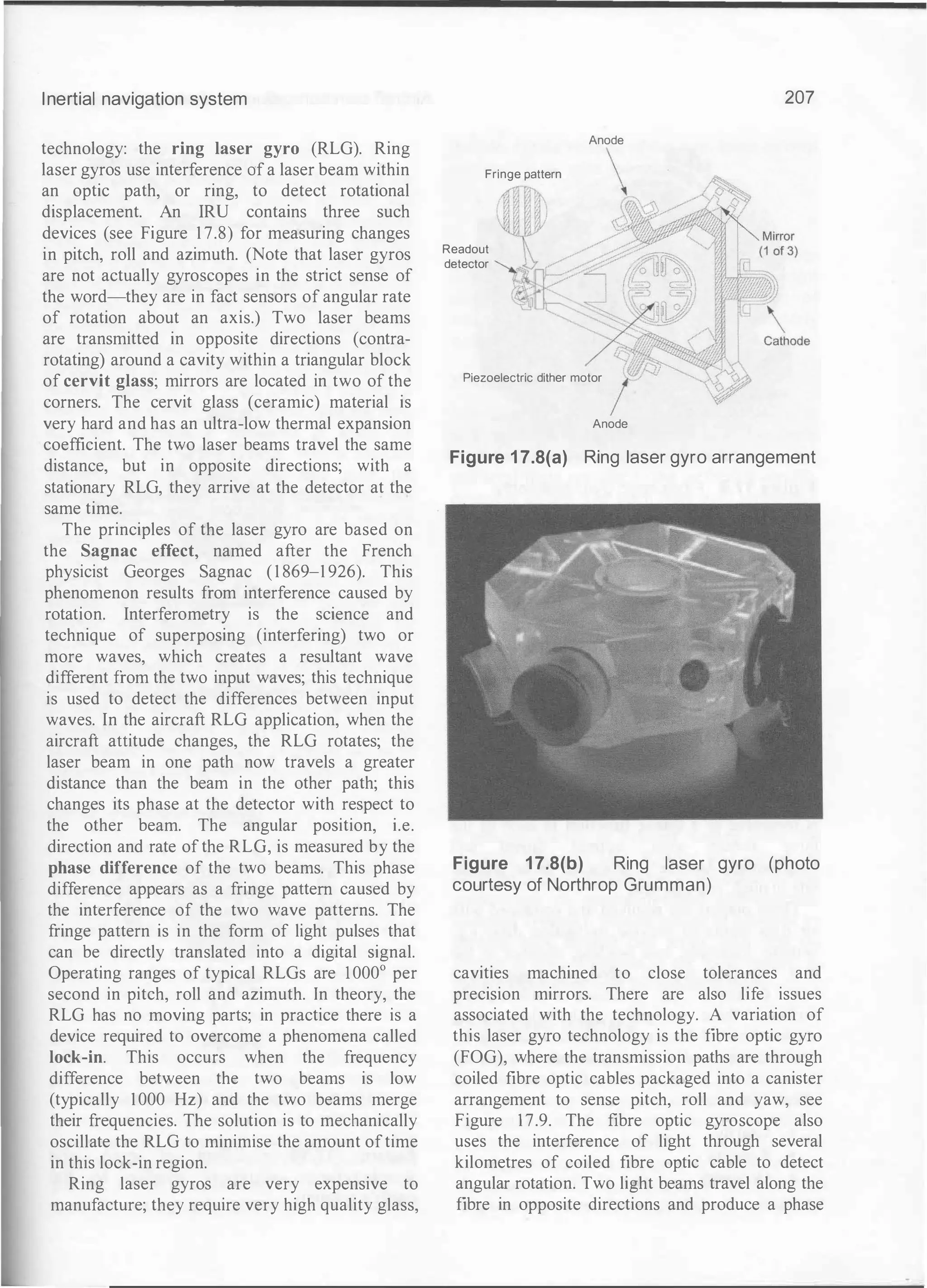 Inertial navigation system
technology: the ring laser gyro (RLG). Ring
laser gyros use interference of a laser beam within
an optic path, or ring, to detect rotational
displacement. An IRU contains three such
devices (see Figure 1 7.8) for measuring changes
in pitch, roll and azimuth. (Note that laser gyros
are not actually gyroscopes in the strict sense of
the word-they are in fact sensors of angular rate
of rotation about an axis.) Two laser beams
are transmitted in opposite directions (contra­
rotating) around a cavity within a triangular block
of cervit glass; mirrors are located in two of the
corners. The cervit glass (ceramic) material is
very hard and has an ultra-low thermal expansion
coefficient. The two laser beams travel the same
distance, but in opposite directions; with a
stationary RLG, they arrive at the detector at the
same time.
The principles of the laser gyro are based on
the Sagnac effect, named after the French
physicist Georges Sagnac (1 869-1 926). This
phenomenon results from interference caused by
rotation. Interferometry is the science and
technique of superposing (interfering) two or
more waves, which creates a resultant wave
different from the two input waves; this technique
is used to detect the differences between input
waves. In the aircraft RLG application, when the
aircraft attitude changes, the RLG rotates; the
laser beam in one path now travels a greater
distance than the beam in the other path; this
changes its phase at the detector with respect to
the other beam. The angular position, i.e.
direction and rate of the RLG, is measured by the
phase difference of the two beams. This phase
difference appears as a fringe pattern caused by
the interference of the two wave patterns. The
fringe pattern is in the form of light pulses that
can be directly translated into a digital signal.
Operating ranges of typical RLGs are 1000° per
second in pitch, roll and azimuth. In theory, the
RLG has no moving parts; in practice there is a
device required to overcome a phenomena called
lock-in. This occurs when the frequency
difference between the two beams is low
(typically 1000 Hz) and the two beams merge
their frequencies. The solution is to mechanically
oscillate the RLG to minimise the amount oftime
in this lock-in region.
Ring laser gyros are very expensive to
manufacture; they require very high quality glass,
Fringe pattern
Readout
detector
Anode
Piezoelectric dither motor
Anode
207
Figure 1 7.8(a) Ring laser gyro arrangement
Figure 17.8(b) Ring laser gyro (photo
courtesy of Northrop Grumman)
cavities machined to close tolerances and
precision mirrors. There are also life issues
associated with the technology. A variation of
this laser gyro technology is the fibre optic gyro
(FOG), where the transmission paths are through
coiled fibre optic cables packaged into a canister
arrangement to sense pitch, roll and yaw, see
Figure 17.9. The fibre optic gyroscope also
uses the interference of light through several
kilometres of coiled fibre optic cable to detect
angular rotation. Two light beams travel along the
fibre in opposite directions and produce a phase
 
