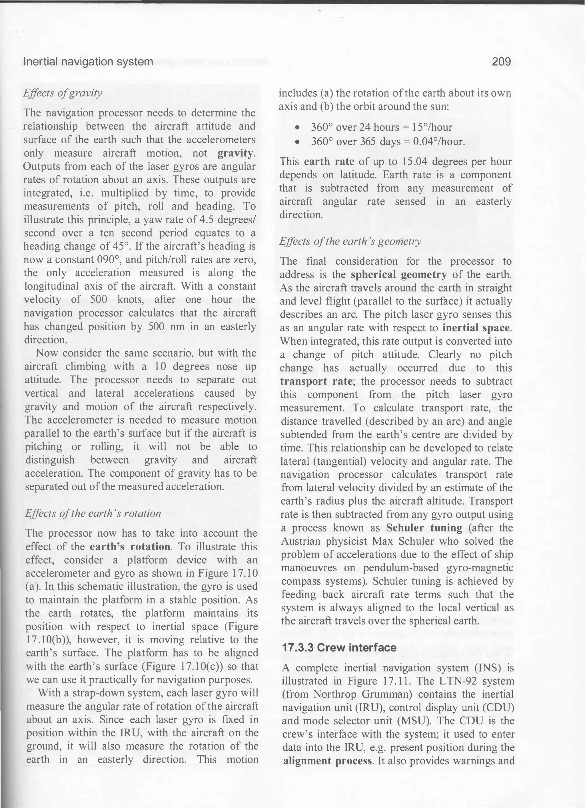 Inertial navigation system
E
ff
ects ofgravity
The navigation processor needs to determine the
relationship between the aircraft attitude and
surface of the earth such that the accelerometers
only measure aircraft motion, not gravity.
Outputs from each of the laser gyros are angular
rates of rotation about an axis. These outputs are
integrated, i.e. multiplied by time, to provide
measurements of pitch, roll and heading. To
illustrate this principle, a yaw rate of 4.5 degrees/
second over a ten second period equates to a
heading change of 45°. If the aircraft's heading is
now a constant 090°, and pitch/roll rates are zero,
the only acceleration measured is along the
longitudinal axis of the aircraft. With a constant
velocity of 500 knots, after one hour the
navigation processor calculates that the aircraft
has changed position by 500 nrn in an easterly
direction.
Now consider the same scenario, but with the
aircraft climbing with a 1 0 degrees nose up
attitude. The processor needs to separate out
vertical and lateral accelerations caused by
gravity and motion of the aircraft respectively.
The accelerometer is needed to measure motion
parallel to the earth's surface but if the aircraft is
pitching or rolling, it will not be able to
distinguish between gravity and aircraft
acceleration. The component of gravity has to be
separated out ofthe measured acceleration.
E
ff
ects ofthe earth 's rotation
The processor now has to take into account the
effect of the earth's rotation. To illustrate this
effect, consider a platform device with an
accelerometer and gyro as shown in Figure 1 7. 1 0
(a). In this schematic illustration, the gyro is used
to maintain the platform in a stable position. As
the earth rotates, the platform maintains its
position with respect to inertial space (Figure
1 7 . 1O(b)), however, it is moving relative to the
earth's surface. The platform has to be aligned
with the earth's surface (Figure 1 7. 1 0(c)) so that
we can use it practically for navigation purposes.
With a strap-down system, each laser gyro will
measure the angular rate of rotation ofthe aircraft
about an axis. Since each laser gyro is fixed in
position within the IRU, with the aircraft on the
ground, it will also measure the rotation of the
earth in an easterly direction. This motion
209
includes (a) the rotation ofthe earth about its own
axis and (b) the orbit around the sun:
• 360° over 24 hours = 1 5°/hour
• 360° over 365 days = 0.04°/hour.
This earth rate of up to 15.04 degrees per hour
depends on latitude. Earth rate is a component
that is subtracted from any measurement of
aircraft angular rate sensed in an easterly
direction.
E
ff
ects ofthe earth 's geometry
The final consideration for the processor to
address is the spherical geometry of the earth.
As the aircraft travels around the earth in straight
and level flight (parallel to the surface) it actually
describes an arc. The pitch laser gyro senses this
as an angular rate with respect to inertial space.
When integrated, this rate output is converted into
a change of pitch attitude. Clearly no pitch
change has actually occurred due to this
transport rate; the processor needs to subtract
this component from the pitch laser gyro
measurement. To calculate transport rate, the
distance travelled (described by an arc) and angle
subtended from the earth's centre are divided by
time. This relationship can be developed to relate
lateral (tangential) velocity and angular rate. The
navigation processor calculates transport rate
from lateral velocity divided by an estimate of the
earth's radius plus the aircraft altitude. Transport
rate is then subtracted from any gyro output using
a process known as Schuler tuning (after the
Austrian physicist Max Schuler who solved the
problem of accelerations due to the effect of ship
manoeuvres on pendulum-based gyro-magnetic
compass systems). Schuler tuning is achieved by
feeding back aircraft rate terms such that the
system is always aligned to the local vertical as
the aircraft travels over the spherical earth.
17.3.3 Crew interface
A complete inertial navigation system (INS) is
illustrated in Figure 1 7. 1 1 . The LTN-92 system
(from Northrop Grumman) contains the inertial
navigation unit (IRU), control display unit (CDU)
and mode selector unit (MSU). The CDU is the
crew's interface with the system; it used to enter
data into the IRU, e.g. present position during the
alignment process. It also provides warnings and
 