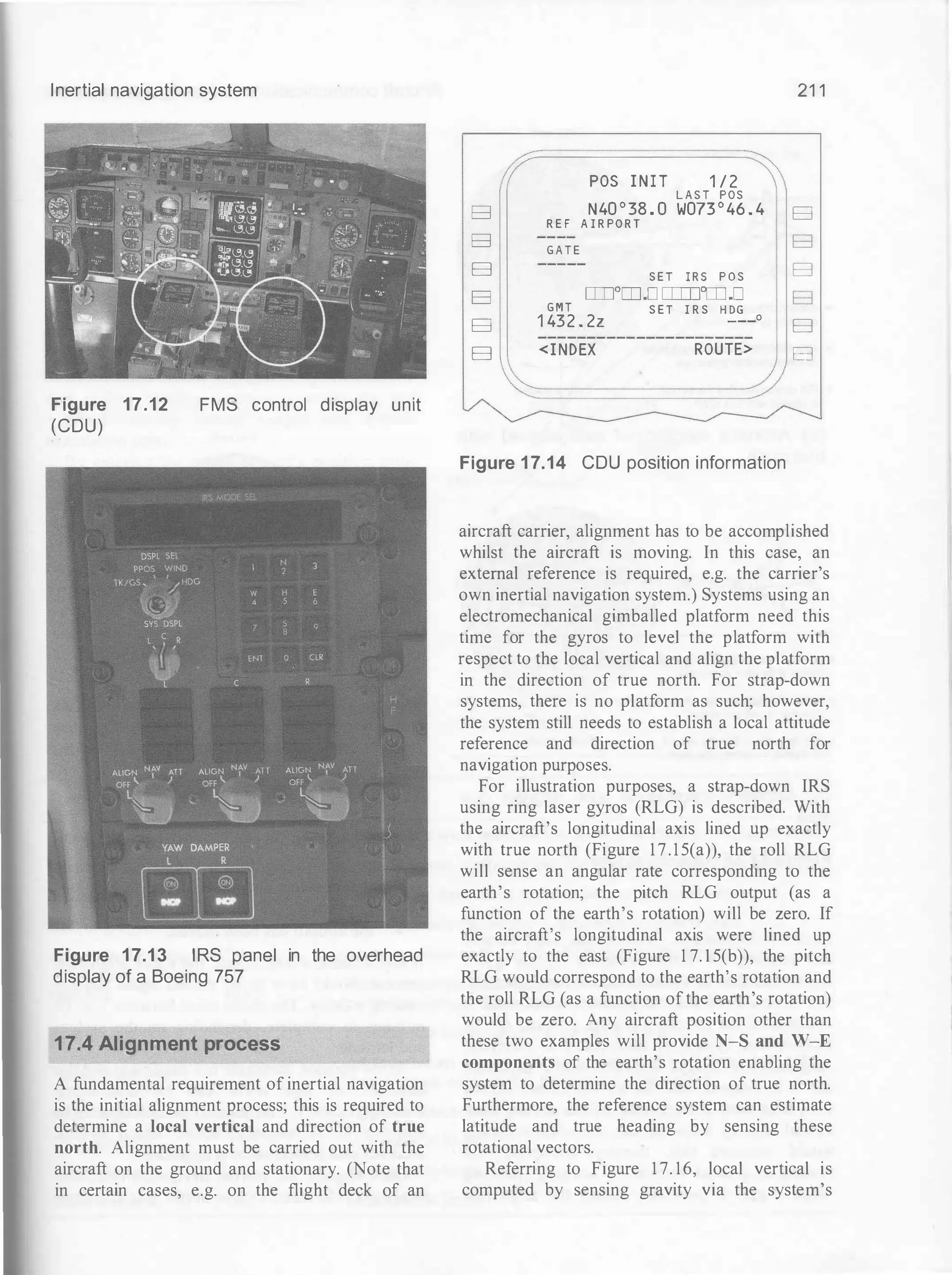 Inertial navigation system
Figure 17.12
(CDU)
FMS control display unit
Figure 17.1 3 IRS panel in the overhead
display of a Boeing 757
17.4 Alignment process
A fundamental requirement of inertial navigation
is the initial alignment process; this is required to
determine a local vertical and direction of true
north. Alignment must be carried out with the
aircraft on the ground and stationary. (Note that
in certain cases, e.g. on the flight deck of an
B
B
B
B
B
B
POS I N I T 1 / 2
L A S T POS
N40 ° 38 . 0 W073 ° 46 . 4
R E F A I R PO R T
G A T E
S E T I R S P O S
ITTI0ITJ.D rnrnm.D
G M T
1 432 . 2z
<I NDEX
S E T I R S H DG
___o
ROUTE>
Figure 1 7.14 CDU position information
21 1
B
B
B
B
B
B
aircraft carrier, alignment has to be accomplished
whilst the aircraft is moving. In this case, an
external reference is required, e.g. the carrier's
own inertial navigation system.) Systems using an
electromechanical gimballed platform need this
time for the gyros to level the platform with
respect to the local vertical and align the platform
in the direction of true north. For strap-down
systems, there is no platform as such; however,
the system still needs to establish a local attitude
reference and direction of true north for
navigation purposes.
For illustration purposes, a strap-down IRS
using ring laser gyros (RLG) is described. With
the aircraft's longitudinal axis lined up exactly
with true north (Figure 1 7 . 1 5(a)), the roll RLG
will sense an angular rate corresponding to the
earth's rotation; the pitch RLG output (as a
function of the earth's rotation) will be zero. If
the aircraft's longitudinal axis were lined up
exactly to the east (Figure 1 7. 1 5(b)), the pitch
RLG would correspond to the earth's rotation and
the roll RLG (as a function ofthe earth's rotation)
would be zero. Any aircraft position other than
these two examples will provide N-S and W-E
components of the earth's rotation enabling the
system to determine the direction of true north.
Furthermore, the reference system can estimate
latitude and true heading by sensing these
rotational vectors.
Referring to Figure 1 7. 16, local vertical is
computed by sensing gravity via the system's
 