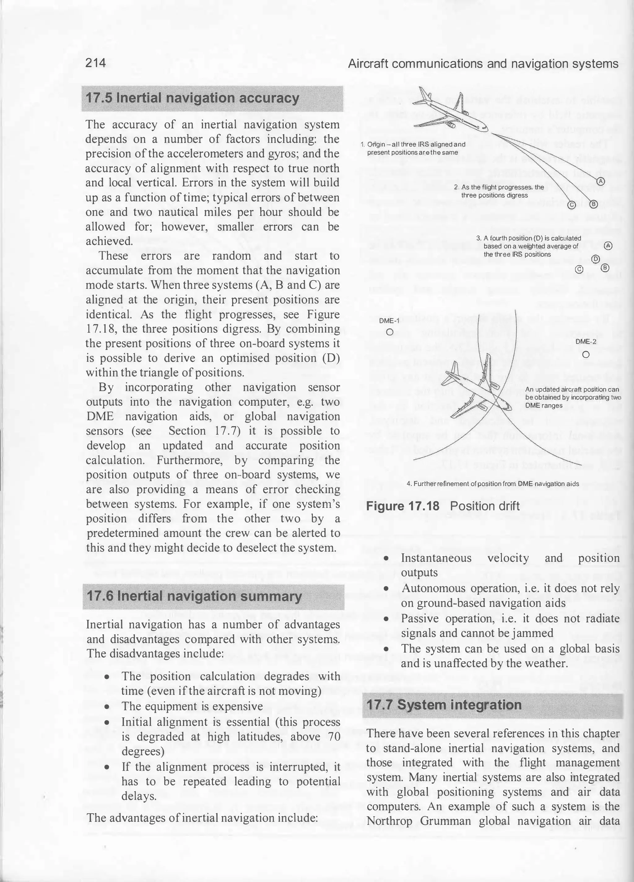 214
The accuracy of an inertial navigation system
depends on a number of factors including: the
precision ofthe accelerometers and gyros; and the
accuracy of alignment with respect to true north
and local vertical. Errors in the system will build
up as a function oftime; typical errors ofbetween
one and two nautical miles per hour should be
allowed for; however, smaller errors can be
achieved.
These errors are random and start to
accumulate from the moment that the navigation
mode starts. When three systems (A, B and C) are
aligned at the origin, their present positions are
identical. As the flight progresses, see Figure
1 7. 1 8, the three positions digress. By combining
the present positions of three on-board systems it
is possible to derive an optimised position (D)
within the triangle ofpositions.
By incorporating other navigation sensor
outputs into the navigation computer, e.g. two
DME navigation aids, or global navigation
sensors (see Section 17.7) it is possible to
develop an updated and accurate position
calculation. Furthermore, by comparing the
position outputs of three on-board systems, we
are also providing a means of error checking
between systems. For example, if one system's
position differs from the other two by a
predetermined amount the crew can be alerted to
this and they might decide to deselect the system.
Inertial navigation has a number of advantages
and disadvantages compared with other systems.
The disadvantages include:
• The position calculation degrades with
time (even ifthe aircraft is not moving)
• The equipment is expensive
• Initial alignment is essential (this process
is degraded at high latitudes, above 70
degrees)
• If the alignment process is interrupted, it
has to be repeated leading to potential
delays.
The advantages ofinertial navigation include:
Aircraft communications and navigation systems
1. Origin - all three IRS aligned and
present positions arethe same
2. As the flight progresses. the
three positions digress
DME·1
0
c
3. A fourth position (D) is calculated
based on a weighted average of
the three IRS positions
@)
A
®
@
®
DME·2
0
An updated aircraft position can
be obtained by incorporating two
OME ranges
4. Further refinement ofposition from OME navigation aids
Figure 17.18 Position drift
• Instantaneous velocity and position
outputs
• Autonomous operation, i.e. it does not rely
on ground-based navigation aids
• Passive operation, i.e. it does not radiate
signals and cannot be jammed
• The system can be used on a global basis
and is unaffected by the weather.
17.7 System integration
There have been several references in this chapter
to stand-alone inertial navigation systems, and
those integrated with the flight management
system. Many inertial systems are also integrated
with global positioning systems and air data
computers. An example of such a system is the
Northrop Grumman global navigation air data
 