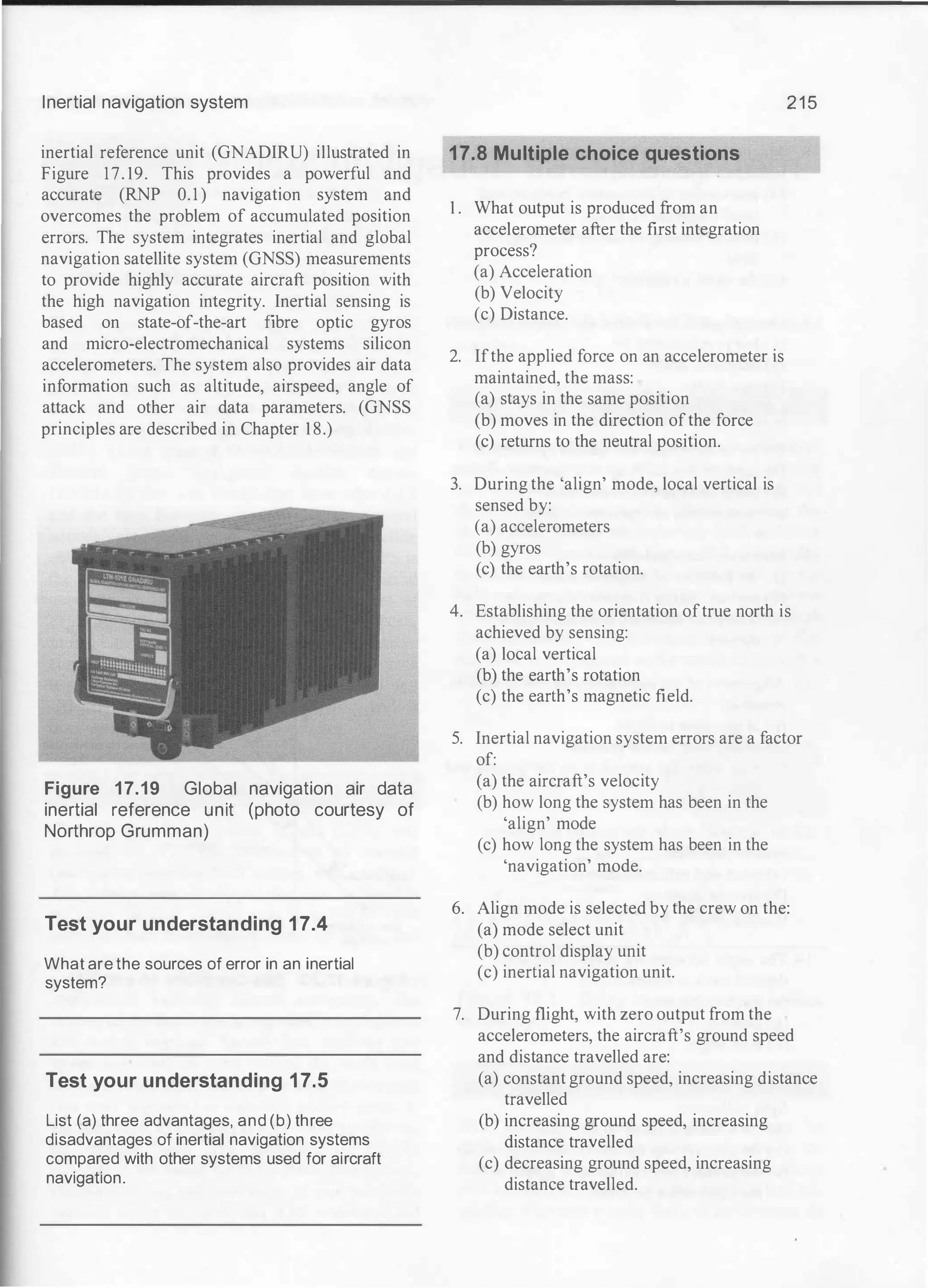 Inertial navigation system
inertial reference unit (GNADIRU) illustrated in
Figure 17. 19. This provides a powerful and
accurate (RNP 0. 1 ) navigation system and
overcomes the problem of accumulated position
errors. The system integrates inertial and global
navigation satellite system (GNSS) measurements
to provide highly accurate aircraft position with
the high navigation integrity. Inertial sensing is
based on state-of-the-art fibre optic gyros
and micro-electromechanical systems silicon
accelerometers. The system also provides air data
information such as altitude, airspeed, angle of
attack and other air data parameters. (GNSS
principles are described in Chapter 1 8.)
Figure 17.19 Global navigation air data
inertial reference unit (photo courtesy of
Northrop Grumman)
Test your understanding 17.4
What are the sources of error in an inertial
system?
Test your understanding 17.5
List (a) three advantages, and (b) three
disadvantages of inertial navigation systems
compared with other systems used for aircraft
navigation.
17.8 Multiple choice questions
1 . What output is produced from an
accelerometer after the first integration
process?
(a) Acceleration
(b) Velocity
(c) Distance.
2. Ifthe applied force on an accelerometer is
maintained, the mass:
(a) stays in the same position
(b) moves in the direction ofthe force
(c) returns to the neutral position.
3. During the 'align' mode, local vertical is
sensed by:
(a) accelerometers
(b) gyros
(c) the earth's rotation.
2 1 5
4. Establishing the orientation oftrue north is
achieved by sensing:
(a) local vertical
(b) the earth's rotation
(c) the earth's magnetic field.
5. Inertial navigation system errors are a factor
of:
(a) the aircraft's velocity
(b) how long the system has been in the
'align' mode
(c) how long the system has been in the
'navigation' mode.
6. Align mode is selected by the crew on the:
(a) mode select unit
(b) control display unit
(c) inertial navigation unit.
7. During flight, with zero output from the
accelerometers, the aircraft's ground speed
and distance travelled are:
(a) constant ground speed, increasing distance
travelled
(b) increasing ground speed, increasing
distance travelled
(c) decreasing ground speed, increasing
distance travelled.
 