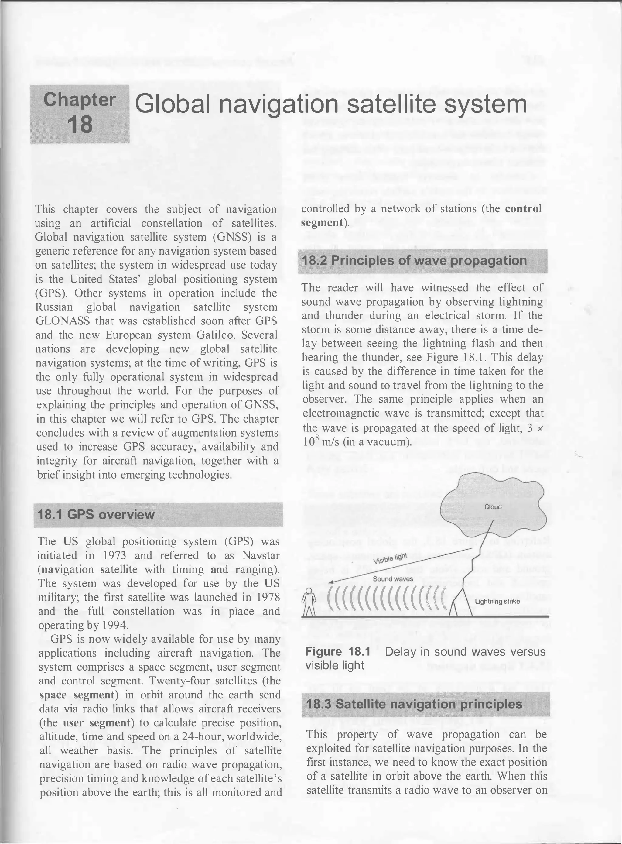 Ch��ter Global navigation satellite system
This chapter covers the subject of navigation
using an artificial constellation of satellites.
Global navigation satellite system (GNSS) is a
generic reference for any navigation system based
on satellites; the system in widespread use today
is the United States' global positioning system
(GPS). Other systems in operation include the
Russian global navigation satellite system
GLONASS that was established soon after GPS
and the new European system Galileo. Several
nations are developing new global satellite
navigation systems; at the time of writing, GPS is
the only fully operational system in widespread
use throughout the world. For the purposes of
explaining the principles and operation of GNSS,
in this chapter we will refer to GPS. The chapter
concludes with a review of augmentation systems
used to increase GPS accuracy, availability and
integrity for aircraft navigation, together with a
brief insight into emerging technologies.
18.1 GPS overview
The US global positioning system (GPS) was
initiated in 1973 and referred to as Navstar
(navigation satellite with timing and ranging).
The system was developed for use by the US
military; the first satellite was launched in 1978
and the full constellation was in place and
operating by 1994.
GPS is now widely available for use by many
applications including aircraft navigation. The
system comprises a space segment, user segment
and control segment. Twenty-four satellites (the
space segment) in orbit around the earth send
data via radio links that allows aircraft receivers
(the user segment) to calculate precise position,
altitude, time and speed on a 24-hour, worldwide,
all weather basis. The principles of satellite
navigation are based on radio wave propagation,
precision timing and knowledge ofeach satellite's
position above the earth; this is all monitored and
controlled by a network of stations (the control
segment).
18.2 Principles of wave propagation
The reader will have witnessed the effect of
sound wave propagation by observing lightning
and thunder during an electrical storm. If the
storm is some distance away, there is a time de­
lay between seeing the lightning flash and then
hearing the thunder, see Figure 1 8. 1 . This delay
is caused by the difference in time taken for the
light and sound to travel from the lightning to the
observer. The same principle applies when an
electromagnetic wave is transmitted; except that
the wave is propagated at the speed of light, 3 x
1 0
8
m/s (in a vacuum).
Cloud
(((((((((((((((( Lightning strike
Figure 18.1 Delay in sound waves versus
visible light
18.3 Satellite navigation principles
This property of wave propagation can be
exploited for satellite navigation purposes. In the
first instance, we need to know the exact position
of a satellite in orbit above the earth. When this
satellite transmits a radio wave to an observer on
 