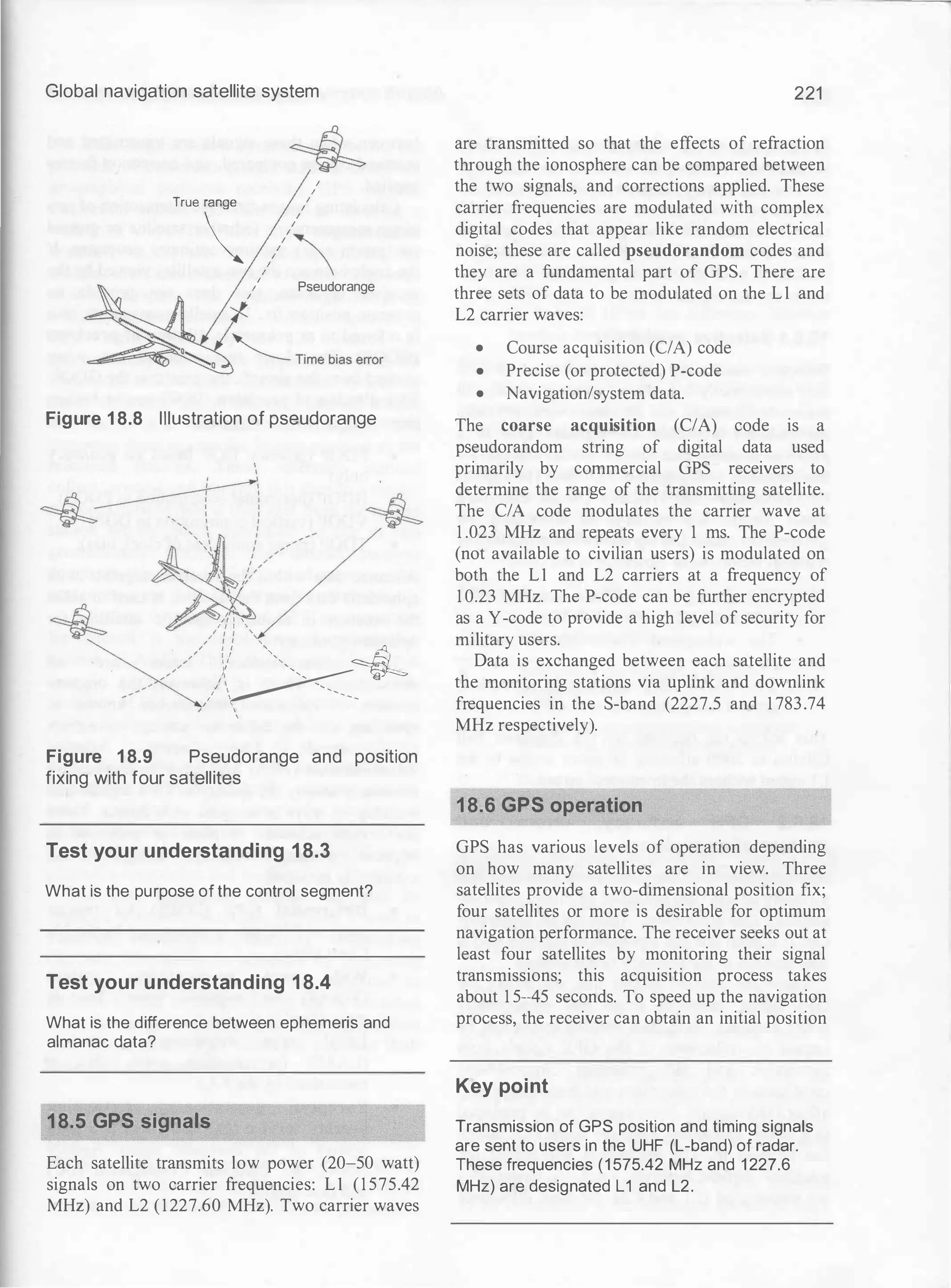 Global navigation satellite system
I
I
T<oo //�
I
11 Pseudorange
Figure 1 8.8 Illustration of pseudorange
'� ' '
I f I '
X
/:: ',
" t I '
I I '
,
Y�
',,,, �
I I -...,
,'  ...............
/ '
'
Figure 1 8.9 Pseudorange and position
fixing with four satellites
Test your understanding 18.3
What is the purpose of the control segment?
Test your understanding 18.4
What is the difference between ephemeris and
almanac data?
18.5 GPS signals
Each satellite transmits low power (20-50 watt)
signals on two carrier frequencies: L1 (1 575.42
MHz) and L2 (1227.60 MHz). Two carrier waves
221
are transmitted so that the effects of refraction
through the ionosphere can be compared between
the two signals, and corrections applied. These
carrier frequencies are modulated with complex
digital codes that appear like random electrical
noise; these are called pseudorandom codes and
they are a fundamental part of GPS. There are
three sets of data to be modulated on the L1 and
L2 carrier waves:
• Course acquisition (C/A) code
• Precise (or protected) P-code
• Navigation/system data.
The coarse acquisition (C/A) code is a
pseudorandom string of digital data used
primarily by commercial GPS receivers to
determine the range of the transmitting satellite.
The C/A code modulates the carrier wave at
1 .023 MHz and repeats every 1 ms. The P-code
(not available to civilian users) is modulated on
both the L1 and L2 carriers at a frequency of
1 0.23 MHz. The P-code can be further encrypted
as a Y-code to provide a high level of security for
military users.
Data is exchanged between each satellite and
the monitoring stations via uplink and downlink
frequencies in the S-hand (2227.5 and 1 783.74
MHz respectively).
18.6 GPS operation
GPS has various levels of operation depending
on how many satellites are in view. Three
satellites provide a two-dimensional position fix;
four satellites or more is desirable for optimum
navigation performance. The receiver seeks out at
least four satellites by monitoring their signal
transmissions; this acquisition process takes
about 1 5--45 seconds. To speed up the navigation
process, the receiver can obtain an initial position
Key point
Transmission of GPS position and timing signals
are sent to users in the UHF (L-band) of radar.
These frequencies (1 575.42 MHz and 1 227.6
MHz) are designated L1 and L2.
 