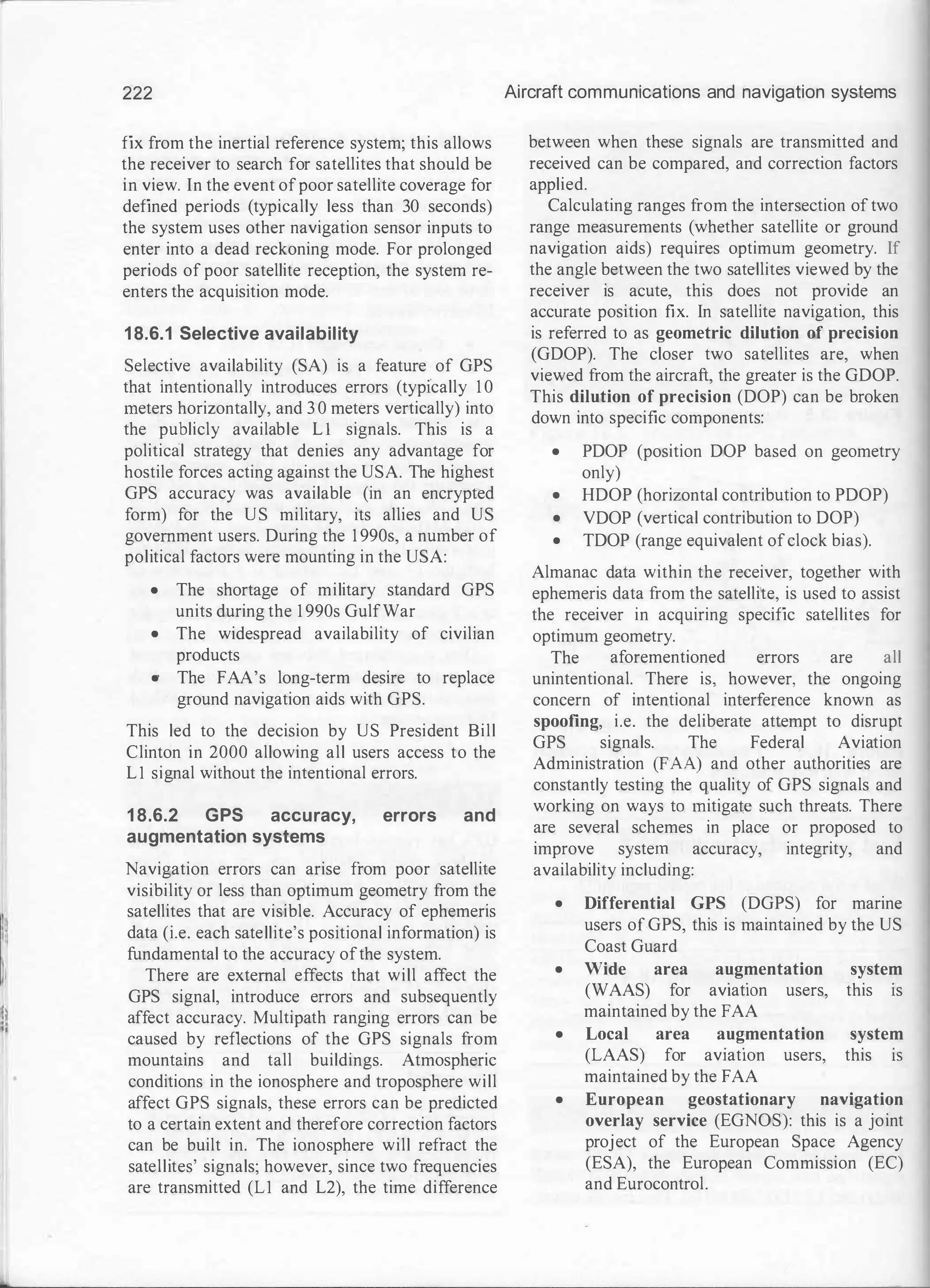 222
fix from the inertial reference system; this allows
the receiver to search for satellites that should be
in view. In the event ofpoor satellite coverage for
defined periods (typically less than 30 seconds)
the system uses other navigation sensor inputs to
enter into a dead reckoning mode. For prolonged
periods of poor satellite reception, the system re­
enters the acquisition mode.
1 8.6.1 Selective availability
Selective availability (SA) is a feature of GPS
that intentionally introduces errors (typically 1 0
meters horizontally, and 3 0 meters vertically) into
the publicly available L l signals. This is a
political strategy that denies any advantage for
hostile forces acting against the USA. The highest
GPS accuracy was available (in an encrypted
form) for the US military, its allies and US
government users. During the 1 990s, a number of
political factors were mounting in the USA:
• The shortage of military standard GPS
units during the 1 990s GulfWar
• The widespread availability of civilian
products
• The FAA's long-term desire to replace
ground navigation aids with GPS.
This led to the decision by US President Bill
Clinton in 2000 allowing all users access to the
Ll signal without the intentional errors.
1 8.6.2 GPS accuracy, errors and
augmentation systems
Navigation errors can arise from poor satellite
visibility or less than optimum geometry from the
satellites that are visible. Accuracy of ephemeris
data (i.e. each satellite's positional information) is
fundamental to the accuracy ofthe system.
There are external effects that will affect the
GPS signal, introduce errors and subsequently
affect accuracy. Multipath ranging errors can be
caused by reflections of the GPS signals from
mountains and tall buildings. Atmospheric
conditions in the ionosphere and troposphere will
affect GPS signals, these errors can be predicted
to a certain extent and therefore correction factors
can be built in. The ionosphere will refract the
satellites' signals; however, since two frequencies
are transmitted (Ll and L2), the time difference
Aircraft communications and navigation systems
between when these signals are transmitted and
received can be compared, and correction factors
applied.
Calculating ranges from the intersection of two
range measurements (whether satellite or ground
navigation aids) requires optimum geometry. If
the angle between the two satellites viewed by the
receiver is acute, this does not provide an
accurate position fix. In satellite navigation, this
is referred to as geometric dilution of precision
(GDOP). The closer two satellites are, when
viewed from the aircraft, the greater is the GDOP.
This dilution of precision (DOP) can be broken
down into specific components:
• PDOP (position DOP based on geometry
only)
• HDOP (horizontal contribution to PDOP)
• VDOP (vertical contribution to DOP)
• TDOP (range equivalent ofclock bias).
Almanac data within the receiver, together with
ephemeris data from the satellite, is used to assist
the receiver in acquiring specific satellites for
optimum geometry.
The aforementioned errors are all
unintentional. There is, however, the ongoing
concern of intentional interference known as
spoofing, i.e. the deliberate attempt to disrupt
GPS signals. The Federal Aviation
Administration (FAA) and other authorities are
constantly testing the quality of GPS signals and
working on ways to mitigate s.uch threats. There
are several schemes in place or proposed to
improve system accuracy, integrity, and
availability including:
• Differential GPS (DGPS) for marine
users ofGPS, this is maintained by the US
Coast Guard
• Wide area augmentation system
(WAAS) for aviatiOn users, this 1s
maintained by the FAA
• Local area augmentation system
(LAAS) for av1atwn users, this IS
maintained by the FAA
• European geostationary navigation
overlay service (EGNOS): this is a joint
project of the European Space Agency
(ESA), the European Commission (EC)
and Eurocontrol.
 