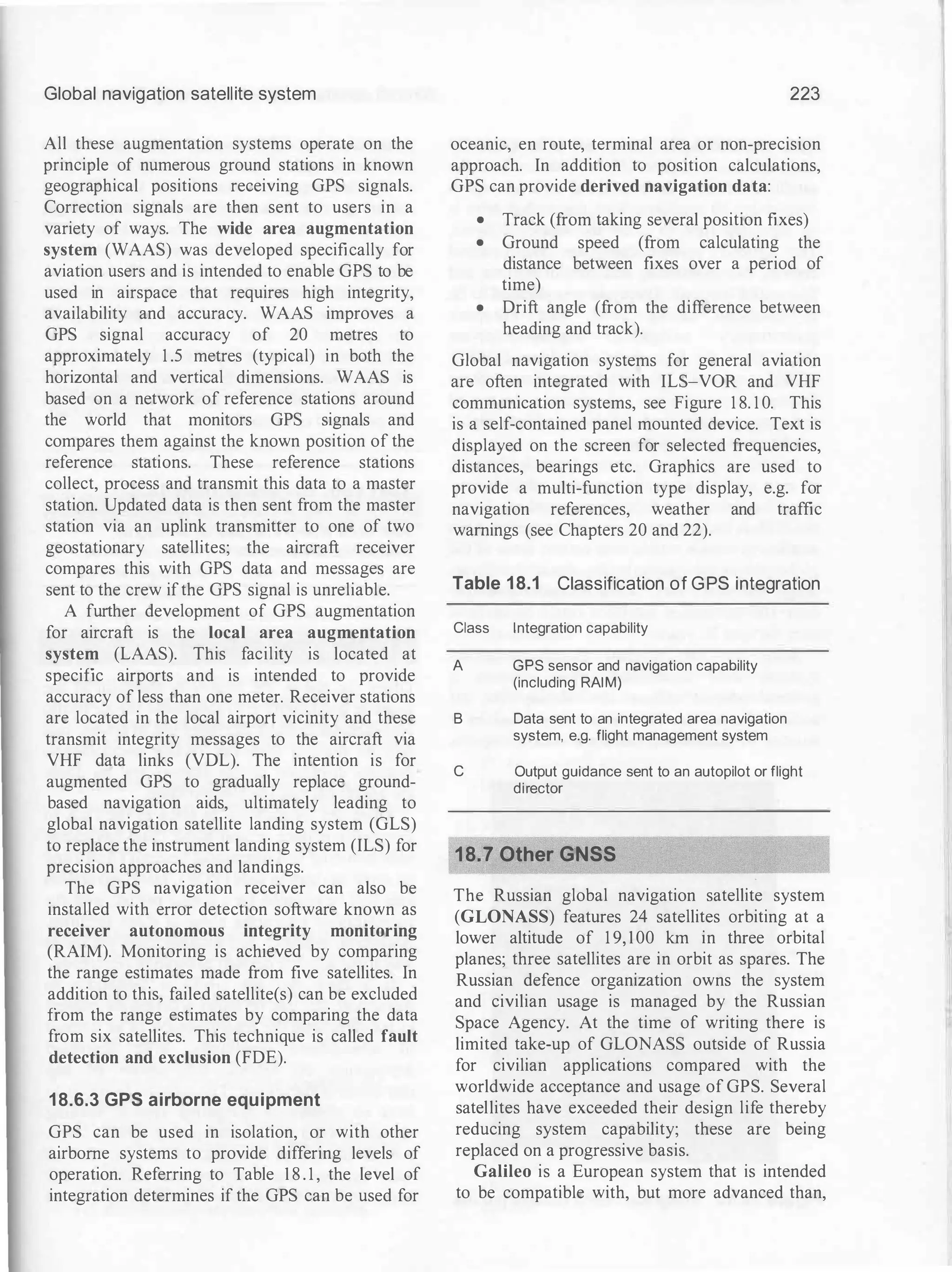 Global navigation satellite system
All these augmentation systems operate on the
principle of numerous ground stations in known
geographical positions receiving GPS signals.
Correction signals are then sent to users in a
variety of ways. The wide area augmentation
system (WAAS) was developed specifically for
aviation users and is intended to enable GPS to be
used in airspace that requires high integrity,
availability and accuracy. WAAS improves a
GPS signal accuracy of 20 metres to
approximately 1 .5 metres (typical) in both the
horizontal and vertical dimensions. WAAS is
based on a network of reference stations around
the world that monitors GPS signals and
compares them against the known position of the
reference stations. These reference stations
collect, process and transmit this data to a master
station. Updated data is then sent from the master
station via an uplink transmitter to one of two
geostationary satellites; the aircraft receiver
compares this with GPS data and messages are
sent to the crew ifthe GPS signal is unreliable.
A further development of GPS augmentation
for aircraft is the local area augmentation
system (LAAS). This facility is located at
specific airports and is intended to provide
accuracy of less than one meter. Receiver stations
are located in the local airport vicinity and these
transmit integrity messages to the aircraft via
VHF data links (VDL). The intention is for
augmented GPS to gradually replace ground­
based navigation aids, ultimately leading to
global navigation satellite landing system (GLS)
to replace the instrument landing system (ILS) for
precision approaches and landings.
The GPS navigation receiver can also be
installed with error detection software known as
receiver autonomous integrity monitoring
(RAIM). Monitoring is achieved by comparing
the range estimates made from five satellites. In
addition to this, failed satellite(s) can be excluded
from the range estimates by comparing the data
from six satellites. This technique is called fault
detection and exclusion (FDE).
18.6.3 GPS airborne equipment
GPS can be used in isolation, or with other
airborne systems to provide differing levels of
operation. Referring to Table 1 8 . 1 , the level of
integration determines if the GPS can be used for
223
oceanic, en route, terminal area or non-precision
approach. In addition to position calculations,
GPS can provide derived navigation data:
• Track (from taking several position fixes)
• Ground speed (from calculating the
distance between fixes over a period of
time)
• Drift angle (from the difference between
heading and track).
Global navigation systems for general avtatwn
are often integrated with ILS-VOR and VHF
communication systems, see Figure 1 8. 1 0. This
is a self-contained panel mounted device. Text is
displayed on the screen for selected frequencies,
distances, bearings etc. Graphics are used to
provide a multi-function type display, e.g. for
navigation references, weather and traffic
warnings (see Chapters 20 and 22).
Table 18.1 Classification of GPS integration
Class Integration capability
A GPS sensor and navigation capability
(including RAIM)
B Data sent to an integrated area navigation
system, e.g. flight management system
C Output guidance sent to an autopilot or flight
director
18.7 Other GNSS
The Russian global navigation satellite system
(GLONASS) features 24 satellites orbiting at a
lower altitude of 1 9, 100 km in three orbital
planes; three satellites are in orbit as spares. The
Russian defence organization owns the system
and civilian usage is managed by the Russian
Space Agency. At the time of writing there is
limited take-up of GLONASS outside of Russia
for civilian applications compared with the
worldwide acceptance and usage of GPS. Several
satellites have exceeded their design life thereby
reducing system capability; these are being
replaced on a progressive basis.
Galileo is a European system that is intended
to be compatible with, but more advanced than,
 