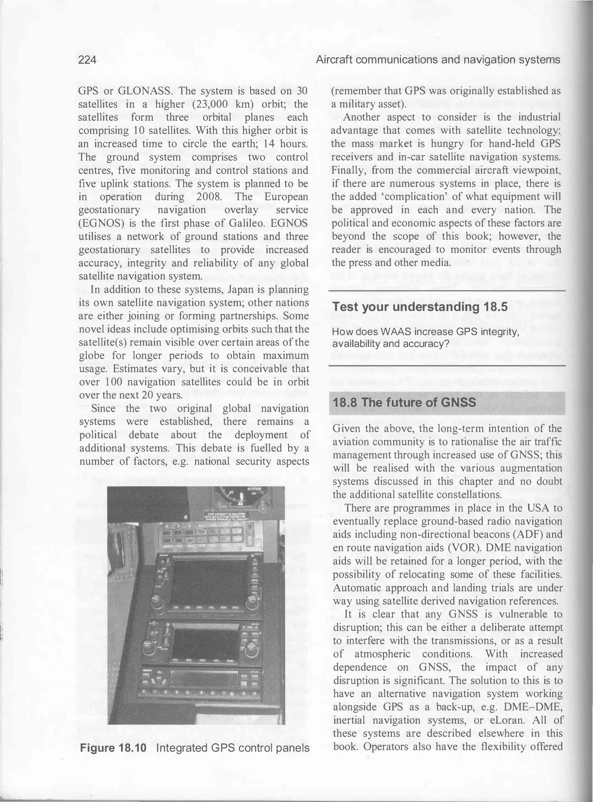 224
GPS or GLONASS. The system is based on 30
satellites in a higher (23,000 km) orbit; the
satellites form three orbital planes each
comprising 1 0 satellites. With this higher orbit is
an increased time to circle the earth; 1 4 hours.
The ground system comprises two control
centres, five monitoring and control stations and
five uplink stations. The system is planned to be
in operation during 2008. The European
geostationary navigation overlay service
(EGNOS) is the first phase of Galileo. EGNOS
utilises a network of ground stations and three
geostationary satellites to provide increased
accuracy, integrity and reliability of any global
satellite navigation system.
In addition to these systems, Japan is planning
its own satellite navigation system; other nations
are either joining or forming partnerships. Some
novel ideas include optimising orbits such that the
satellite(s) remain visible over certain areas ofthe
globe for longer periods to obtain maximum
usage. Estimates vary, but it is conceivable that
over 1 00 navigation satellites could be in orbit
over the next 20 years.
Since the two original global navigation
systems were established, there remains a
political debate about the deployment of
additional systems. This debate is fuelled by a
number of factors, e.g. national security aspects
Figure 1 8.10 Integrated GPS control panels
Aircraft communications and navigation systems
(remember that GPS was originally established as
a military asset).
Another aspect to consider is the industrial
advantage that comes with satellite technology:
the mass market is hungry for hand-held GPS
receivers and in-car satellite navigation systems.
Finally, from the commercial aircraft viewpoint.
if there are numerous systems in place, there is
the added 'complication' of what equipment will
be approved in each and every nation. The
political and economic aspects of these factors are
beyond the scope of this book; however, the
reader is encouraged to monitor events through
the press and other media.
Test your understanding 18.5
How does WAAS increase GPS integrity,
availability and accuracy?
18.8 The future of GNSS
Given the above, the long-term intention of the
aviation community is to rationalise the air traffic
management through increased use of GNSS; this
will be realised with the various augmentation
systems discussed in this chapter and no doubt
the additional satellite constellations.
There are programmes in place in the USA to
eventually replace ground-based radio navigation
aids including non-directional beacons (ADF) and
en route navigation aids (VOR). DME navigation
aids will be retained for a longer period, with the
possibility of relocating some of these facilities.
Automatic approach and landing trials are under
way using satellite derived navigation references.
It is clear that any GNSS is vulnerable to
disruption; this can be either a deliberate attempt
to interfere with the transmissions, or as a result
of atmospheric conditions. With increased
dependence on GNSS, the impact of any
disruption is significant. The solution to this is to
have an alternative navigation system working
alongside GPS as a back-up, e.g. DME-DME,
inertial navigation systems, or eLoran. All of
these systems are described elsewhere in this
book. Operators also have the flexibility offered
 