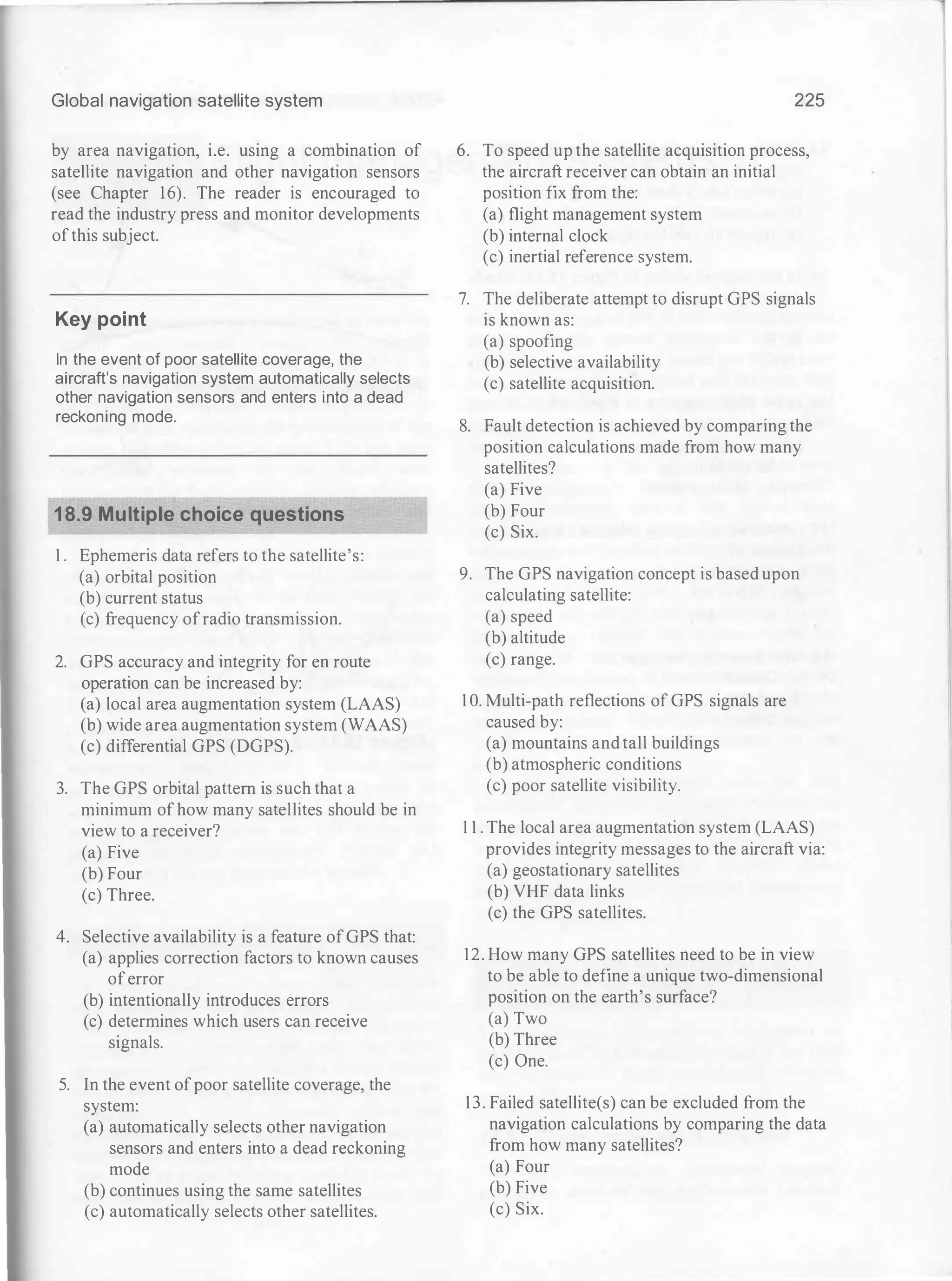 Global navigation satellite system
by area navigation, i.e. using a combination of
satellite navigation and other navigation sensors
(see Chapter 16). The reader is encouraged to
read the industry press and monitor developments
ofthis subject.
Key point
In the event of poor satellite coverage, the
aircraft's navigation system automatically selects
other navigation sensors and enters into a dead
reckoning mode.
18.9 Multiple choice questions
1 . Ephemeris data refers to the satellite's:
(a) orbital position
(b) current status
(c) frequency ofradio transmission.
2. GPS accuracy and integrity for en route
operation can be increased by:
(a) local area augmentation system (LAAS)
(b) wide area augmentation system (WAAS)
(c) differential GPS (DGPS).
3. The GPS orbital pattern is such that a
minimum of how many satellites should be in
view to a receiver?
(a) Five
(b) Four
(c) Three.
4. Selective availability is a feature ofGPS that:
(a) applies correction factors to known causes
oferror
(b) intentionally introduces errors
(c) determines which users can receive
signals.
5. In the event ofpoor satellite coverage, the
system:
(a) automatically selects other navigation
sensors and enters into a dead reckoning
mode
(b) continues using the same satellites
(c) automatically selects other satellites.
225
6. To speed up the satellite acquisition process,
the aircraft receiver can obtain an initial
position fix from the:
(a) flight management system
(b) internal clock
(c) inertial reference system.
7. The deliberate attempt to disrupt GPS signals
is known as:
(a) spoofing
(b) selective availability
(c) satellite acquisition.
8. Fault detection is achieved by comparing the
position calculations made from how many
satellites?
(a) Five
(b) Four
(c) Six.
9. The GPS navigation concept is based upon
calculating satellite:
(a) speed
(b) altitude
(c) range.
1 0. Multi-path reflections of GPS signals are
caused by:
(a) mountains and tall buildings
(b) atmospheric conditions
(c) poor satellite visibility.
1 1 . The local area augmentation system (LAAS)
provides integrity messages to the aircraft via:
(a) geostationary satellites
(b) VHF data links
(c) the GPS satellites.
12. How many GPS satellites need to be in view
to be able to define a unique two-dimensional
position on the earth's surface?
(a) Two
(b) Three
(c) One.
13. Failed satellite(s) can be excluded from the
navigation calculations by comparing the data
from how many satellites?
(a) Four
(b) Five
(c) Six.
 