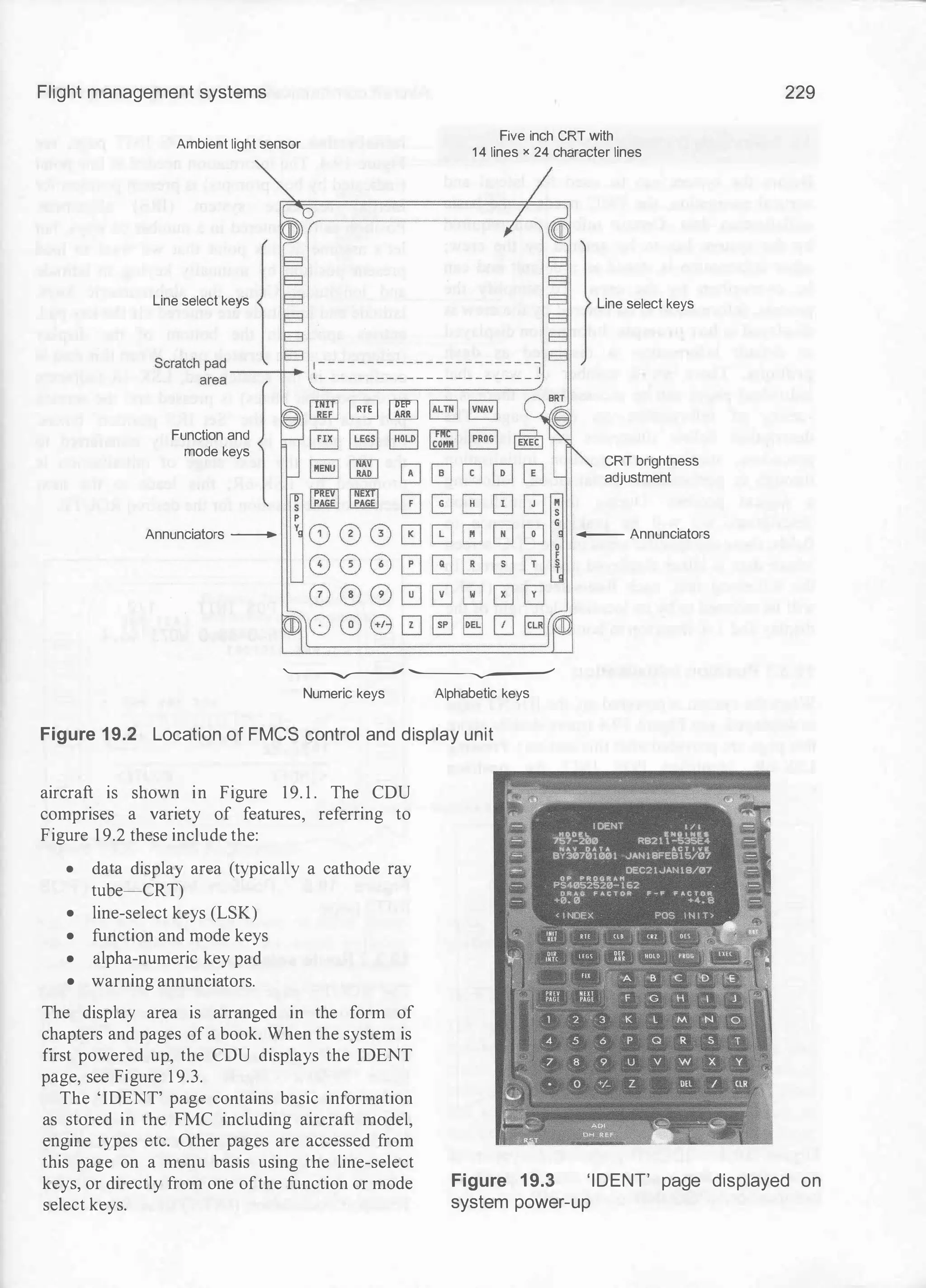Flight management systems
Ambient light sensor Five inch CRT with
1 4 lines x 24 character lines
Line select keys
§] IT[] � lvNAvl
Function and
mode keys
ILEGsl IHOLDI lto",C"I IPRoGI
Annunciators -
'-----v---" '----�---'
Numeric keys Alphabetic keys
Figure 19.2 Location of FMCS control and display unit
aircraft is shown in Figure 19. 1 . The CDU
comprises a variety of features, referring to
Figure 1 9.2 these include the:
• data display area (typically a cathode ray
tube-CRT)
• line-select keys (LSK)
• function and mode keys
• alpha-numeric key pad
• warning annunciators.
The display area is arranged in the form of
chapters and pages of a book. When the system is
first powered up, the CDU displays the IDENT
page, see Figure 1 9.3.
Line select keys
CRT brightness
adjustment
- Annunciators
229
The 'IDENT' page contains basic information
as stored in the FMC including aircraft model,
engine types etc. Other pages are accessed from
this page on a menu basis using the line-select
keys, or directly from one ofthe function or mode
select keys.
Figure 19.3 'IDENT' page displayed on
system power-up
 