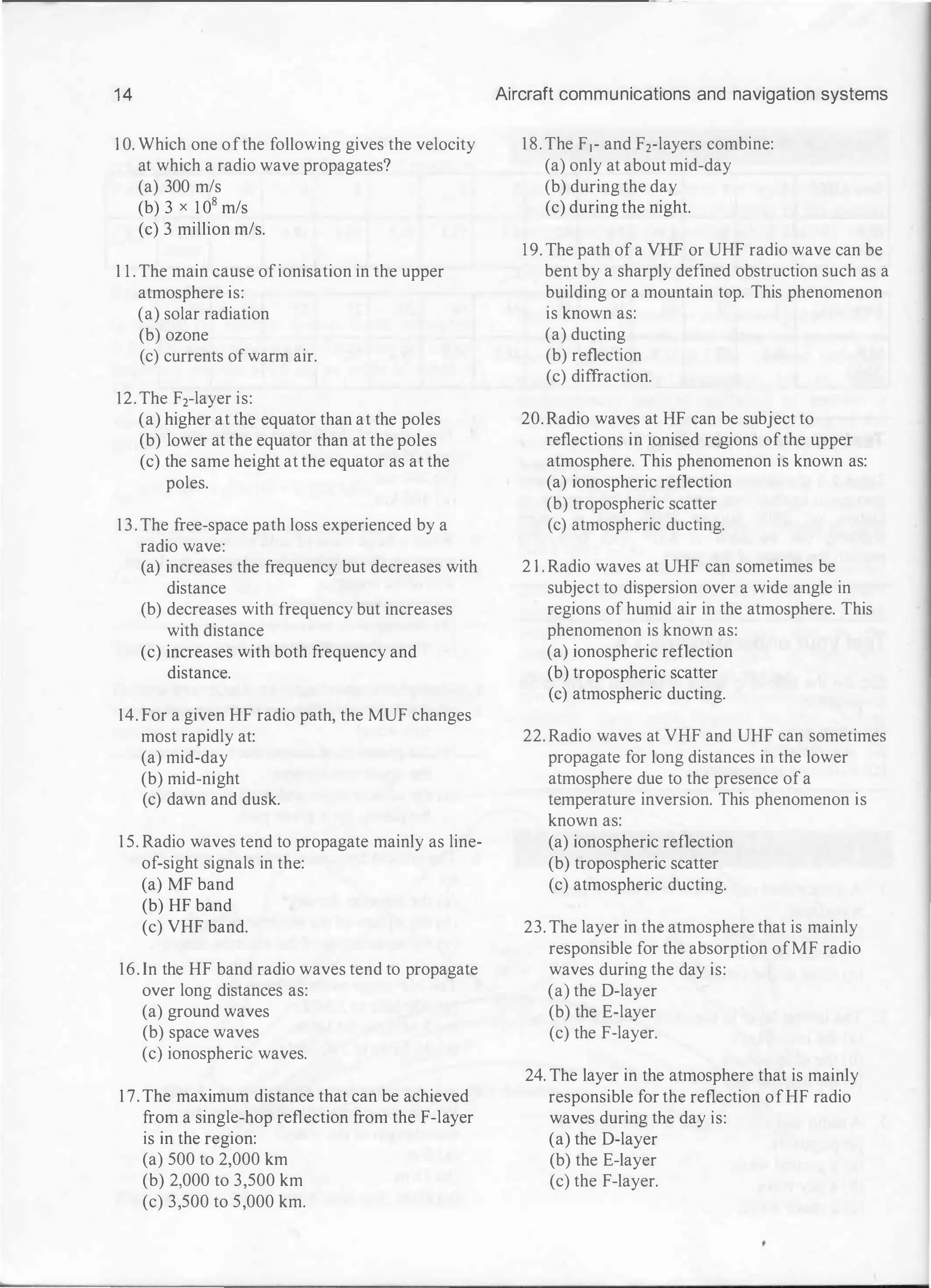 14
1 0. Which one ofthe following gives the velocity
at which a radio wave propagates?
(a) 300 m/s
(b) 3 x 1 0
8
m/s
(c) 3 million m/s.
1 1 . The main cause ofionisation in the upper
atmosphere is:
(a) solar radiation
(b) ozone
(c) currents ofwarm air.
12. The F2-layer is:
(a) higher at the equator than at the poles
(b) lower at the equator than at the poles
(c) the same height at the equator as at the
poles.
13. The free-space path loss experienced by a
radio wave:
(a) increases the frequency but decreases with
distance
(b) decreases with frequency but increases
with distance
(c) increases with both frequency and
distance.
14. For a given HF radio path, the MUF changes
most rapidly at:
(a) mid-day
(b) mid-night
(c) dawn and dusk.
1 5. Radio waves tend to propagate mainly as line­
of-sight signals in the:
(a) MF band
(b) HF band
(c) VHF band.
16. In the HF band radio waves tend to propagate
over long distances as:
(a) ground waves
(b) space waves
(c) ionospheric waves.
1 7. The maximum distance that can be achieved
from a single-hop reflection from the F-layer
is in the region:
(a) 500 to 2,000 km
(b) 2,000 to 3,500 km
(c) 3,500 to 5,000 km.
Aircraft communications and navigation systems
1 8. The F1- and F2-layers combine:
(a) only at about mid-day
(b) during the day
(c) during the night.
19. The path of a VHF or UHF radio wave can be
bent by a sharply defined obstruction such as a
building or a mountain top. This phenomenon
is known as:
(a) ducting
(b) reflection
(c) diffraction.
20. Radio waves at HF can be subject to
reflections in ionised regions ofthe upper
atmosphere. This phenomenon is known as:
(a) ionospheric reflection
(b) tropospheric scatter
(c) atmospheric ducting.
2 1 . Radio waves at UHF can sometimes be
subject to dispersion over a wide angle in
regions of humid air in the atmosphere. This
phenomenon is known as:
(a) ionospheric reflection
(b) tropospheric scatter
(c) atmospheric ducting.
22. Radio waves at VHF and UHF can sometimes
propagate for long distances in the lower
atmosphere due to the presence ofa
temperature inversion. This phenomenon is
known as:
(a) ionospheric reflection
(b) tropospheric scatter
(c) atmospheric ducting.
23. The layer in the atmosphere that is mainly
responsible for the absorption ofMF radio
waves during the day is:
(a) the D-layer
(b) the E-layer
(c) the F-layer.
24. The layer in the atmosphere that is mainly
responsible for the reflection ofHF radio
waves during the day is:
(a) the D-layer
(b) the E-layer
(c) the F-layer.
 