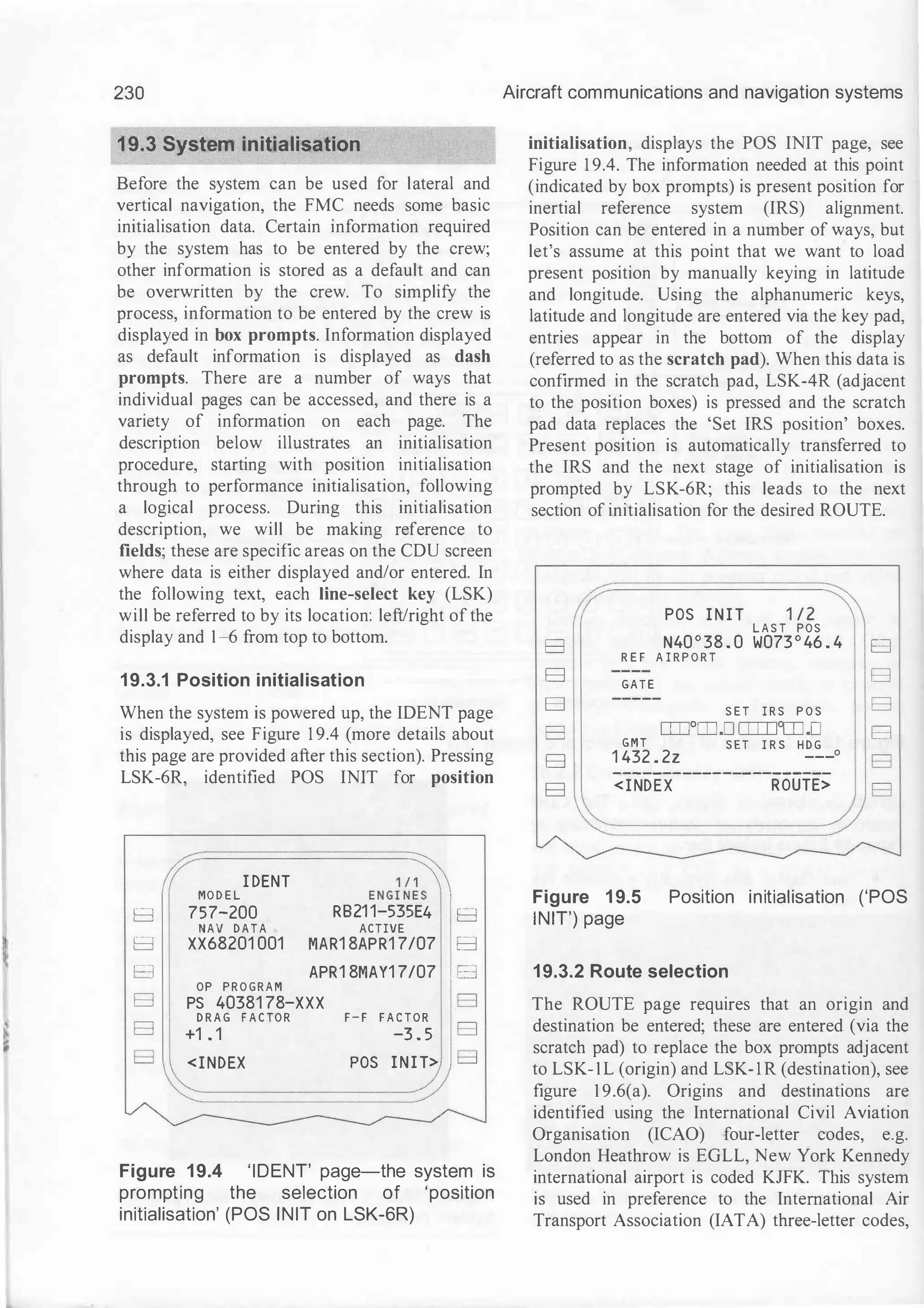 '
230
19.3 System initialisation
Before the system can be used for lateral and
vertical navigation, the FMC needs some basic
initialisation data. Certain information required
by the system has to be entered by the crew;
other information is stored as a default and can
be overwritten by the crew. To simplify the
process, information to be entered by the crew is
displayed in box prompts. Information displayed
as default information is displayed as dash
prompts. There are a number of ways that
individual pages can be accessed, and there is a
variety of information on each page. The
description below illustrates an initialisation
procedure, starting with position initialisation
through to performance initialisation, following
a logical process. During this initialisation
description, we will be making reference to
fields; these are specific areas on the CDU screen
where data is either displayed and/or entered. In
the following text, each line-select key (LSK)
will be referred to by its location: left/right of the
display and 1-6 from top to bottom.
19.3.1 Position initialisation
When the system is powered up, the IDENT page
is displayed, see Figure 1 9.4 (more details about
this page are provided after this section). Pressing
LSK-6R, identified POS INIT for position
I DENT
E N G i��
MO D E L
E:l 757-200 RB21 1-535E4 E:l
NAV D A T A ACTIVE
E:l XX68201 001 MAR1 8APR1 7/07 E:l
E:l APR1 8MAY1 7/07 I E:l
OP P R O G R A M
E:l PS 40381 78-XXX E:l
D R A G F A C TO R F - F F A C TO R
E:l
E:l +1 . 1 -3 . 5
E:l <I NDEX POS I N I T> E:l
Figure 19.4 'IDENT' page-the system is
prompting the selection of 'position
initialisation' (POS INIT on LSK-6R)
Aircraft communications and navigation systems
initialisation, displays the POS INIT page, see
Figure 1 9.4. The information needed at this point
(indicated by box prompts) is present position for
inertial reference system (IRS) alignment.
Position can be entered in a number of ways, but
let's assume at this point that we want to load
present position by manually keying in latitude
and longitude. Using the alphanumeric keys,
latitude and longitude are entered via the key pad,
entries appear in the bottom of the display
(referred to as the scratch pad). When this data is
confirmed in the scratch pad, LSK-4R (adjacent
to the position boxes) is pressed and the scratch
pad data replaces the 'Set IRS position' boxes.
Present position is automatically transferred to
the IRS and the next stage of initialisation is
prompted by LSK-6R; this leads to the next
section of initialisation for the desired ROUTE.
�/ POS I N I T 1 / 2
L A S T POS
E:l N40 ° 38 . 0 W073 ° 46 . 4 E:l
R E F A I R P O R T
E:l G A T E
E:l
E:l S E T I R S P O S E:l
E:l CIIJOCIJ.D CIIIJOCIJ.D E:l
G M T S E T I R S H D G
E:l 1 432 . 2z ---0
----------------------
E:l < I NDEX ROUTE>
Figure 1 9.5 Position initialisation ('POS
INIT') page
19.3.2 Route selection
The ROUTE page requires that an origin and
destination be entered; these are entered (via the
scratch pad) to replace the box prompts adjacent
to LSK-1L (origin) and LSK- 1 R (destination), see
figure 1 9.6(a). Origins and destinations are
identified using the International Civil Aviation
Organisation (ICAO) four-letter codes, e.g.
London Heathrow is EGLL, New York Kennedy
international airport is coded KJFK. Tllls system
is used in preference to the International Air
Transport Association (IATA) three-letter codes,
 