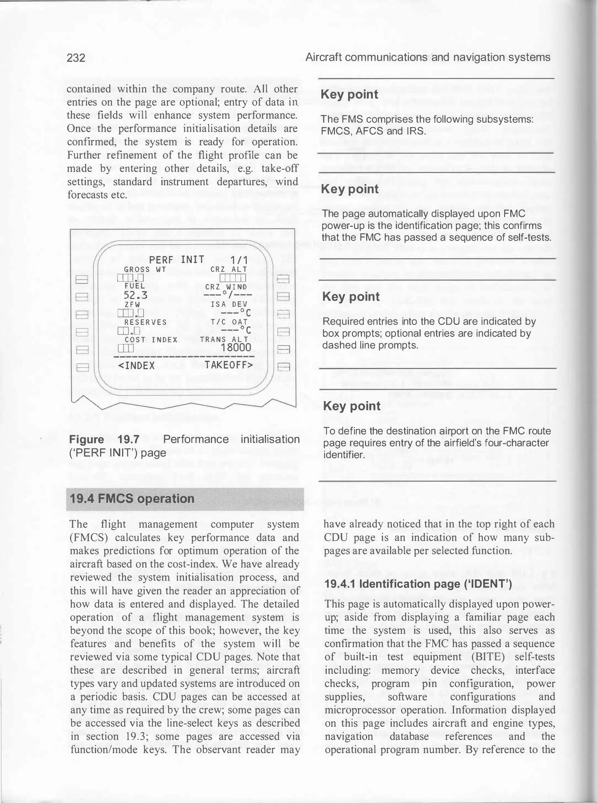 232
contained within the company route. All other
entries on the page are optional; entry of data in
these fields will enhance system performance.
Once the performance initialisation details are
confirmed, the system is ready for operation.
Further refinement of the flight profile can be
made by entering other details, e.g. take-off
settings, standard instrument departures, wind
forecasts etc.
B
B
B
B
B
B
PERF
G R O S S W T
DJJ .D
F U E L
52 . 3
Z F W
DJJ.D
R E S E R V E S
rn .o
C O S T I N D E X
ITO
< I NDEX
I N I T 1 / 1
C R Z A L T
[[[]]]
C R Z W I N D
___ o /---
I S A D E V
___ o c
T I C O A T
___
o c
T R A N S A L T
1 8000
TAKEO F F>
B
B
B
B
B
B
Figure 1 9.7 Performance initialisation
('PERF INIT') page
19.4 FMCS operation
The flight management computer system
(FMCS) calculates key performance data and
makes predictions for optimum operation of the
aircraft based on the cost-index. We have already
reviewed the system initialisation process, and
this will have given the reader an appreciation of
how data is entered and displayed. The detailed
operation of a flight management system is
beyond the scope of this book; however, the key
features and benefits of the system will be
reviewed via some typical CDU pages. Note that
these are described in general terms; aircraft
types vary and updated systems are introduced on
a periodic basis. CDU pages can be accessed at
any time as required by the crew; some pages can
be accessed via the line-select keys as described
in section 19.3; some pages are accessed via
function/mode keys. The observant reader may
Aircraft communications and navigation systems
Key point
The FMS comprises the following subsystems:
FMCS, AFCS and IRS.
Key point
The page automatically displayed upon FMC
power-up is the identification page; this confirms
that the FMC has passed a sequence of self-tests.
Key point
Required entries into the CDU are indicated by
box prompts; optional entries are indicated by
dashed line prompts.
Key point
To define the destination airport on the FMC route
page requires entry of the airfield's four-character
identifier.
have already noticed that in the top right of each
CDU page is an indication of how many sub­
pages are available per selected function.
19.4.1 Identification page ('IDENT')
This page is automatically displayed upon power­
up; aside from displaying a familiar page each
time the system is used, this also serves as
confirmation that the FMC has passed a sequence
of built-in test equipment (BITE) self-tests
including: memory device checks, interface
checks, program pin configuration, power
supplies, software configurations and
microprocessor operation. Information displayed
on this page includes aircraft and engine types,
navigation database references and the
operational program number. By reference to the
 