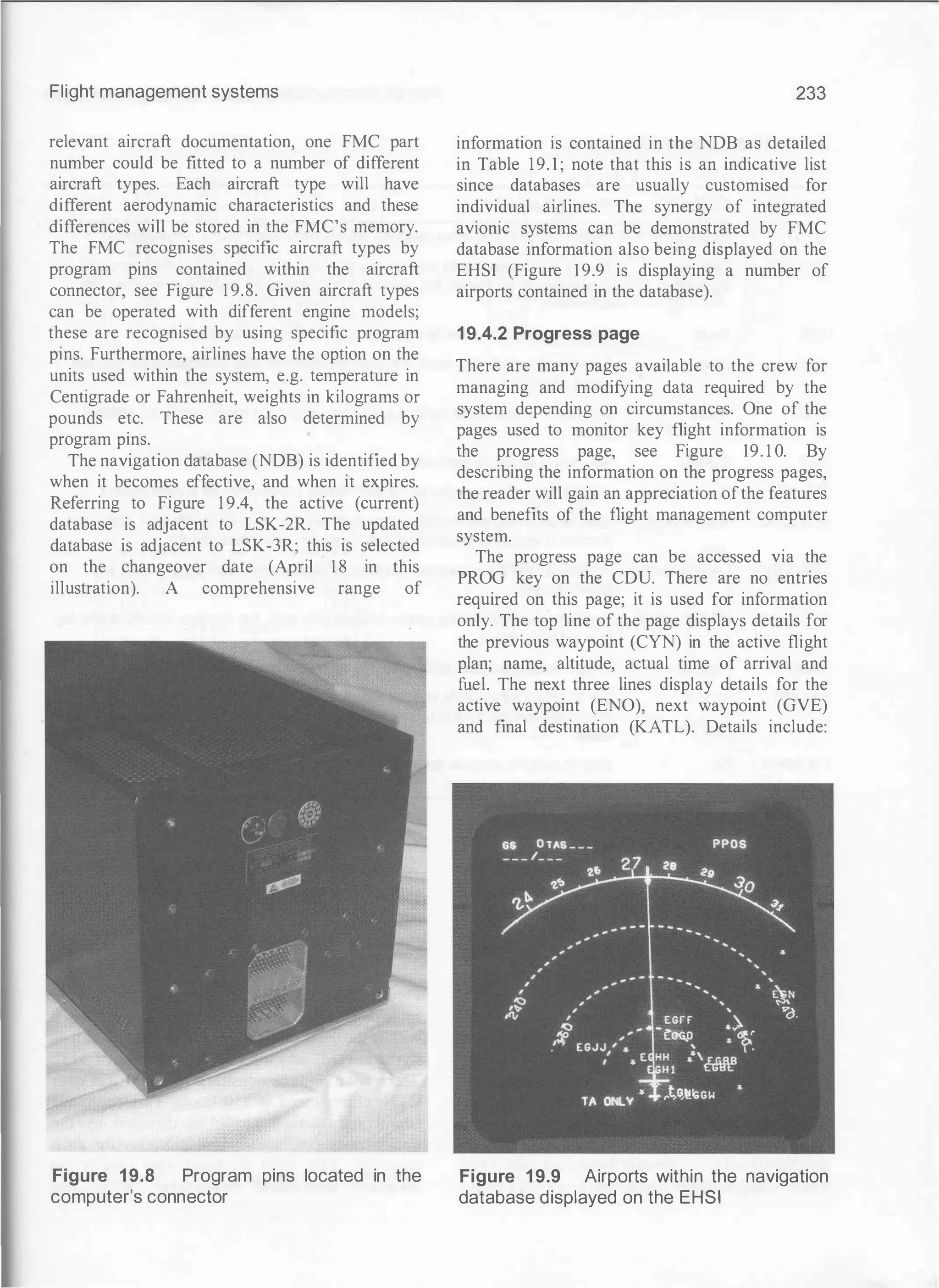 Flight management systems
relevant aircraft documentation, one FMC part
number could be fitted to a number of different
aircraft types. Each aircraft type will have
different aerodynamic characteristics and these
differences will be stored in the FMC's memory.
The FMC recognises specific aircraft types by
program pins contained within the aircraft
connector, see Figure 1 9.8. Given aircraft types
can be operated with different engine models;
these are recognised by using specific program
pins. Furthermore, airlines have the option on the
units used within the system, e.g. temperature in
Centigrade or Fahrenheit, weights in kilograms or
pounds etc. These are also determined by
program pins.
The navigation database (NDB) is identified by
when it becomes effective, and when it expires.
Referring to Figure 1 9.4, the active (current)
database is adjacent to LSK-2R. The updated
database is adjacent to LSK-3R; this is selected
on the changeover date (April 1 8 in this
illustration). A comprehensive range of
Figure 1 9.8 Program pins located in the
computer's connector
233
information is contained in the NDB as detailed
in Table 19. 1 ; note that this is an indicative list
since databases are usually customised for
individual airlines. The synergy of integrated
avionic systems can be demonstrated by FMC
database information also being displayed on the
EHSI (Figure 1 9.9 is displaying a number of
airports contained in the database).
19.4.2 Progress page
There are many pages available to the crew for
managing and modifying data required by the
system depending on circumstances. One of the
pages used to monitor key flight information is
the progress page, see Figure 19. 1 0. By
describing the information on the progress pages,
the reader will gain an appreciation ofthe features
and benefits of the flight management computer
system.
The progress page can be accessed via the
PROG key on the CDU. There are no entries
required on this page; it is used for information
only. The top line of the page displays details for
the previous waypoint (CYN) in the active flight
plan; name, altitude, actual time of arrival and
fuel. The next three lines display details for the
active waypoint (ENO), next waypoint (GVE)
and final destination (KATL). Details include:
Figure 19.9 Airports within the navigation
database displayed on the EHSI
 