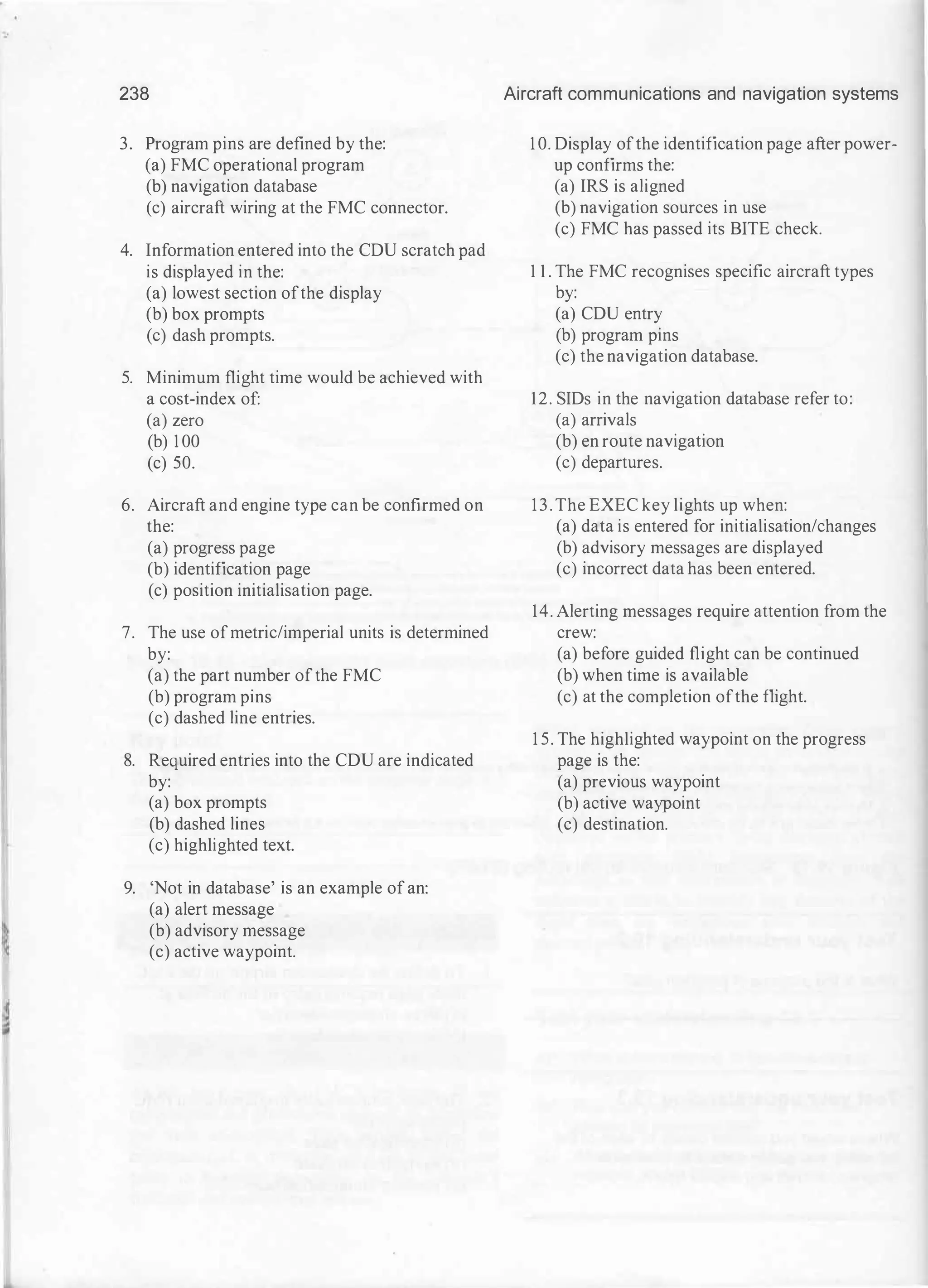 238
3. Program pins are defined by the:
(a) FMC operational program
(b) navigation database
(c) aircraft wiring at the FMC connector.
4. Information entered into the CDU scratch pad
is displayed in the:
(a) lowest section ofthe display
(b) box prompts
(c) dash prompts.
5. Minimum flight time would be achieved with
a cost-index of:
(a) zero
(b) 1 00
(c) 50.
6. Aircraft and engine type can be confirmed on
the:
(a) progress page
(b) identification page
(c) position initialisation page.
7. The use ofmetric/imperial units is determined
by:
(a) the part number ofthe FMC
(b) program pins
(c) dashed line entries.
8. Required entries into the CDU are indicated
by:
(a) box prompts
(b) dashed lines
(c) highlighted text.
9. 'Not in database' is an example of an:
(a) alert message
(b) advisory message
(c) active waypoint.
Aircraft communications and navigation systems
1 0. Display ofthe identification page after power­
up confirms the:
(a) IRS is aligned
(b) navigation sources in use
(c) FMC has passed its BITE check.
1 1 . The FMC recognises specific aircraft types
by:
(a) CDU entry
(b) program pins
(c) the navigation database.
12. SIDs in the navigation database refer to:
(a) arrivals
(b) en route navigation
(c) departures.
13. The EXEC key lights up when:
(a) data is entered for initialisation/changes
(b) advisory messages are displayed
(c) incorrect data has been entered.
14. Alerting messages require attention from the
crew:
(a) before guided flight can be continued
(b) when time is available
(c) at the completion ofthe flight.
1 5. The highlighted waypoint on the progress
page is the:
(a) previous waypoint
(b) active waypoint
(c) destination.
 