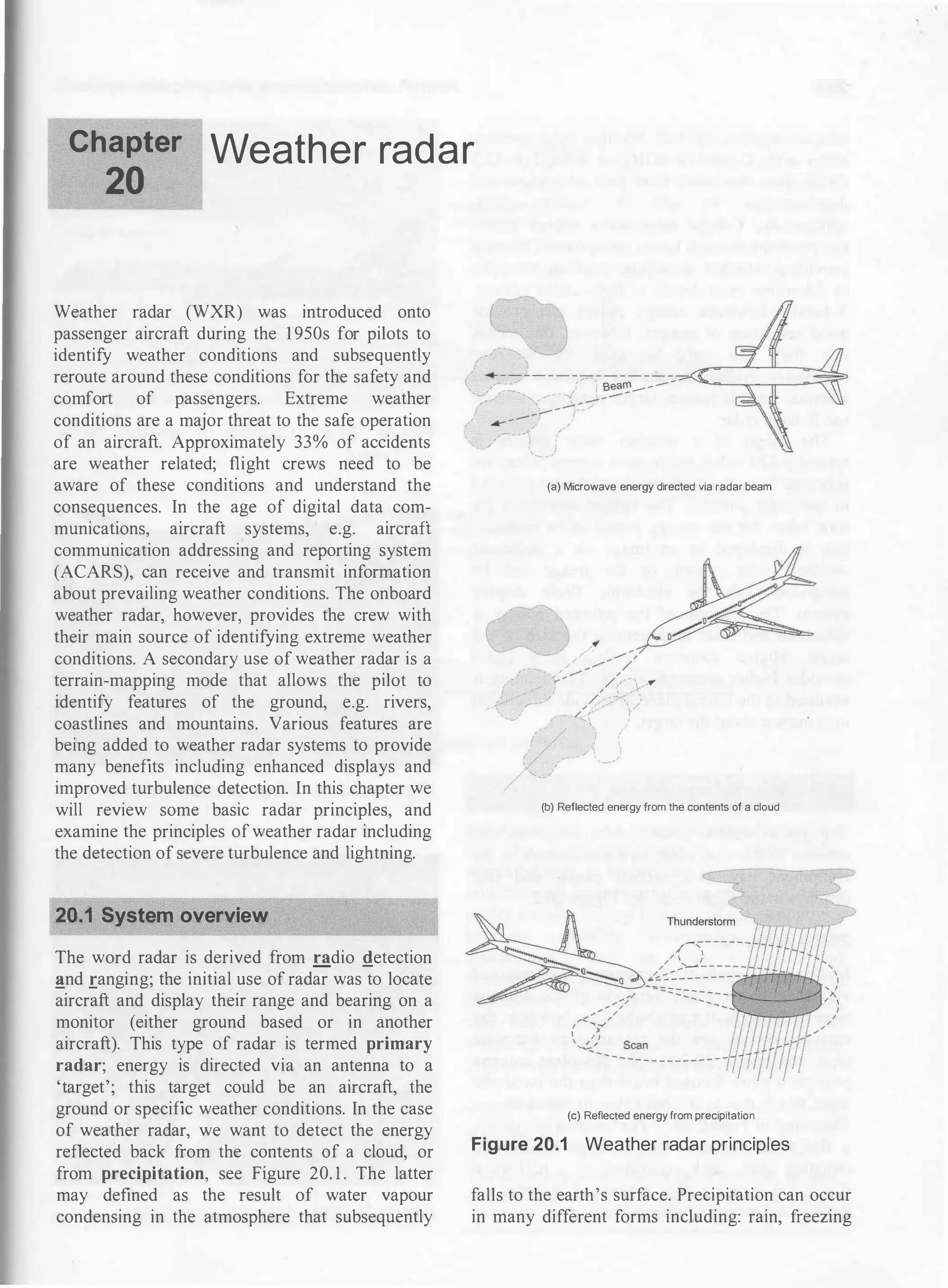 Chapter
20
Weather radar
Weather radar (WXR) was introduced onto
passenger aircraft during the 1950s for pilots to
identify weather conditions and subsequently
reroute around these conditions for the safety and
comfort of passengers. Extreme weather
conditions are a major threat to the safe operation
of an aircraft. Approximately 33% of accidents
are weather related; flight crews need to be
aware of these conditions and understand the
consequences. In the age of digital data com­
munications, aircraft systems, e.g. aircraft
communication addressing and reporting system
(ACARS), can receive and transmit information
about prevailing weather conditions. The onboard
weather radar, however, provides the crew with
their main source of identifying extreme weather
conditions. A secondary use of weather radar is a
terrain-mapping mode that allows the pilot to
identify features of the ground, e.g. rivers,
coastlines and mountains. Various features are
being added to weather radar systems to provide
many benefits including enhanced displays and
improved turbulence detection. In this chapter we
will review some basic radar principles, and
examine the principles of weather radar including
the detection of severe turbulence and lightning.
20.1 System overview
The word radar is derived from radio !!_etection
!!_nd ranging; the initial use of radar was to locate
aircraft and display their range and bearing on a
monitor (either ground based or in another
aircraft). This type of radar is termed primary
radar; energy is directed via an antenna to a
'target'; this target could be an aircraft, the
ground or specific weather conditions. In the case
of weather radar, we want to detect the energy
reflected back from the contents of a cloud, or
from precipitation, see Figure 20. 1 . The latter
may defined as the result of water vapour
condensing in the atmosphere that subsequently
(a) Microwave energy directed via radar beam
(b) Reflected energy from the ccntents of a cloud
(c) Reflected energyfrom precipitation
Figure 20.1 Weather radar principles
falls to the earth's surface. Precipitation can occur
in many different forms including: rain, freezing
 