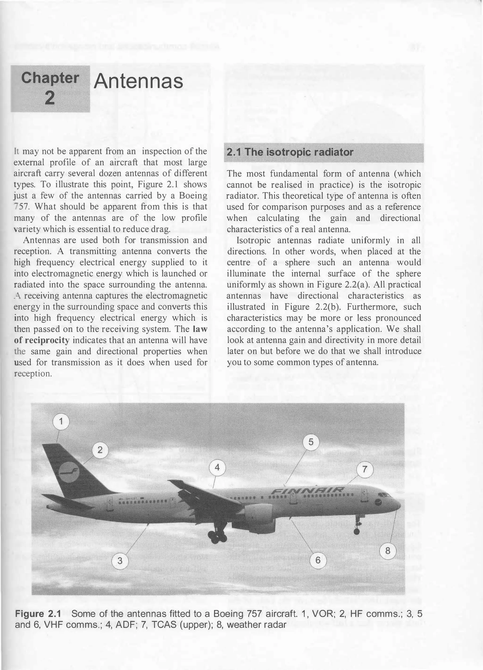 Chapter Anten nas
2
It may not be apparent from an inspection of the
external profile of an aircraft that most large
aircraft carry several dozen antennas of different
types. To illustrate this point, Figure 2. 1 shows
just a few of the antennas carried by a Boeing
57. What should be apparent from this is that
many of the antennas are of the low profile
variety which is essential to reduce drag.
Antennas are used both for transmission and
reception. A transmitting antenna converts the
high frequency electrical energy supplied to it
into electromagnetic energy which is launched or
radiated into the space surrounding the antenna.
. receiving antenna captures the electromagnetic
energy in the surrounding space and converts this
into high frequency electrical energy which is
then passed on to the receiving system. The law
of reciprocity indicates that an antenna will have
the same gain and directional properties when
used for transmission as it does when used for
reception.
2.1 The isotropic radiator
The most fundamental form of antenna (which
cannot be realised in practice) is the isotropic
radiator. This theoretical type of antenna is often
used for comparison purposes and as a reference
when calculating the gain and directional
characteristics of a real antenna.
Isotropic antennas radiate uniformly in all
directions. In other words, when placed at the
centre of a sphere such an antenna would
illuminate the internal surface of the sphere
uniformly as shown in Figure 2.2(a). All practical
antennas have directional characteristics as
illustrated in Figure 2.2(b). Furthermore, such
characteristics may be more or less pronounced
according to the antenna's application. We shall
look at antenna gain and directivity in more detail
later on but before we do that we shall introduce
you to some common types of antenna.
Figure 2.1 Some of the antennas fitted to a Boeing 757 aircraft. 1 , VOR; 2, HF comms.; 3, 5
and 6, VHF comms.; 4, ADF; 7, TCAS (upper); 8, weather radar
 