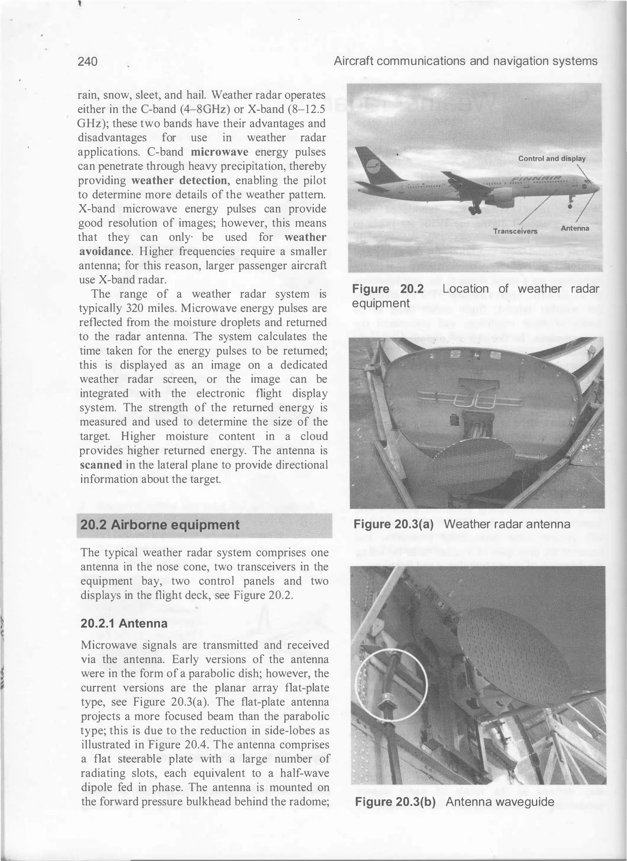 240
rain, snow, sleet, and hail. Weather radar operates
either in the C-band (4-80Hz) or X-band (8-12.5
GHz); these two bands have their advantages and
disadvantages for use in weather radar
applications. C-band microwave energy pulses
can penetrate through heavy precipitation, thereby
providing weather detection, enabling the pilot
to determine more details of the weather pattern.
X-band microwave energy pulses can provide
good resolution of images; however, this means
that they can only- be used for weather
avoidance. Higher frequencies require a smaller
antenna; for this reason, larger passenger aircraft
use X-band radar.
The range of a weather radar system is
typically 320 miles. Microwave energy pulses are
reflected from the moisture droplets and returned
to the radar antenna. The system calculates the
time taken for the energy pulses to be returned;
this is displayed as an image on a dedicated
weather radar screen, or the image can be
integrated with the electronic flight display
system. The strength of the returned energy is
measured and used to determine the size of the
target. Higher moisture content in a cloud
provides higher returned energy. The antenna is
scanned in the lateral plane to provide directional
information about the target.
20.2 Airborne equipment
The typical weather radar system comprises one
antenna in the nose cone, two transceivers in the
equipment bay, two control panels and two
displays in the flight deck, see Figure 20.2.
20.2.1 Antenna
Microwave signals are transmitted and received
via the antenna. Early versions of the antenna
were in the form of a parabolic dish; however, the
current versions are the planar array flat-plate
type, see Figure 20.3(a). The flat-plate antenna
projects a more focused beam than the parabolic
type; this is due to the reduction in side-lobes as
illustrated in Figure 20.4. The antenna comprises
a flat steerable plate with a large number of
radiating slots, each equivalent to a half-wave
dipole fed in phase. The antenna is mounted on
the forward pressure bulkhead behind the radome;
Aircraft communications and navigation systems
Transceivers
Antenna
Figure 20.2
equipment
Location of weather radar
Figure 20.3(a) Weather radar antenna
Figure 20.3(b) Antenna waveguide
 