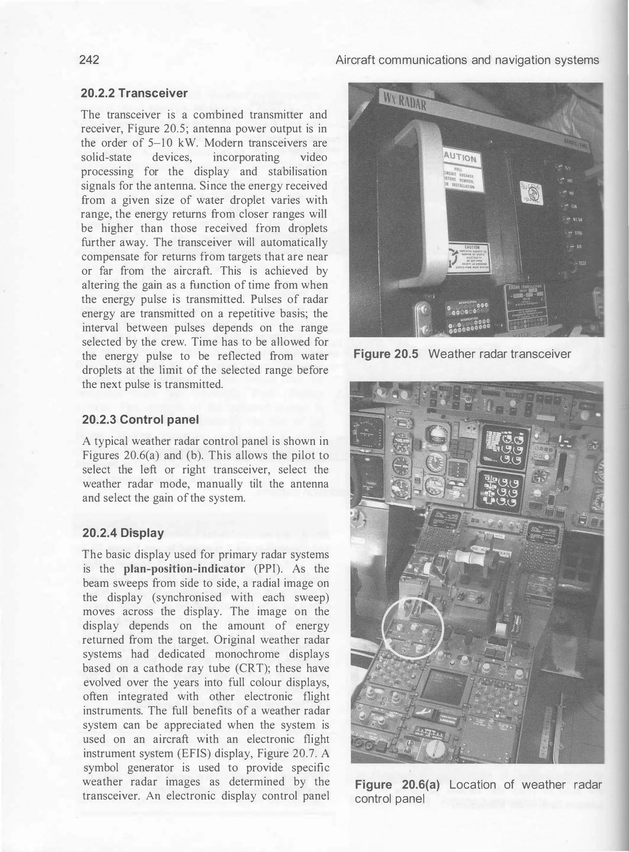242
20.2.2 Transceiver
The transceiver is a combined transmitter and
receiver, Figure 20.5; antenna power output is in
the order of 5-10 kW. Modern transceivers are
solid-state devices, incorporating video
processing for the display and stabilisation
signals for the antenna. Since the energy received
from a given size of water droplet varies with
range, the energy returns from closer ranges will
be higher than those received from droplets
further away. The transceiver will automatically
compensate for returns from targets that are near
or far from the aircraft. This is achieved by
altering the gain as a function of time from when
the energy pulse is transmitted. Pulses of radar
energy are transmitted on a repetitive basis; the
interval between pulses depends on the range
selected by the crew. Time has to be allowed for
the energy pulse to be reflected from water
droplets at the limit of the selected range before
the next pulse is transmitted.
20.2.3 Control panel
A typical weather radar control panel is shown in
Figures 20.6(a) and (b). This allows the pilot to
select the left or right transceiver, select the
weather radar mode, manually tilt the antenna
and select the gain ofthe system.
20.2.4 Display
The basic display used for primary radar systems
is the plan-position-indicator (PPI). As the
beam sweeps from side to side, a radial image on
the display (synchronised with each sweep)
moves across the display. The image on the
display depends on the amount of energy
returned from the target. Original weather radar
systems had dedicated monochrome displays
based on a cathode ray tube (CRT); these have
evolved over the years into full colour displays,
often integrated with other electronic flight
instruments. The full benefits of a weather radar
system can be appreciated when the system is
used on an aircraft with an electronic flight
instrument system (EFIS) display, Figure 20.7. A
symbol generator is used to provide specific
weather radar images as determined by the
transceiver. An electronic display control panel
Aircraft communications and navigation systems
Figure 20.5 Weather radar transceiver
Figure 20.6(a) Location of weather radar
control panel
 
