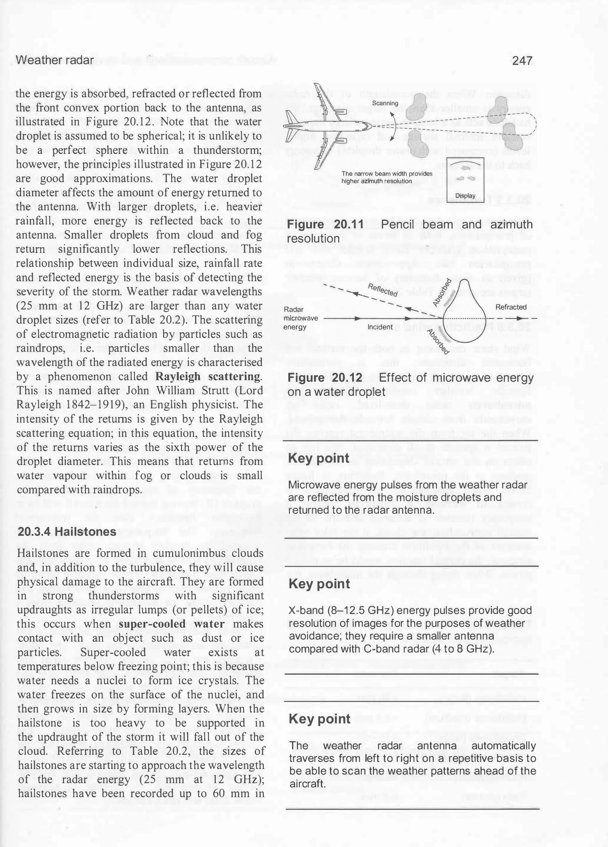 Weather radar
the energy is absorbed, refracted or reflected from
the front convex portion back to the antenna, as
illustrated in Figure 20. 12. Note that the water
droplet is assumed to be spherical; it is unlikely to
be a perfect sphere within a thunderstorm;
however, the principles illustrated in Figure 20. 1 2
are good approximations. The water droplet
diameter affects the amount of energy returned to
the antenna. With larger droplets, i.e. heavier
rainfall, more energy is reflected back to the
antenna. Smaller droplets from cloud and fog
return significantly lower reflections. This
relationship between individual size, rainfall rate
and reflected energy is the basis of detecting the
severity of the storm. Weather radar wavelengths
(25 mm at 12 GHz) are larger than any water
droplet sizes (refer to Table 20.2). The scattering
of electromagnetic radiation by particles such as
raindrops, i.e. particles smaller than the
wavelength of the radiated energy is characterised
by a phenomenon called Rayleigh scattering.
This is named after John William Strutt (Lord
Rayleigh 1 842-1919), an English physicist. The
intensity of the returns is given by the Rayleigh
scattering equation; in this equation, the intensity
of the returns varies as the sixth power of the
droplet diameter. This means that returns from
water vapour within fog or clouds is small
compared with raindrops.
20.3.4 Hailstones
Hailstones are formed m cumulonimbus clouds
and, in addition to the turbulence, they will cause
physical damage to the aircraft. They are formed
in strong thunderstorms with significant
updraughts as irregular lumps (or pellets) of ice;
this occurs when super-cooled water makes
contact with an object such as dust or ice
particles. Super-cooled water exists at
temperatures below freezing point; this is because
water needs a nuclei to form ice crystals. The
water freezes on the surface of the nuclei, and
then grows in size by forming layers. When the
hailstone is too heavy to be supported in
the updraught of the storm it will fall out of the
cloud. Referring to Table 20.2, the sizes of
hailstones are starting to approach the wavelength
of the radar energy (25 mm at 12 GHz);
hailstones have been recorded up to 60 mm in
The narrow beam width provides
higher azimuth resolution
Display
247
Figure 20.1 1
resolution
Pencil beam and azimuth
Radar Refracted
microwave ---------�
energy Incident
Figure 20.12 Effect of microwave energy
on a water droplet
Key point
Microwave energy pulses from the weather radar
are reflected from the moisture droplets and
returned to the radar antenna.
Key point
X-band (8-1 2.5 GHz) energy pulses provide good
resolution of images for the purposes of weather
avoidance; they require a smaller antenna
compared with C-band radar (4 to 8 GHz).
Key point
The weather radar antenna automatically
traverses from left to right on a repetitive basis to
be able to scan the weather patterns ahead of the
aircraft.
 