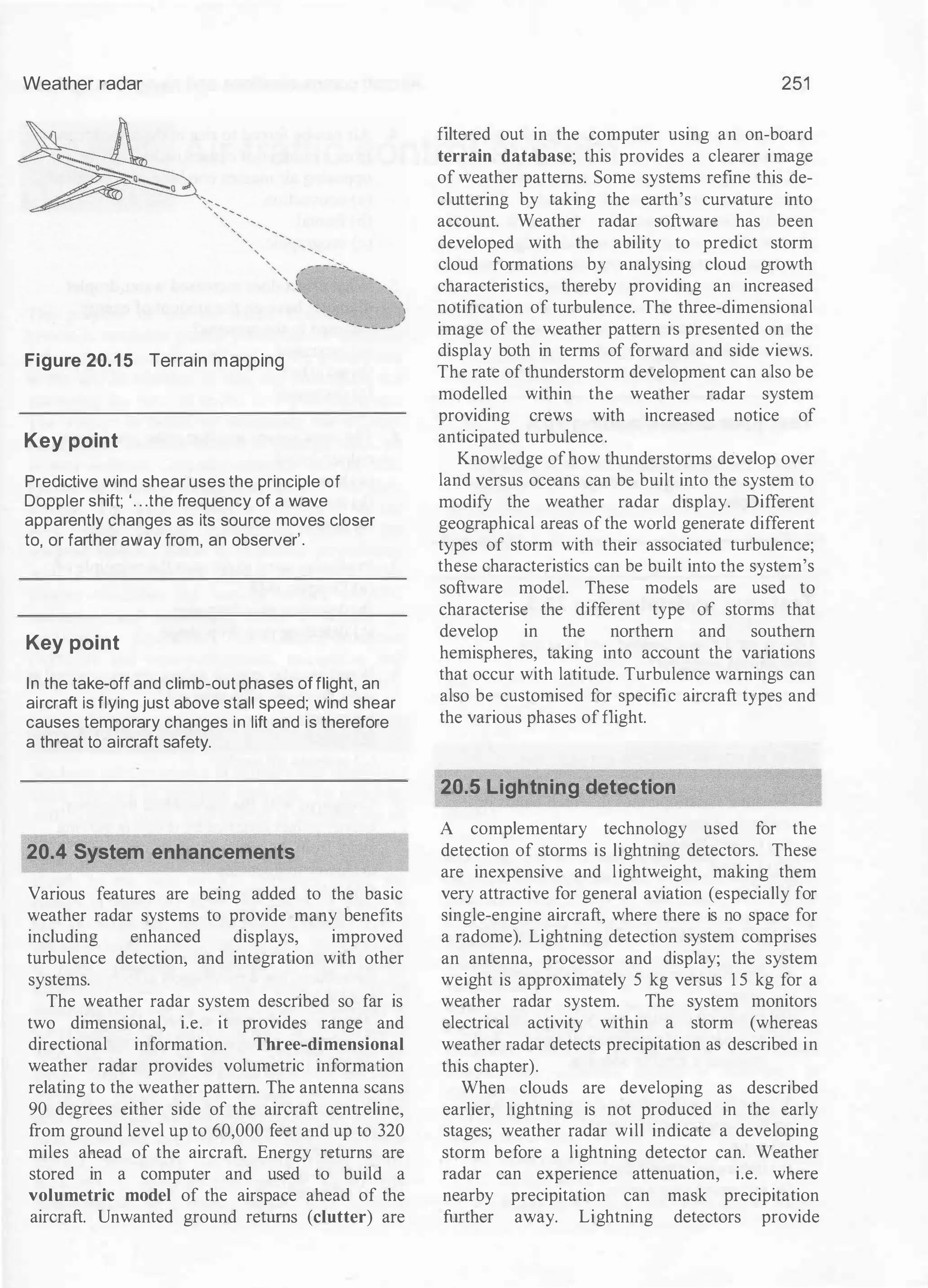 Weather radar
Figure 20.15 Terrain mapping
Key point
Predictive wind shear uses the principle of
Doppler shift; '. . .the frequency of a wave
apparently changes as its source moves closer
to, or farther away from, an observer'.
Key point
In the take-off and climb-out phases offlight, an
aircraft is flying just above stall speed; wind shear
causes temporary changes in lift and is therefore
a threat to aircraft safety.
20.4 System enhancements-
-
-
-
·
Various features are being added to the basic
weather radar systems to provide many benefits
including enhanced displays, improved
turbulence detection, and integration with other
systems.
The weather radar system described so far is
two dimensional, i.e. it provides range and
directional information. Three-dimensional
weather radar provides volumetric information
relating to the weather pattern. The antenna scans
90 degrees either side of the aircraft centreline,
from ground level up to 60,000 feet and up to 320
miles ahead of the aircraft. Energy returns are
stored in a computer and used to build a
volumetric model of the airspace ahead of the
aircraft. Unwanted ground returns (clutter) are
251
filtered out in the computer using an on-board
terrain database; this provides a clearer image
of weather patterns. Some systems refine this de­
cluttering by taking the earth's curvature into
account. Weather radar software has been
developed with the ability to predict storm
cloud formations by analysing cloud growth
characteristics, thereby providing an increased
notification of turbulence. The three-dimensional
image of the weather pattern is presented on the
display both in terms of forward and side views.
The rate ofthunderstorm development can also be
modelled within the weather radar system
providing crews with increased notice of
anticipated turbulence.
Knowledge ofhow thunderstorms develop over
land versus oceans can be built into the system to
modify the weather radar display. Different
geographical areas of the world generate different
types of storm with their associated turbulence;
these characteristics can be built into the system's
software model. These models are used to
characterise the different type of storms that
develop in the northern and southern
hemispheres, taking into account the variations
that occur with latitude. Turbulence warnings can
also be customised for specific aircraft types and
the various phases offlight.
20.5 Lightning detection
A complementary technology used for the
detection of storms is lightning detectors. These
are inexpensive and lightweight, making them
very attractive for general aviation (especially for
single-engine aircraft, where there is no space for
a radome). Lightning detection system comprises
an antenna, processor and display; the system
weight is approximately 5 kg versus 1 5 kg for a
weather radar system. The system monitors
electrical activity within a storm (whereas
weather radar detects precipitation as described in
this chapter).
When clouds are developing as described
earlier, lightning is not produced in the early
stages; weather radar will indicate a developing
storm before a lightning detector can. Weather
radar can experience attenuation, i.e. where
nearby precipitation can mask precipitation
further away. Lightning detectors provide
 