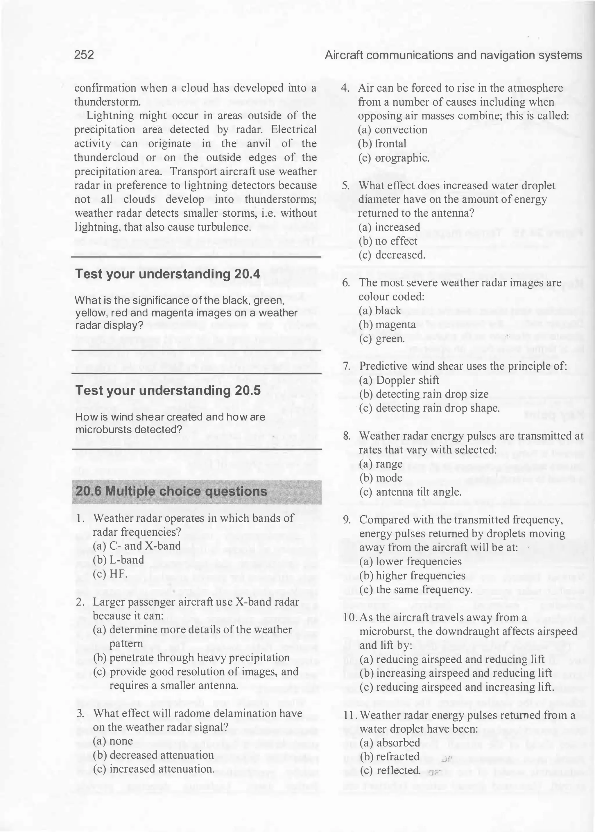 252
confirmation when a cloud has developed into a
thunderstorm.
Lightning might occur in areas outside of the
precipitation area detected by radar. Electrical
activity can originate in the anvil of the
thundercloud or on the outside edges of the
precipitation area. Transport aircraft use weather
radar in preference to lightning detectors because
not all clouds develop into thunderstorms;
weather radar detects smaller storms, i.e. without
lightning, that also cause turbulence.
Test your understanding 20.4
What is the significance ofthe black, green,
yellow, red and magenta images on a weather
radar display?
Test your understanding 20.5
How is wind shear created and how are
microbursts detected?
1 . Weather radar operates in which bands of
radar frequencies?
(a) C- and X-band
(b) L-band
(c) HF.
2. Larger passenger aircraft use X-band radar
because it can:
(a) determine more details ofthe weather
pattern
(b) penetrate through heavy precipitation
(c) provide good resolution of images, and
requires a smaller antenna.
3. What effect will radome delamination have
on the weather radar signal?
(a) none
(b) decreased attenuation
(c) increased attenuation.
Aircraft communications and navigation systems
4. Air can be forced to rise in the atmosphere
from a number of causes including when
opposing air masses combine; this is called:
(a) convection
(b) frontal
(c) orographic.
5. What effect does increased water droplet
diameter have on the amount ofenergy
returned to the antenna?
(a) increased
(b) no effect
(c) decreased.
6. The most severe weather radar images are
colour coded:
(a) black
(b) magenta
(c) green.
7. Predictive wind shear uses the principle of:
(a) Doppler shift
(b) detecting rain drop size
· (c) detecting rain drop shape.
8. Weather radar energy pulses are transmitted at
rates that vary with selected:
(a) range
(b) mode
(c) antenna tilt angle.
9. Compared with the transmitted frequency,
energy pulses returned by droplets moving
away from the aircraft will be at:
(a) lower frequencies
(b) higher frequencies
(c) the same frequency.
10. As the aircraft travels away from a
microburst, the downdraught affects airspeed
and lift by:
(a) reducing airspeed and reducing lift
(b) increasing airspeed and reducing lift
(c) reducing airspeed and increasing lift.
1 1 . Weather radar energy pulses returned from a
water droplet have been:
(a) absorbed
(b) refracted -
·'
(c) reflected. ·v
 
