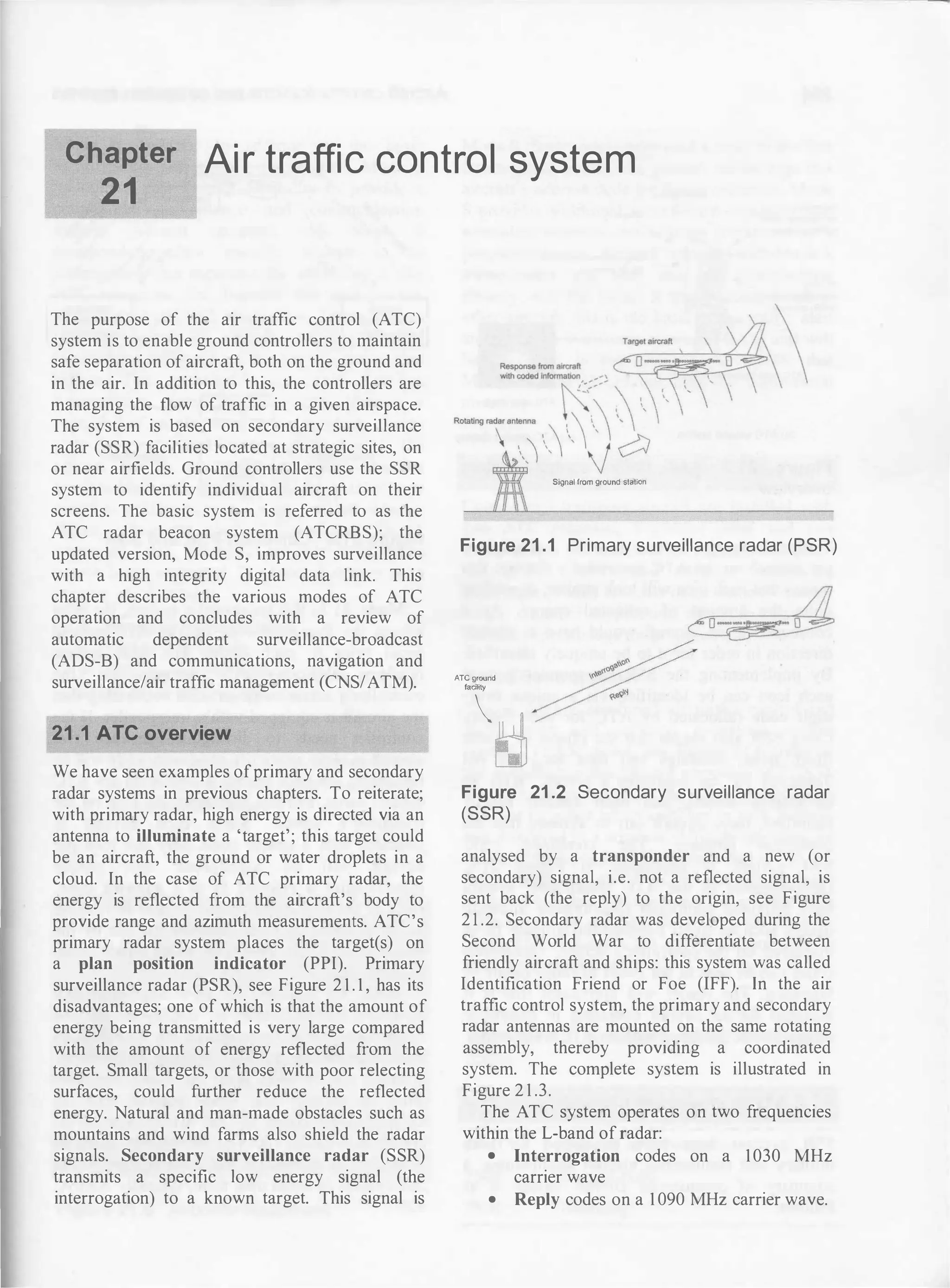 Chapter Ai r traffic control system
21
The purpose of the air traffic control (ATC)
system is to enable ground controllers to maintain
safe separation of aircraft, both on the ground and
in the air. In addition to this, the controllers are
managing the flow of traffic in a given airspace.
The system is based on secondary surveillance
radar (SSR) facilities located at strategic sites, on
or near airfields. Ground controllers use the SSR
system to identify individual aircraft on their
screens. The basic system is referred to as the
ATC radar beacon system (ATCRBS); the
updated version, Mode S, improves surveillance
with a high integrity digital data link. This
chapter describes the various modes of ATC
operation and concludes with a review of
automatic dependent surveillance-broadcast
(ADS-B) and communications, navigation and
surveillance/air traffic management (CNS/ATM).
21.1 ATC overview
We have seen examples ofprimary and secondary
radar systems in previous chapters. To reiterate;
with primary radar, high energy is directed via an
antenna to illuminate a 'target'; this target could
be an aircraft, the ground or water droplets in a
cloud. In the case of ATC primary radar, the
energy is reflected from the aircraft's body to
provide range and azimuth measurements. ATC's
primary radar system places the target(s) on
a plan position indicator (PPI). Primary
surveillance radar (PSR), see Figure 2 1 . 1 , has its
disadvantages; one of which is that the amount of
energy being transmitted is very large compared
with the amount of energy reflected from the
target. Small targets, or those with poor relecting
surfaces, could further reduce the reflected
energy. Natural and man-made obstacles such as
mountains and wind farms also shield the radar
signals. Secondary surveillance radar (SSR)
transmits a specific low energy signal (the
interrogation) to a known target. This signal is
Signalfrom ground station
Figure 21 .1 Primary surveillance radar (PSR)
ATC ground
facility
�
Figure 21 .2 Secondary surveillance radar
(SSR)
analysed by a transponder and a new (or
secondary) signal, i.e. not a reflected signal, is
sent back (the reply) to the origin, see Figure
2 1 .2. Secondary radar was developed during the
Second World War to differentiate between
friendly aircraft and ships: this system was called
Identification Friend or Foe (IFF). In the air
traffic control system, the primary and secondary
radar antennas are mounted on the same rotating
assembly, thereby providing a coordinated
system. The complete system is illustrated in
Figure 2 1 .3.
The ATC system operates on two frequencies
within the L-band ofradar:
• Interrogation codes on a 1030 MHz
carrier wave
• Reply codes on a 1 090 MHz carrier wave.
 