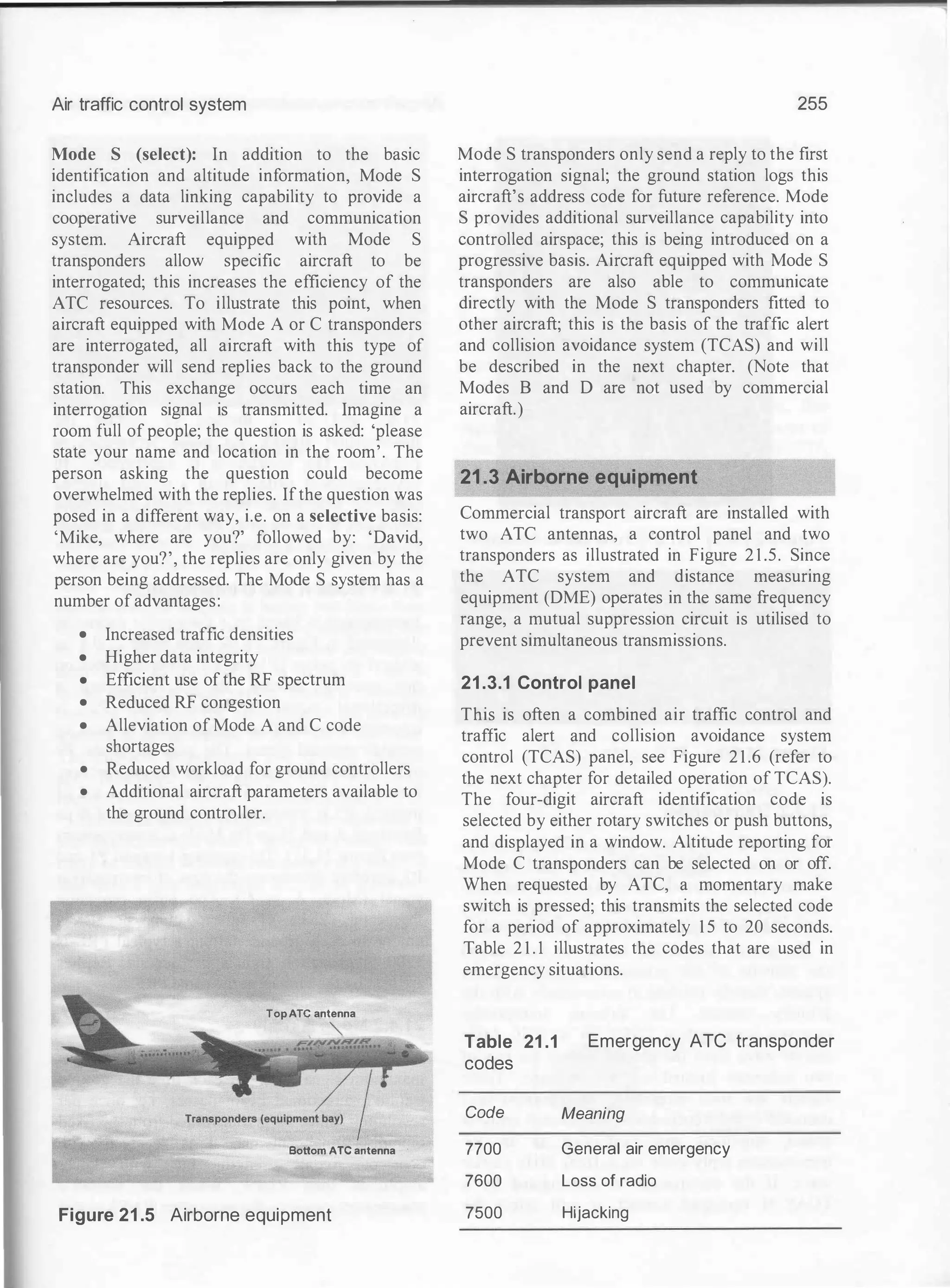 Air traffic control system
Mode S (select): In addition to the basic
identification and altitude information, Mode S
includes a data linking capability to provide a
cooperative surveillance and communication
system. Aircraft equipped with Mode S
transponders allow specific aircraft to be
interrogated; this increases the efficiency of the
ATC resources. To illustrate this point, when
aircraft equipped with Mode A or C transponders
are interrogated, all aircraft with this type of
transponder will send replies back to the ground
station. This exchange occurs each time an
interrogation signal is transmitted. Imagine a
room full of people; the question is asked: 'please
state your name and location in the room'. The
person asking the question could become
overwhelmed with the replies. Ifthe question was
posed in a different way, i.e. on a selective basis:
'Mike, where are you?' followed by: 'David,
where are you?', the replies are only given by the
person being addressed. The Mode S system has a
number ofadvantages:
• Increased traffic densities
• Higher data integrity
• Efficient use ofthe RF spectrum
• Reduced RF congestion
• Alleviation of Mode A and C code
shortages
• Reduced workload for ground controllers
• Additional aircraft parameters available to
the ground controller.
Top ATC antenna
""
Bottom ATC antenna
Figure 21 .5 Airborne equipment
255
Mode S transponders only send a reply to the first
interrogation signal; the ground station logs this
aircraft's address code for future reference. Mode
S provides additional surveillance capability into
controlled airspace; this is being introduced on a
progressive basis. Aircraft equipped with Mode S
transponders are also able to communicate
directly with the Mode S transponders fitted to
other aircraft; this is the basis of the traffic alert
and collision avoidance system (TCAS) and will
be described in the next chapter. (Note that
Modes B and D are not used by commercial
aircraft.)
21.3 Airborne equipment
Commercial transport aircraft are installed with
two ATC antennas, a control panel and two
transponders as illustrated in Figure 2 1 .5. Since
the ATC system and distance measuring
equipment (DME) operates in the same frequency
range, a mutual suppression circuit is utilised to
prevent simultaneous transmissions.
21 .3.1 Control panel
This is often a combined air traffic control and
traffic alert and collision avoidance system
control (TCAS) panel, see Figure 2 1 .6 (refer to
the next chapter for detailed operation of TCAS).
The four-digit aircraft identification code is
selected by either rotary switches or push buttons,
and displayed in a window. Altitude reporting for
Mode C transponders can be selected on or off.
When requested by ATC, a momentary make
switch is pressed; this transmits the selected code
for a period of approximately 1 5 to 20 seconds.
Table 2 1 . 1 illustrates the codes that are used in
emergency situations.
Table 21 .1
codes
Emergency ATC transponder
Code Meaning
7700 General air emergency
7600 Loss of radio
7500 Hijacking
 