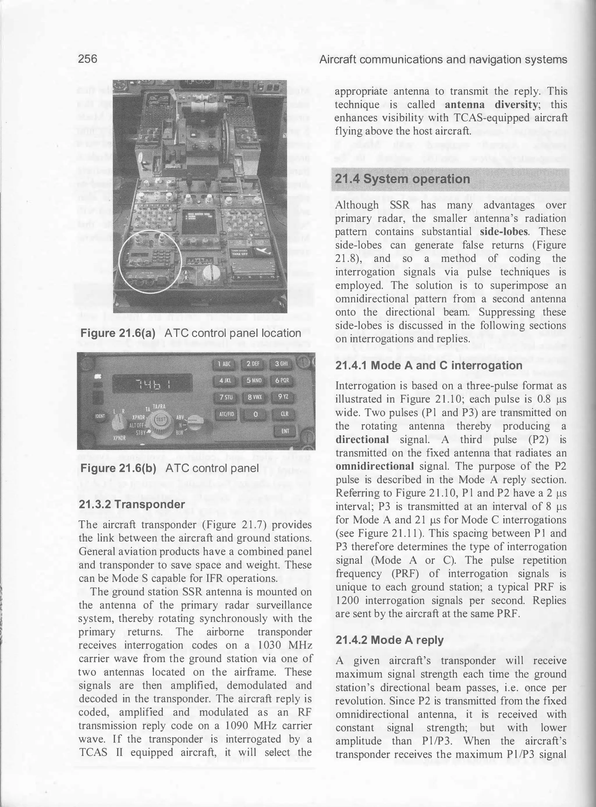 256
Figure 21 .6(a) ATC control panel location
Figure 21 .6(b) ATC control panel
21 .3.2 Transponder
The aircraft transponder (Figure 2 1 .7) provides
the link between the aircraft and ground stations.
General aviation products have a combined panel
and transponder to save space and weight. These
can be Mode S capable for IFR operations.
The ground station SSR antenna is mounted on
the antenna of the primary radar surveillance
system, thereby rotating synchronously with the
primary returns. The airborne transponder
receives interrogation codes on a 1 030 MHz
carrier wave from the ground station via one of
two antennas located on the airframe. These
signals are then amplified, demodulated and
decoded in the transponder. The aircraft reply is
coded, amplified and modulated as an RF
transmission reply code on a 1090 MHz carrier
wave. If the transponder is interrogated by a
TCAS II equipped aircraft, it will select the
Aircraft communications and navigation systems
appropriate antenna to transmit the reply. This
technique is called antenna diversity; this
enhances visibility with TCAS-equipped aircraft
flying above the host aircraft.
Although SSR has many advantages over
primary radar, the smaller antenna's radiation
pattern contains substantial side-lobes. These
side-lobes can generate false returns (Figure
21 .8), and so a method of coding the
interrogation signals via pulse techniques is
employed. The solution is to superimpose an
omnidirectional pattern from a second antenna
onto the directional beam. Suppressing these
side-lobes is discussed in the following sections
on interrogations and replies.
21 .4.1 Mode A and C interrogation
Interrogation is based on a three-pulse format as
illustrated in Figure 2 1 . 1 0; each pulse is 0.8 J..lS
wide. Two pulses (Pl and P3) are transmitted on
the rotating antenna thereby producing a
directional signal. A third pulse (P2) is
transmitted on the fixed antenna that radiates an
omnidirectional signal. The purpose of the P2
pulse is described in the Mode A reply section.
Referring to Figure 2 1 . 1 0, P l and P2 have a 2 J..lS
interval; P3 is transmitted at an interval of 8 J..lS
for Mode A and 2 1 J..lS for Mode C interrogations
(see Figure 2 1 . 1 1 ). This spacing between P I and
P3 therefore determines the type of interrogation
signal (Mode A or C). The pulse repetition
frequency (PRF) of interrogation signals is
unique to each ground station; a typical PRF is
1200 interrogation signals per second. Replies
are sent by the aircraft at the same PRF.
21 .4.2 Mode A reply
A given aircraft's transponder will receive
maximum signal strength each time the ground
station's directional beam passes, i.e. once per
revolution. Since P2 is transmitted from the fixed
omnidirectional antenna, it is received with
constant signal strength; but with lower
amplitude than Pl/P3. When the aircraft's
transponder receives the maximum P l !P3 signal
 